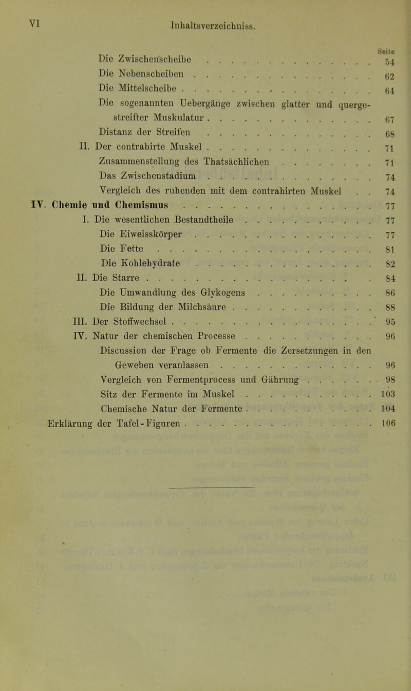 Seite Die Zwischenscheibe 54 Die Nebenscheiben 62 Die Mittelscheibe Die sogenannten Uebergänge zwischen glatter und querge- streifter Muskulatur 67 Distanz der Streifen 68 II. Der contrahirte Muskel 71 Zusammenstellung des Thatsächlichen 71 Das Zwischenstadium 74 Vergleich des ruhenden mit dem contrahirten Muskel . . 74 IV. Chemie uml Chemismus 77 I. Die wesentlichen Bestandtheile 77 Die Eiweisskörper 77 Die Fette 81 Die Kohlehydrate 82 II. Die Starre . 84 Die Umwandlung des Glykogens 86 Die Bildung der Milchsäure 88 III. Der Stoffwechsel 95 IV. Natur der chemischen Processe 96 Discussion der Frage ob Fermente die Zersetzungen in den Geweben veranlassen 96 Vergleich von Fermentprocess und Gährung 98 Sitz der Fermente im Muskel 103 Chemische Natur der Fermente 104 Erklärung der Tafel-Figuren 106