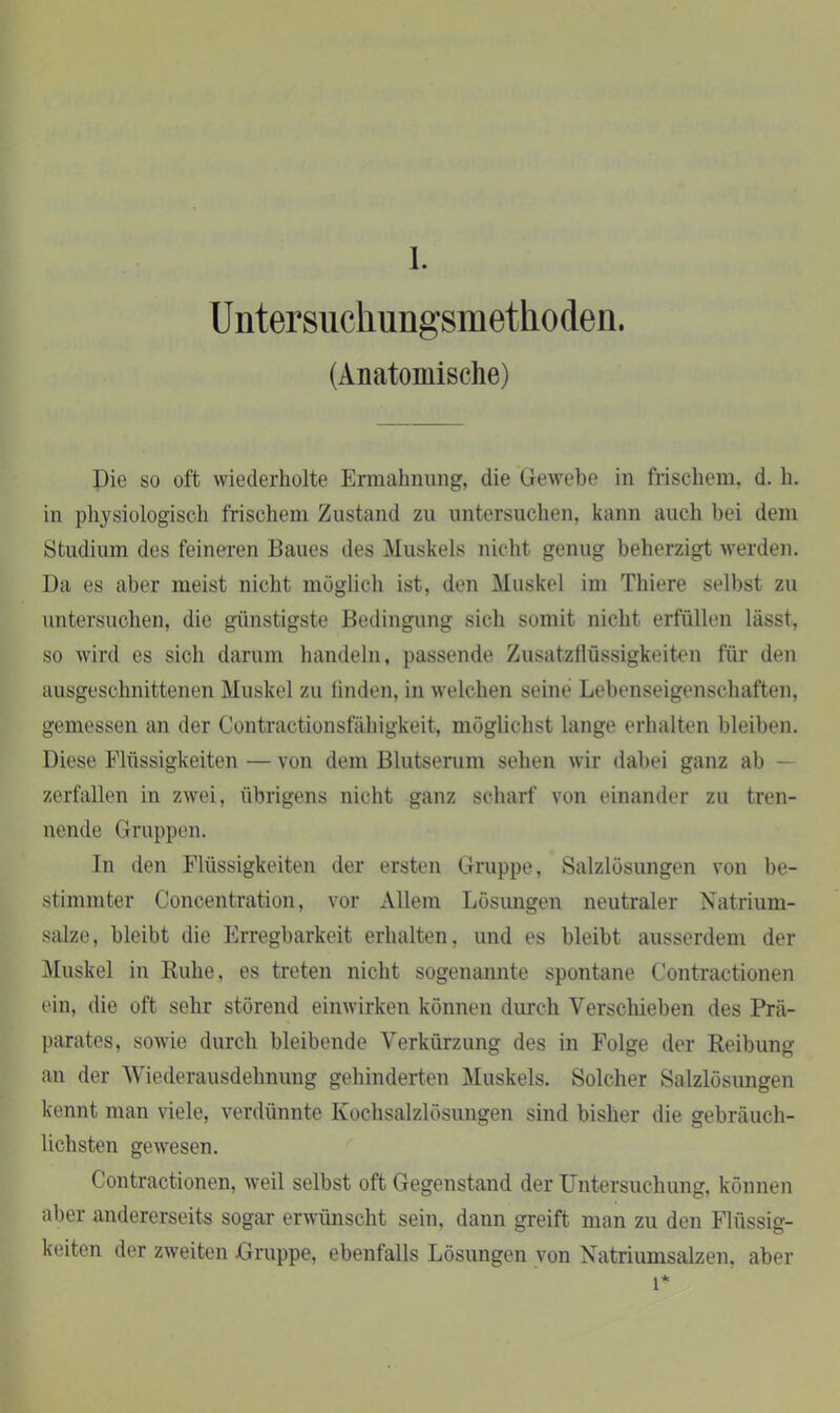 1. Untersuckungsmetlioden. (Anatomische) Die so oft wiederholte Ermahnung, die Gewebe in frischem, d. h. in physiologisch frischem Zustand zu untersuchen, kann auch bei dem Studium des feineren Baues des Muskels nicht genug beherzigt werden. Da es aber meist nicht möglich ist, den Muskel im Thiere selbst zu untersuchen, die günstigste Bedingung sich somit nicht erfüllen lässt, so wird es sich darum handeln, passende Zusatzflüssigkeiten für den ausgeschnittenen Muskel zu linden, in welchen seine Lebenseigenschaften, gemessen an der Contractionsfähigkeit, möglichst lange erhalten bleiben. Diese Flüssigkeiten — von dem Blutserum sehen wir dabei ganz ab — zerfallen in zwei, übrigens nicht ganz scharf von einander zu tren- nende Gruppen. In den Flüssigkeiten der ersten Gruppe, Salzlösungen von be- stimmter Concentration, vor Allein Lösungen neutraler Natrium- salze, bleibt die Erregbarkeit erhalten, und es bleibt ausserdem der Muskel in Ruhe, es treten nicht sogenannte spontane Contractionen ein, die oft sehr störend einwirken können durch Verschieben des Prä- parates, sowie durch bleibende Verkürzung des in Folge der Reibung an der Wiederausdehnung gehinderten Muskels. Solcher Salzlösungen kennt man viele, verdünnte Kochsalzlösungen sind bisher die gebräuch- lichsten gewesen. Contractionen, weil selbst oft Gegenstand der Untersuchung, können aber andererseits sogar erwünscht sein, dann greift man zu den Flüssig- keiten der zweiten Gruppe, ebenfalls Lösungen von Natriumsalzen, aber l*