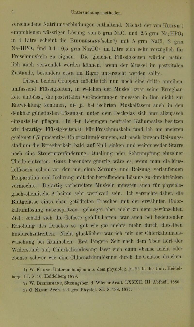 verschiedene Natriumverbindungen enthaltend. Nächst der von Kühne1) empfohlenen wässrigen Lösung von 5 grm NaCl und 2,5 grm NajHPOi in 1 Litre scheint die Biedermann’scIic2) mit 5 grm NaCl, 2 grm NajHPOi und 0,4—0,5 grm NaaCOa im Litre sich sehr. vorzüglich für Froschmuskeln zu eignen. Die gleichen Flüssigkeiten würden natür- lich auch verwendet werden können, wenn der Muskel im postvitalen Zustande, besonders etwa im Rigor untersucht werden sollte. Diesen beiden Gruppen möchte ich nun noch eine dritte anreihen, umfassend Flüssigkeiten, in welchen der Muskel zwar seine Erregbar- keit einbüsst, die postvitalen Veränderungen indessen in ihm nicht zur Entwicklung kommen, die ja bei isolirten Muskelfasern auch in den denkbar günstigsten Lösungen unter dem Deckglas sich nur allzujasch einzustellen pflegen. In den Lösungen neutraler Kaliumsalze besitzen wir derartige Flüssigkeiten.3) Für Froschmuskeln fand ich am meisten geeignet 0,7 procentige Chlorkaliumlösungen, sah nach kurzem Reizungs- stadium die Erregbarkeit bald auf Null sinken und weiter weder Starre noch eine Structurveränderung, Quellung oder Schrumpfung einzelner Theile eintreten. Ganz besonders günstig wäre es, wenn man die Mus- kelfasern schon vor der nie ohne Zerrung und Reizung verlaufenden Präparation und Isolirung mit der betreffenden Lösung zu durchtränken vermöchte. Derartig vorbereitete Muskeln müssteil auch für physiolo- gisch-chemische Arbeiten sehr werthvoll sein. Ich versuchte daher, die Blutgefässe eines eben getödteten Frosches mit der erwähnten Chlor- kaliumlösung auszuspritzen, gelangte aber nicht zu dem gewünschten Ziel: sobald sich die Gefässe gefüllt hatten, war auch bei bedeutender Erhöhung des Druckes so gut wie gar nichts mehr durch dieselben hindurchzutreiben. Nicht glücklicher war ich mit der Chlorkaliumaus- waschung bei Kaninchen. Erst längere Zeit nach dem Tode hört der Widerstand auf, Chlorkaliumlösung lässt sich dann ebenso leicht oder ebenso schwer wie eine Chlornatriumlösung durch die Gefässe drücken. 1) W. Kühne, Untersuchungen aus dem physiolog. Institute der Univ. Heidel- berg. HI. S. 16. Heidelberg 1879. 2) W. Biedermann, Sitzungsber. d. Wiener Acad. LXXX1I. III. Abtheil. 1*880. 3) 0. Nasse, Arch. f. d. ges. Physiol. XI. S. 138. 1875.