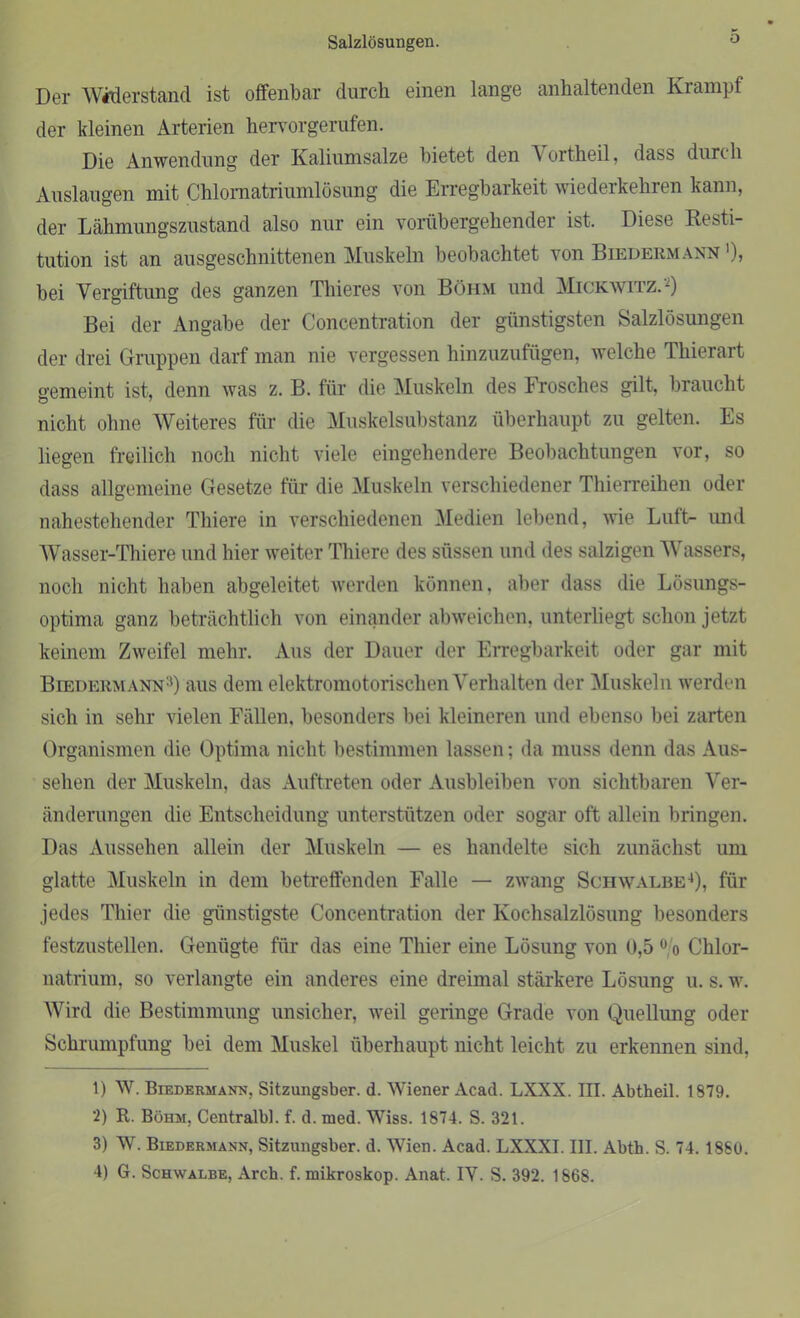Salzlösungen. o Der Widerstand ist offenbar durch einen lange anhaltenden Krampf der kleinen Arterien hervorgerufen. Die Anwendung der Kaliumsalze bietet den Vortheil, dass durch Auslaugen mit Chlornatriumlösung die Erregbarkeit wiederkehren kann, der Lähmungszustand also nur ein vorübergehender ist. Diese Resti- tution ist an ausgeschnittenen Muskeln beobachtet von Biedermann >), bei Vergiftung des ganzen Thieres von Böhm und Mickwitz.1 2) Bei der Angabe der Concentration der günstigsten Salzlösungen der drei Gruppen darf man nie vergessen hinzuzufügen, welche Thierart gemeint ist, denn was z. B. für die Muskeln des Frosches gilt, braucht nicht ohne Weiteres für die Muskelsubstanz überhaupt zu gelten. Es liegen freilich noch nicht viele eingehendere Beobachtungen vor, so dass allgemeine Gesetze für die Muskeln verschiedener Thierreihen oder nahestehender Thiere in verschiedenen Medien lebend, wie Luft- und Wasser-Thiere und hier weiter Thiere des süssen und des salzigen Wassers, noch nicht haben abgeleitet werden können, aber dass die Lösungs- optima ganz beträchtlich von einander abweichen, unterliegt schon jetzt keinem Zweifel mehr. Aus der Dauer der Erregbarkeit oder gar mit Biedermann3) aus dem elektromotorischen Verhalten der Muskeln werden sich in sehr vielen Fällen, besonders bei kleineren und ebenso bei zarten Organismen die Optima nicht bestimmen lassen; da muss denn das Aus- sehen der Muskeln, das Auftreten oder Ausbleiben von sichtbaren Ver- änderungen die Entscheidung unterstützen oder sogar oft allein bringen. Das Aussehen allein der Muskeln — es handelte sich zunächst um glatte Muskeln in dem betreffenden Falle — zwang Schwalbe4), für jedes Thier die günstigste Concentration der Kochsalzlösung besonders festzustellen. Genügte für das eine Thier eine Lösung von 0,5 0 o Chlor- natrium, so verlangte ein anderes eine dreimal stärkere Lösung u. s. w. Wird die Bestimmung unsicher, weil geringe Grade von Quellung oder Schrumpfung bei dem Muskel überhaupt nicht leicht zu erkennen sind, 1) W. Biedermann, Sitzungsber. d. Wiener Acad. LXXX. III. Abtheil. 1879. 2) R. Böhm. Centralbi. f. d. med. Wiss. 1874. S. 321. 3) W. Biedermann, Sitzungsber. d. Wien. Acad. LXXXI. III. Abth. S. 74. 1880.