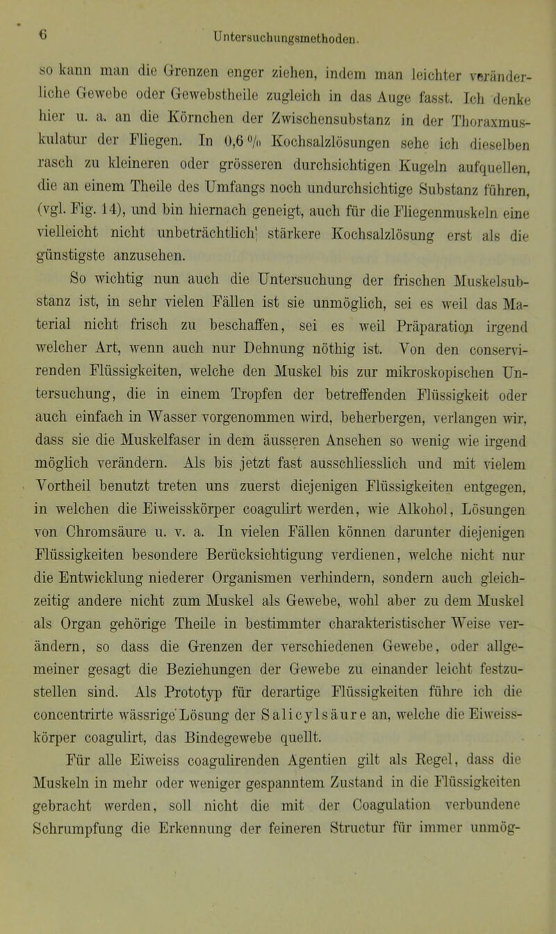 so kann man die Grenzen enger ziehen, indem man leichter veränder- liche Gewebe oder Gewebstheile zugleich in das Auge fasst. Ich denke hier u. a. an die Körnchen der Zwischensubstanz in der Thoraxmus- kulatur der Fliegen. In 0,6 % Kochsalzlösungen sehe ich dieselben rasch zu kleineren oder grösseren durchsichtigen Kugeln aufquellen, die an einem Theile des Umfangs noch undurchsichtige Substanz führen, (vgl. Fig. 14), und bin hiernach geneigt, auch für die Fliegenmuskeln eine vielleicht nicht unbeträchtlich' stärkere Kochsalzlösung erst als die günstigste anzusehen. So wichtig nun auch die Untersuchung der frischen Muskelsub- stanz ist, in sehr vielen Fällen ist sie unmöglich, sei es weil das Ma- terial nicht frisch zu beschaffen, sei es weil Präparation irgend welcher Art, Avenn auch nur Dehnung nöthig ist. Yon den consend- renden Flüssigkeiten, welche den Muskel bis zur mikroskopischen Un- tersuchung, die in einem Tropfen der betreffenden Flüssigkeit oder auch einfach in Wasser vorgenommen wird, beherbergen, verlangen Avir, dass sie die Muskelfaser in dem äusseren Ansehen so Avenig Avie irgend möglich verändern. Als bis jetzt fast ausschliesslich und mit Adelem Yortheil benutzt treten uns zuerst diejenigen Flüssigkeiten entgegen, in welchen die Enveisskörper coagulirt Averden, Avie Alkohol, Lösungen von Chromsäure u. v. a. In Adelen Fällen können darunter diejenigen Flüssigkeiten besondere Berücksichtigung verdienen, welche nicht nur die EntAvicklimg niederer Organismen verhindern, sondern auch gleich- zeitig andere nicht zum Muskel als GeAvebe, Avohl aber zu dem Muskel als Organ gehörige Theile in bestimmter charakteristischer Weise ver- ändern, so dass die Grenzen der verschiedenen GeAvebe, oder allge- meiner gesagt die Beziehungen der GeAvebe zu einander leicht festzu- stellen sind. Als Prototyp für derartige Flüssigkeiten führe ich die concentrirte wässrige Lösung der Salicylsäure an, Avelche die Eiweiss- körper coagulirt, das BindegeAvebe quellt. Für alle Ehveiss coagulirenden Agentien gilt als Kegel, dass die Muskeln in mehr oder Aveniger gespanntem Zustand in die Flüssigkeiten gebracht werden, soll nicht die mit der Coagulation verbundene Schrumpfung die Erkennung der feineren Structur für immer unmög-