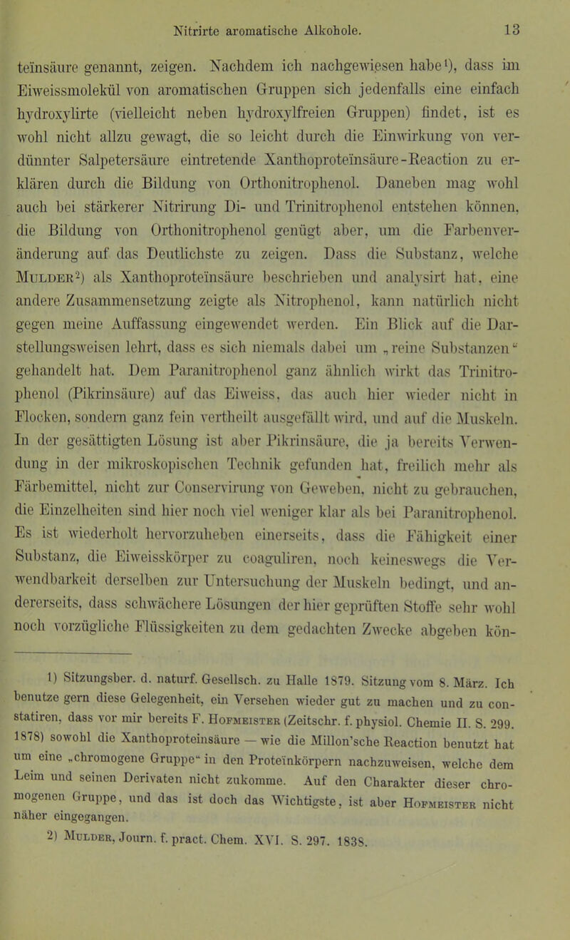 teinsäure genannt, zeigen. Nachdem ich nachgewiesen habe1), dass im Eiweissmolekül von aromatischen Gruppen sich jedenfalls eine einfach hydroxylirte (vielleicht neben hvdroxylfreien Gruppen) findet, ist es wohl nicht allzu gewagt, die so leicht durch die Einwirkung von ver- dünnter Salpetersäure eintretende Xanthoproteinsäure -Keaction zu er- klären durch die Bildung von Orthonitrophenol. Daneben mag wohl auch bei stärkerer Nitrirung Di- und Trinitrophenol entstehen können, die Bildung von Orthonitrophenol genügt aber, um die Farbenver- änderung auf das Deutlichste zu zeigen. Dass die Substanz, welche Mulder2) als Xanthoproteinsäure beschrieben und analysirt hat, eine andere Zusammensetzung zeigte als Xitrophenol, kann natürlich nicht gegen meine Auffassung eingewendet werden. Ein Blick auf die Dar- stellungsweisen lehrt, dass es sich niemals dabei um „ reine Substanzen “ gehandelt hat. Dem Paranitrophenol ganz ähnlich wirkt das Trinitro- phenol (Pikrinsäure) auf das Eiweiss, das auch hier wieder nicht in Flocken, sondern ganz fein vertheilt ausgefällt wird, und auf die Muskeln. In der gesättigten Lösung ist aber Pikrinsäure, die ja bereits Verwen- dung in der mikroskopischen Technik gefunden hat, freilich mehr als Färbemittel, nicht zur Conservirung von Geweben, nicht zu gebrauchen, die Einzelheiten sind hier noch viel weniger klar als bei Paranitrophenol. Es ist wiederholt hervorzuheben einerseits, dass die Fähigkeit einer Substanz, die Eiweisskörper zu coaguliren. noch keineswegs die Ver- wendbarkeit derselben zur Untersuchung der Muskeln bedingt, und an- dererseits, dass schwächere Lösungen der hier geprüften Stoffe sehr wohl noch vorzügliche Flüssigkeiten zu dem gedachten Zwecke abgeben kön- 1) Sitzungsber. d. naturf. Gesellsch. zu Halle 1879. Sitzung vom 8. März. Ich benutze gern diese Gelegenheit, ein Versehen wieder gut zu machen und zu con- statiren, dass vor mir bereits F. Hofmeister (Zeitschr. f. physiol. Chemie II. S. 299. 1878) sowohl die Xanthoproteinsäure — wie die Millon’sche Reaction benutzt hat um eine „chromogene Gruppe“ in den Proteinkörpern nachzuweisen, welche dem Leim und seinen Derivaten nicht zukomme. Auf den Charakter dieser chro- mogenen Gruppe, und das ist doch das Wichtigste, ist aber Hofmeister nicht näher eingegangen. 2) Mulder, Journ. f.pract. Chem. XVI. S. 297. 1838.