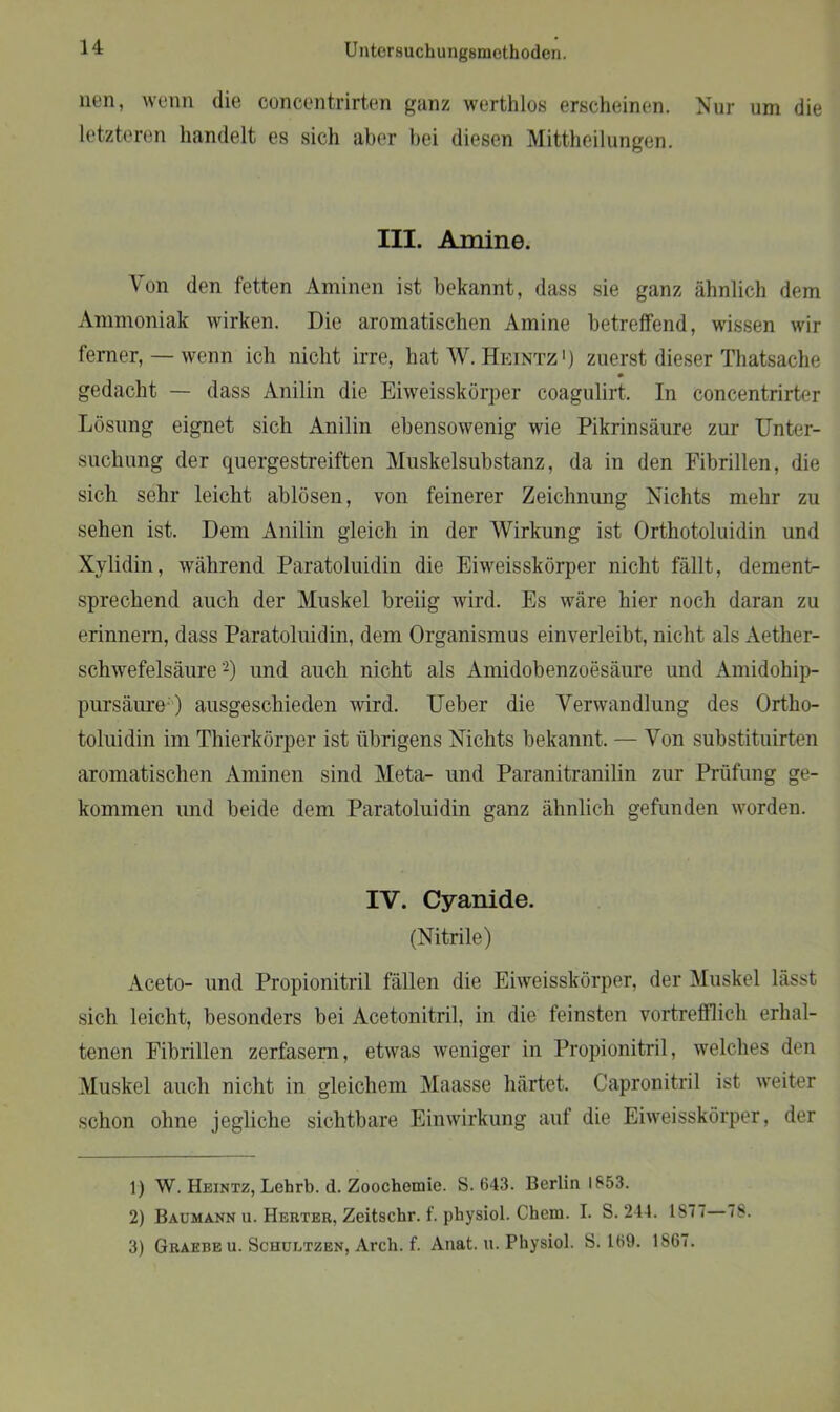 nen, wenn die concentrirten ganz werthlos erscheinen. Nur um die letzteren handelt es sich aber bei diesen Mittheilungen. III. Amine. Von den fetten Aminen ist bekannt, dass sie ganz ähnlich dem Ammoniak wirken. Die aromatischen Amine betreffend, wissen wir ferner, — wenn ich nicht irre, hat W. Heintz1 2 3) zuerst dieser Thatsache gedacht — dass Anilin die Eiweisskörper coagulirt. In concentrirter Losung eignet sich Anilin ebensowenig wie Pikrinsäure zur Unter- suchung der quergestreiften Muskelsubstanz, da in den Fibrillen, die sich sehr leicht ablösen, von feinerer Zeichnung Nichts mehr zu sehen ist. Dem Anilin gleich in der Wirkung ist Orthotoluidin und Xylidin, während Paratoluidin die Eiweisskörper nicht fällt, dement- sprechend auch der Muskel breiig wird. Es wäre hier noch daran zu erinnern, dass Paratoluidin, dem Organismus einverleibt, nicht als Aether- schwefelsäure -) und auch nicht als Amidobenzoesäure und Amidohip- pursäure-) ausgeschieden wird. Ueber die Verwandlung des Ortho- toluidin im Thierkörper ist übrigens Nichts bekannt. — Von substituirten aromatischen Aminen sind Meta- und Paranitranilin zur Prüfung ge- kommen und beide dem Paratoluidin ganz ähnlich gefunden worden. IV. Cyanide. (Nitrile) Aceto- und Propionitril fällen die Eiweisskörper, der Muskel lässt sich leicht, besonders bei Acetonitril, in die feinsten vortrefflich erhal- tenen Fibrillen zerfasern, etwas weniger in Propionitril, welches den Muskel auch nicht in gleichem Maasse härtet. Capronitril ist weiter schon ohne jegliche sichtbare Einwirkung auf die Eiweisskörper, der 1) W. Heintz, Lehrb. d. Zoochemie. S. 643. Berlin 1853. 2) Baumann u. Herter, Zeitschr. f. physiol. Chem. I. S. 244. 1S7i 78. 3) Graebe u. Schultzen, Arch. f. Anat. u. Physiol. S. 169. 1867.