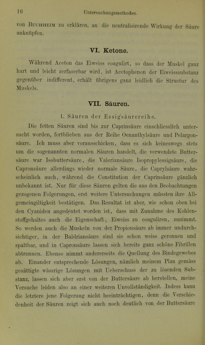 von JBuciniNiM zu erklären, an anknüpfen. die neutralisirende Wirkung der »Säure VI. Ketone. Während Aceton das Eiweiss coagulirt, so dass der Muskel ganz hart und leicht zerfaserbar wird, ist Acetoplienon der Eiweisssubstanz gegenüber indifferent, erhält übrigens ganz leidlich die Structur des Muskels. VII. Säuren. 1. Säuren der Essigsäurereihe. Die fetten Säuren sind bis zur Caprinsäure einschliesslich unter- sucht worden, fortblieben aus der Reihe Oenanthylsäure und Pelargon- säure. Ich muss aber vorausschicken, dass es sich keineswegs stets um die sogenannten normalen Säuren handelt, die verwendete Butter- säure war Isobuttersäure, die Valeriansäure Isopropylessigsäure, die Capronsäure allerdings wieder normale Säure, die Caprylsäure wahr- scheinlich auch, während die Constitution der Caprinsäure gänzlich unbekannt ist. Nur für diese Säuren gelten die aus den Beobachtungen gezogenen Folgerungen, erst weitere Untersuchungen müssten ihre All- gemeingiltigkeit bestätigen. Das Resultat ist aber, nie schon oben bei den Cyaniden angedeutet worden ist, dass mit Zunahme des Kohlen- stoffgehaltes auch die Eigenschaft, Eiweiss zu coaguliren, zunimmt. So werden auch die Muskeln von der Propionsäure ab immer undurch- sichtiger, in der Baldriansäure sind sie schon weiss geronnen und spaltbar, und in Capronsäure lassen sich bereits ganz schöne Fibrillen abtrennen. Ebenso nimmt andererseits die Quellung des Bindegewebes ab. Einander entsprechende Lösungen, nämlich meinem Plan gemäss gesättigte wässrige Lösungen mit Ueberschuss der zu lösenden Sub- stanz, lassen sich aber erst von der Buttersäure ab hersteilen, meine Versuche leiden also an einer weiteren Unvollständigkeit. Indess kann die letztere jene Folgerung nicht beeinträchtigen, denn die Verschie- denheit der Säuren zeigt sich auch noch deutlich von der Buttersäure