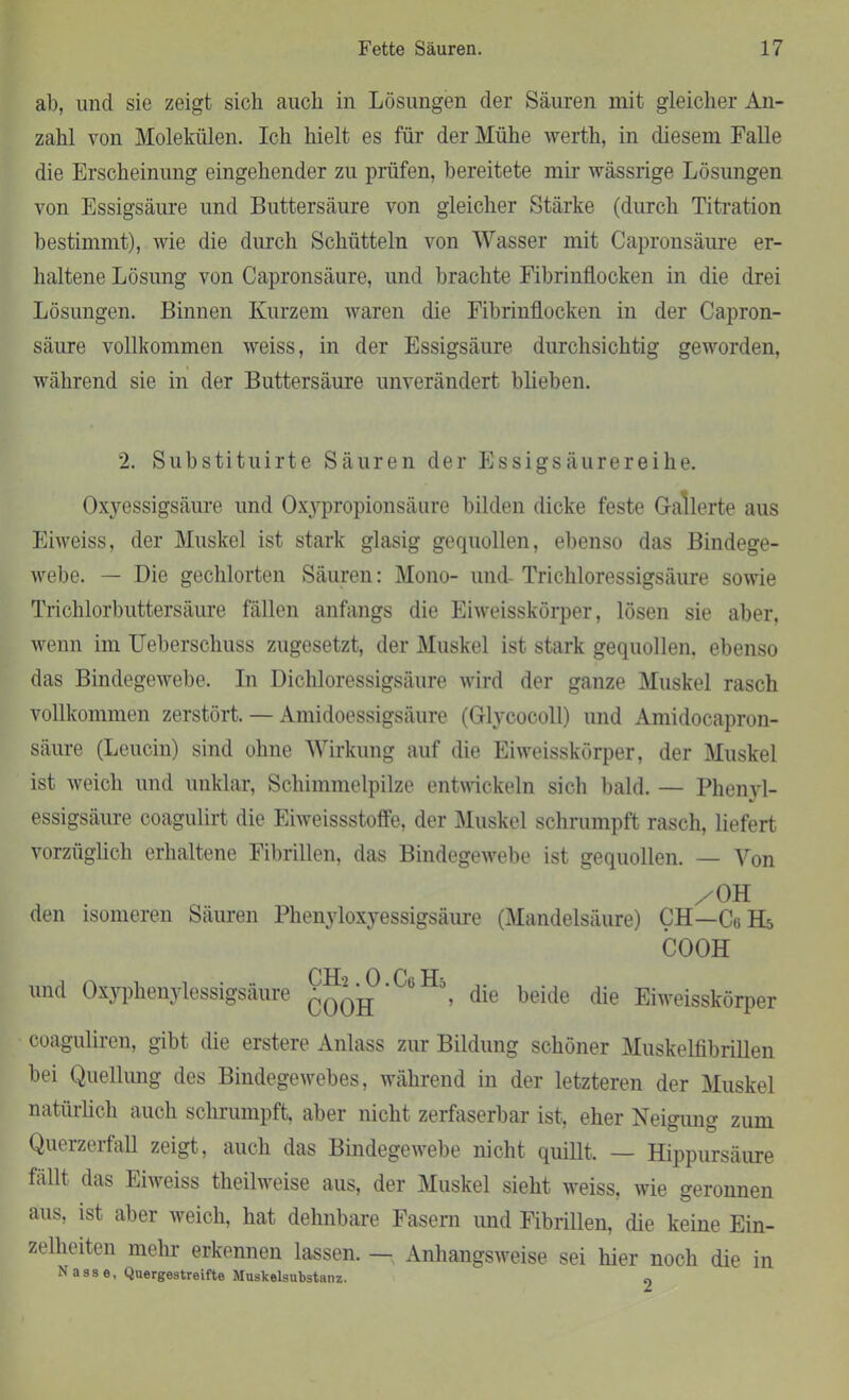 ab, und sie zeigt sich auch in Lösungen der Säuren mit gleicher An- zahl von Molekülen. Ich hielt es für der Mühe werth, in diesem Falle die Erscheinung eingehender zu prüfen, bereitete mir wässrige Lösungen von Essigsäure und Buttersäure von gleicher Stärke (durch Titration bestimmt), wie die durch Schütteln von Wasser mit Capronsäure er- haltene Lösung von Capronsäure, und brachte Fibrinflocken in die drei Lösungen. Binnen Kurzem waren die Fibrinflocken in der Capron- säure vollkommen weiss, in der Essigsäure durchsichtig geworden, während sie in der Buttersäure unverändert blieben. 2. Substituirte Säuren der Essigsäurereihe. Oxyessigsäure und Oxypropionsäure bilden dicke feste Gallerte aus Eiweiss, der Muskel ist stark glasig gequollen, ebenso das Bindege- webe. — Die gechlorten Säuren: Mono- und- Trichloressigsäure sowie Trichlorbuttersäure fällen anfangs die Eiweisskörper, lösen sie aber, wenn im Ueberschuss zugesetzt, der Muskel ist stark gequollen, ebenso das Bindegewebe. In Dichloressigsäure wird der ganze Muskel rasch vollkommen zerstört. — Amidoessigsäure (Glycocoll) und Amidocapron- säure (Leucin) sind ohne Wirkung auf die Eiweisskörper, der Muskel ist Aveicli und unklar, Schimmelpilze entwickeln sich bald. — Phenyl- essigsäure coagulirt die Eiweissstoffe, der Muskel schrumpft rasch, liefert vorzüglich erhaltene Fibrillen, das BindegeAvebe ist gequollen. — Von /OH den isomeren Säuren Phenyloxyessigsäure (Mandelsäure) CH—Cu H5 COOH und Oxyphenylessigsäure CH-2.0. Cu H5 COOH die beide die Eiweisskörper coaguliren, gibt die erstere Anlass zur Bildung schöner Muskelfibrillen bei Quellung des BindegeAvebes, während in der letzteren der Muskel natürlich auch schrumpft, aber nicht zerfaserbar ist, eher Neigung zum Querzerfall zeigt, auch das Bindegewebe nicht quillt, — Hippursäure fällt das Eiweiss theihveise aus, der Muskel sieht Aveiss, Avie geronnen aus, ist aber weich, hat dehnbare Fasern und Fibrillen, die keine Ein- zelheiten mehr erkennen lassen. — Anhangsweise sei hier noch die in Nasse, Quergestreifte Muskelsubstanz. «