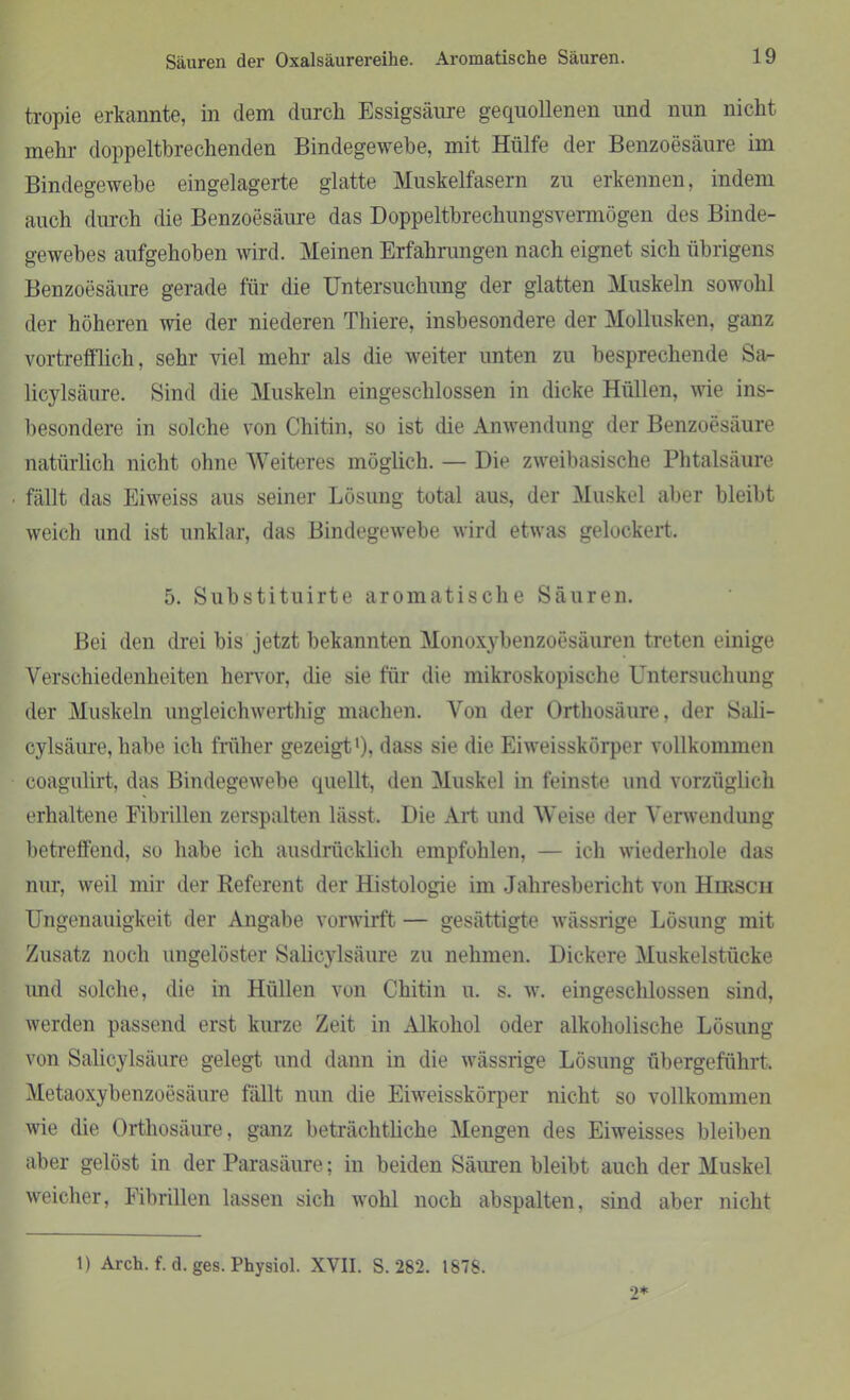 tropie erkannte, in dem durch Essigsäure gequollenen und nun nicht mehr doppeltbrechenden Bindegewebe, mit Hülfe der Benzoesäure im Bindegewebe eingelagerte glatte Muskelfasern zu erkennen, indem auch durch die Benzoesäure das Doppeltbrechungsvermögen des Binde- gewebes aufgehoben wird. Meinen Erfahrungen nach eignet sich übrigens Benzoesäure gerade für die Untersuchung der glatten Muskeln sowohl der höheren wie der niederen Thiere, insbesondere der Mollusken, ganz vortrefflich, sehr viel mehr als die weiter unten zu besprechende Sa- licylsäure. Sind die Muskeln eingeschlossen in dicke Hüllen, wie ins- besondere in solche von Chitin, so ist che Anwendung der Benzoesäure natürlich nicht ohne Weiteres möglich. — Die zweibasische Phtalsäure fällt das Eiweiss aus seiner Lösung total aus, der Muskel aber bleibt weich und ist unklar, das Bindegewebe wird etwas gelockert. 5. Substituirte aromatische Säuren. Bei den drei bis jetzt bekannten Monoxybenzoesäuren treten einige Verschiedenheiten hervor, die sie für die mikroskopische Untersuchung der Muskeln ungleichwerthig machen. Von der Orthosäure, der Sali- cylsäure, habe ich früher gezeigt1), dass sie die Eiweisskörper vollkommen coagulirt, das Bindegewebe quellt, den Muskel in feinste und vorzüglich erhaltene Fibrillen zerspalten lässt. Die Art und Weise der Verwendung betreffend, so habe ich ausdrücklich empfohlen, — ich wiederhole das nur, weil mir der Referent der Histologie im Jahresbericht von Hirsch Ungenauigkeit der Angabe vorwirft — gesättigte wässrige Lösung mit Zusatz noch ungelöster Salicylsäure zu nehmen. Dickere Muskelstücke und solche, die in Hüllen von Chitin u. s. w. eingeschlossen sind, werden passend erst kurze Zeit in Alkohol oder alkoholische Lösung von Salicylsäure gelegt und dann in die wässrige Lösung übergeführt, Metaoxybenzoesäure fällt nun die Eiweisskörper nicht so vollkommen wie die Orthosäure, ganz beträchtliche Mengen des Eiweisses bleiben aber gelöst in der Parasäure; in beiden Säuren bleibt auch der Muskel weicher, Fibrillen lassen sich wohl noch abspalten, sind aber nicht 1) Arch. f. d. ges. Physiol. XVII. S. 282. 1878. 2*