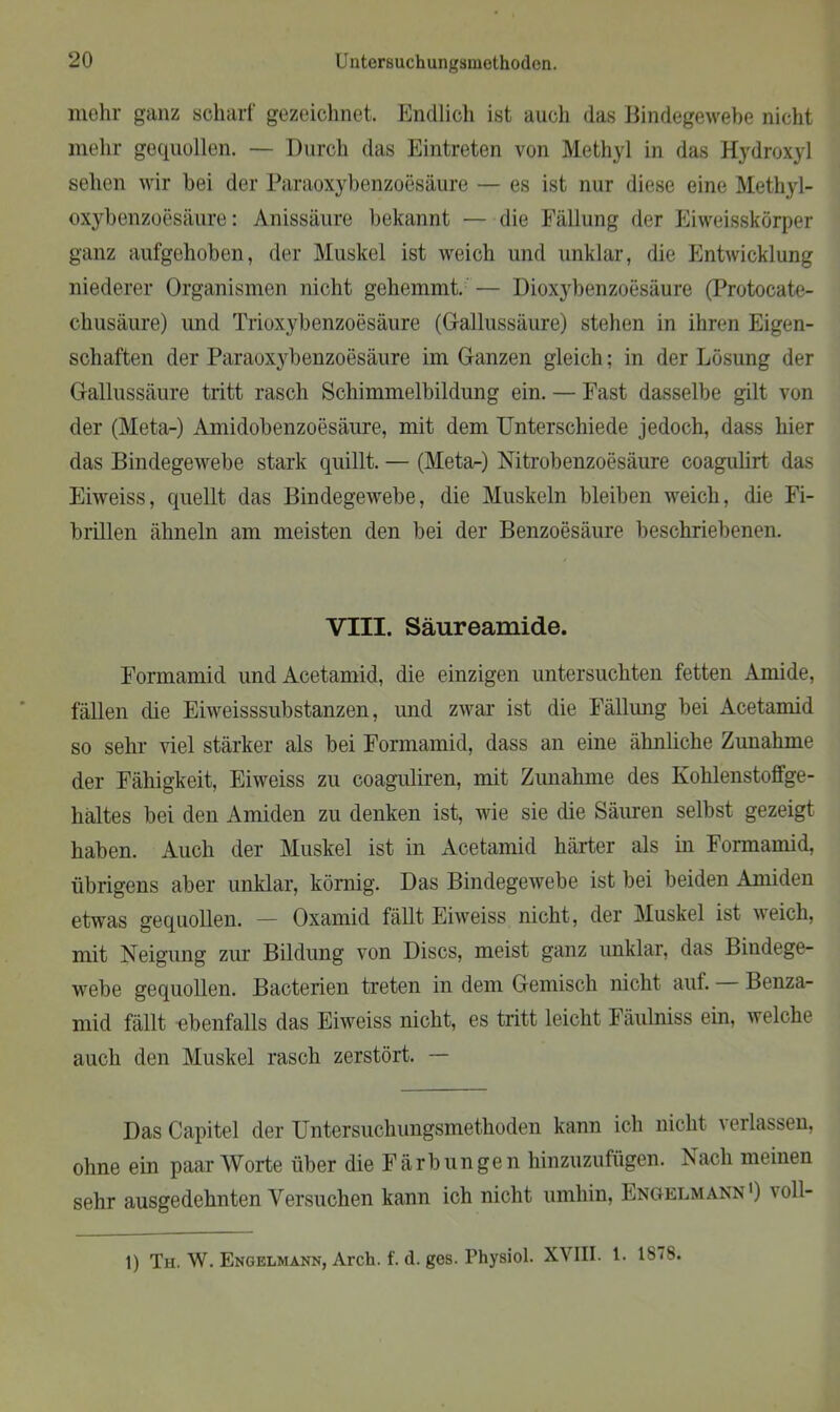 mehr ganz scharf gezeichnet. Endlich ist auch das Bindegewebe nicht mehr gequollen. — Durch das Eintreten von Methyl in das Hydroxyl sehen wir bei der Paraoxybenzoesäure — es ist nur diese eine Methyl- oxybenzoesäure: Anissäure bekannt — die Fällung der Eiweisskörper ganz aufgehoben, der Muskel ist weich und unklar, die Entwicklung niederer Organismen nicht gehemmt. — Dioxybenzoesäure (Protocate- chusäure) und Trioxybenzoesäure (Grallussäure) stehen in ihren Eigen- schaften der Paraoxybenzoesäure im Ganzen gleich; in der Lösung der Gallussäure tritt rasch Schimmelbildung ein. — Fast dasselbe gilt von der (Meta-) Amidobenzoesäure, mit dem Unterschiede jedoch, dass hier das Bindegewebe stark quillt. — (Meta-) Nitrobenzoesäure coagulirt das Eiweiss, quellt das Bindegewebe, die Muskeln bleiben weich, die Fi- brillen ähneln am meisten den bei der Benzoesäure beschriebenen. VIII. Säureamide. Formamid und Acetamid, die einzigen untersuchten fetten Amide, fällen die Eiweisssubstanzen, und zwar ist die Fällung bei Acetamid so sehr viel stärker als bei Formamid, dass an eine ähnliche Zunahme der Fähigkeit, Eiweiss zu coaguliren, mit Zunahme des Kohlenstoffge- hältes bei den Amiden zu denken ist, wie sie die Säuren selbst gezeigt haben. Auch der Muskel ist in Acetamid härter als in Formamid, übrigens aber unklar, körnig. Das Bindegewebe ist bei beiden Amiden etwas gequollen. — Oxamid fällt Eiweiss nicht, der Muskel ist weich, mit Neigung zur Bildung von Discs, meist ganz unklar, das Bindege- webe gequollen. Bacterien treten in dem Gemisch nicht aut. Benza- mid fällt ebenfalls das Eiweiss nicht, es tritt leicht Fäulniss ein, welche auch den Muskel rasch zerstört. — Das Capitel der Untersuchungsmethoden kann ich nicht verlassen, ohne ein paar Worte über die Färbungen hinzuzufügen. Nach meinen sehr ausgedehnten Versuchen kann ich nicht umhin, Engelmann ') ' oll- 1) Th. W. Engelmann, Arch. f. d. ges. Physiol. XVIII. 1. 18 <S.