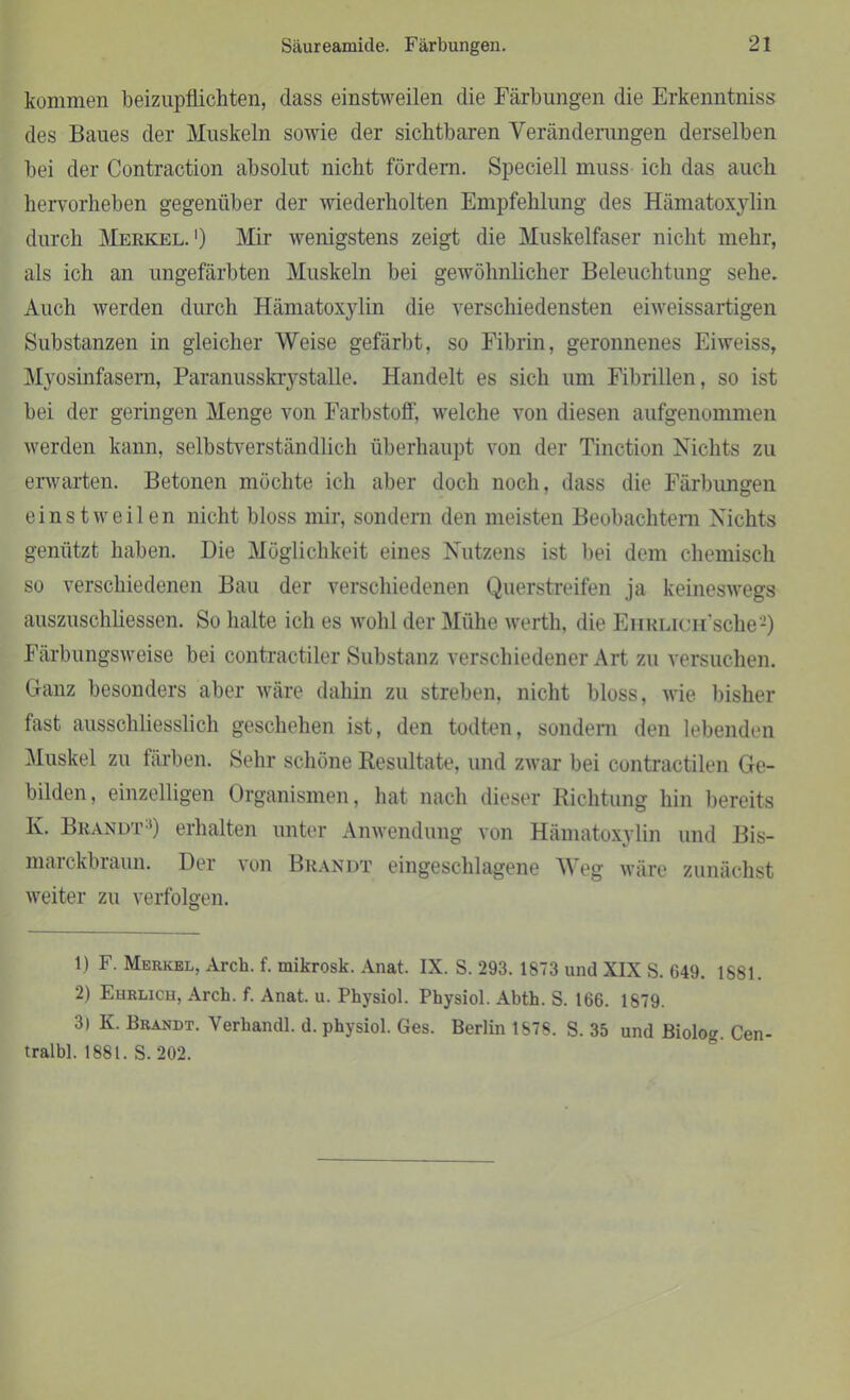 kommen beizupflichten, dass einstweilen die Färbungen die Erkenntnis® des Baues der Muskeln sowie der sichtbaren Veränderungen derselben bei der Contraction absolut nicht fördern. Speciell muss ich das auch hervorheben gegenüber der wiederholten Empfehlung des Hämatoxylin durch Merkel.1) Mir wenigstens zeigt die Muskelfaser nicht mehr, als ich an ungefärbten Muskeln bei gewöhnlicher Beleuchtung sehe. Auch werden durch Hämatoxylin die verschiedensten eiweissartigen Substanzen in gleicher Weise gefärbt, so Fibrin, geronnenes Eiweiss, Myosinfasern, Paranusskrystalle. Handelt es sich um Fibrillen, so ist bei der geringen Menge von Farbstoff, welche von diesen aufgenommen werden kann, selbstverständlich überhaupt von der Tinction Nichts zu erwarten. Betonen möchte ich aber doch noch, dass die Färbungen einstweilen nicht bloss mir, sondern den meisten Beobachtern Nichts genützt haben. Die Möglichkeit eines Nutzens ist bei dem chemisch so verschiedenen Bau der verschiedenen Querstreifen ja keineswegs auszuschliessen. So halte ich es wohl der Mühe werth, die EiiRLicusche2) Färbungsweise bei contractiler Substanz verschiedener Art zu versuchen. Ganz besonders aber wäre dahin zu streben, nicht bloss, wie bisher fast ausschliesslich geschehen ist, den todten, sondern den lebenden Muskel zu färben. Sehr schöne Resultate, und zwar bei contractilen Ge- bilden, einzelligen Organismen, hat nach dieser Richtung hin bereits Iv. Brandt3) erhalten unter Anwendung von Hämatoxylin und Bis- marckbraun. Der von Brandt eingeschlagene Weg wäre zunächst weiter zu verfolgen. 1) F. Merkel, Arch. f. mikrosk. Anat. IX. S. 293. 1873 und XIX S. 649. 1881. 2) Ehrlich, Arch. f. Anat. u. Physiol. Physiol. Abth. S. 166. 1879. 3) K. Brandt. Verkandl. d. physiol. Ges. Berlin 1S78. S. 35 und Biolog. Cen- tralbl. 1881. S. 202.