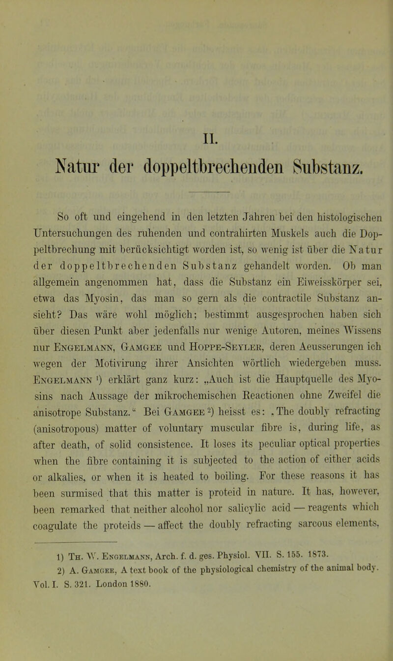 II. Natur der doppeltbrechenden Substanz. So oft und eingehend in den letzten Jahren bei den histologischen Untersuchungen des ruhenden und contrahirten Muskels auch die Dop- peltbrechung mit berücksichtigt worden ist, so wenig ist über die Natur der dop pe Ith rechen den Substanz gehandelt worden. Ob man allgemein angenommen hat, dass die Substanz ein Eiweisskörper sei, etwa das Myosin, das man so gern als die contractile Substanz an- sieht? Das wäre wohl möglich; bestimmt ausgesprochen haben sich über diesen Punkt aber jedenfalls nur wenige Autoren, meines Wissens nur Engelmann, Oamgee und Hoppe-Seyler, deren Aeussemngen ich wegen der Motivirung ihrer Ansichten wörtlich wiedergeben muss. Engelmann ') erklärt ganz kurz: „Auch ist die Hauptquelle des Myo- sins nach Aussage der mikrochemischen Keactionen ohne Zweifel die anisotrope Substanz. “ Bei Gamgee '-) heisst es: , The doubly refracting (anisotropous) matter of voluntary muscular fibre is, during life, as after death, of solid consistence. It loses its peculiar optical properties wlien the fibre containing it is subjected to the action of eitlier acids or alkalies, or wlien it is lieated to boiling. For these reasons it has been surmised that this matter is proteid in nature. It has, however. been remarked that neither alcohol nor salicylic acid — reagents whicli coagulate the proteids — affect the doubly refracting sarcous elements. 1) Th. NV. Engelmann, Arch. f. d. ges. Physiol. VII. S. 155. 1873. 2) A. Gamgee, A text book of the physiological Chemistry of the animal body. Yol. I. S. 321. London 1880.