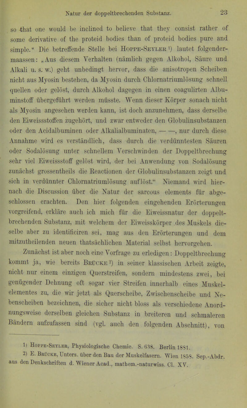 so -timt one would be inclined to believe that they consist rather of some derivative of the proteid bodies than of proteid bodies pure and simple.u Die betreffende Stelle bei Hoppe-Seyler >) lautet folgender- maassen: „Aus diesem Verhalten (nämlich gegen Alkohol, Säure und Alkali u. s. w.) geht unbedingt hervor, dass die anisotropen Scheiben nicht aus Myosin bestehen, da Myosin durch Chlornatriumlösung schnell quellen oder gelöst, durch Alkohol dagegen in einen coagulirten Albu- minstoff übergeführt werden müsste. Wenn dieser Körper sonach nicht als Myosin angesehen werden kann, ist doch anzunehmen, dass derselbe den Eiweissstoffen zugehört, und zwar entweder den Globulinsubstanzen oder den Acidalbuminen oder Alkalialbuminaten, . nur durch diese Annahme wird es verständlich, dass durch die verdünntesten Säuren oder Sodalösung unter schnellem Verschwinden der Doppeltbrechung sehr viel Eiweissstoff gelöst wird, der bei Anwendung von Sodalösung zunächst grossentheils die ßeactionen der Globulinsubstanzen zeigt und sich in verdünnter Chlornatriumlösung auf löst.“ Niemand wird hier- nach die Discussion über die Natur der sarcous elements für abge- schlossen erachten. Den hier folgenden eingehenden Erörterungen vorgreifend, erkläre auch ich mich für die Eiweissnatur der doppelt- brechenden Substanz, mit welchem der Eiweisskörper des Muskels die- selbe aber zu identiftciren sei, mag aus den Erörterungen und dem mitzutheilenden neuen thatsächlichen Material selbst hervorgehen. Zunächst ist aber noch eine Vorfrage zu erledigen: Doppeltbrechung kommt ja, wie bereits Brücke1 2) in seiner klassischen Arbeit zeigte, nicht nur einem einzigen Querstreifen, sondern mindestens zwei, bei genügender Dehnung oft sogar vier Streifen innerhalb eines Muskel- elementes zu, die wir jetzt als Querscheibe, Zwischenscheibe und Ne- benscheiben bezeichnen, die sicher nicht bloss als verschiedene Anord- nungsweise derselben gleichen Substanz in breiteren und schmaleren Bändern aufzufassen sind (vgl. auch den folgenden Abschnitt), von 1) Hoppe-Seyler, Physiologische Chemie. S. (338. Berlin 1881. 2) E. Brücke, Unters, über den Bau der Muskelfasern. Wien 1858. Sep.-Abdr. aus den Denkschriften d. Wiener Acad., matbem.-naturwiss. CI. XV.