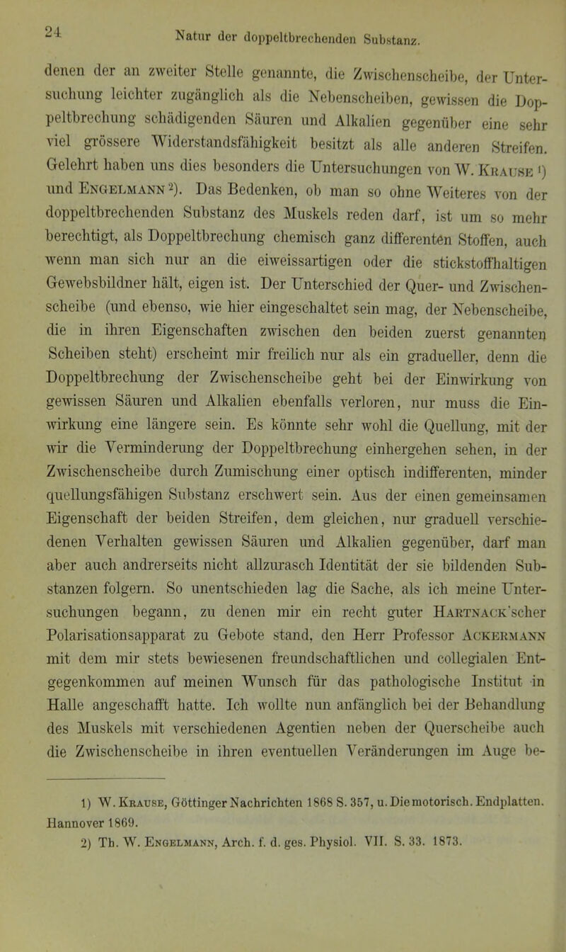 24: denen der an zweiter Stelle genannte, die Zwischenscheibe, der Unter- suchung leichter zugänglich als die Nebenscheiben, gewissen die Dop- peltbrechung schädigenden Säuren und Alkalien gegenüber eine sehr viel grössere Widerstandsfähigkeit besitzt als alle anderen Streifen. Gelehrt haben uns dies besonders die Untersuchungen von W. Krause ») und Engelmann'1 2). Das Bedenken, ob man so ohne Weiteres von der doppeltbrechenden Substanz des Muskels reden darf, ist um so mehr berechtigt, als Doppeltbrechung chemisch ganz differenten Stoffen, auch wenn man sich nur an die eiweissartigen oder die stickstoffhaltigen Gewebsbildner hält, eigen ist. Der Unterschied der Quer- und Zwischen- scheibe (und ebenso, wie hier eingeschaltet sein mag, der Nebenscheibe, die in ihren Eigenschaften zwischen den beiden zuerst genannten Scheiben steht) erscheint mir freilich nur als ein gradueller, denn die Doppeltbrechung der Zwischenscheibe geht bei der Einwirkung von gewissen Säuren und Alkalien ebenfalls verloren, nur muss die Ein- wirkung eine längere sein. Es könnte sehr wohl die Quellung, mit der wir die Verminderung der Doppeltbrechung einhergehen sehen, in der Zwischenscheibe durch Zumischung einer optisch indifferenten, minder quellungsfähigen Substanz erschwert sein. Aus der einen gemeinsamen Eigenschaft der beiden Streifen, dem gleichen, nur graduell verschie- denen Verhalten gewissen Säuren und Alkalien gegenüber, darf man aber auch andrerseits nicht allzurasch Identität der sie bildenden Sub- stanzen folgern. So unentschieden lag die Sache, als ich meine Unter- suchungen begann, zu denen mir ein recht guter HARTNACK'scher Polarisationsapparat zu Gebote stand, den Herr Professor Ackermann mit dem mir stets bewiesenen freundschaftlichen und collegialen Ent- gegenkommen auf meinen Wunsch für das pathologische Institut in Halle angeschafft hatte. Ich wollte nun anfänglich bei der Behandlung des Muskels mit verschiedenen Agentien neben der Querscheibe auch die Zwischenscheibe in ihren eventuellen Veränderungen im Auge be- 1) W. Krause, Göttinger Nachrichten 1868 S. 357, u. Die motorisch. Endplatten. Hannover 1869.