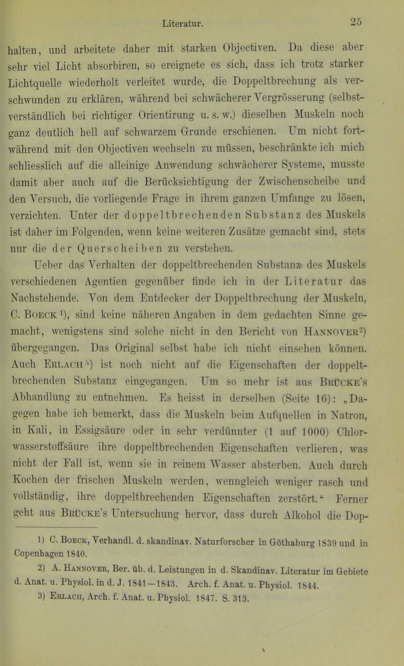 halten, und arbeitete daher mit starken Objectiven. Da diese aber sehr viel Licht absorbiren, so ereignete es sich, dass ich trotz starker Lichtquelle wiederholt verleitet wurde, die Doppeltbrechung als ver- schwunden zu erklären, während bei schwächerer Yergrösserung (selbst- verständlich bei richtiger Orientirung u. s. w.) dieselben Muskeln noch ganz deutlich hell auf schwarzem Grunde erschienen. Um nicht fort- während mit den Objectiven wechseln zu müssen, beschränkte ich mich schliesslich auf die alleinige Anwendung schwächerer Systeme, musste damit aber auch auf die Berücksichtigung der Zwischenscheibe und den Versuch, die vorliegende Frage in ihrem ganzen Umfange zu lösen, verzichten. Unter der doppeltbrechenden Substanz des Muskels ist daher im Folgenden, wenn keine weiteren Zusätze gemacht sind, stets nur die der Querscheiben zu verstehen. Ueber das Verhalten der doppeltbrechenden Substanz des Muskels verschiedenen Agentien gegenüber finde ich in der Literatur das Nachstehende. Von dem Entdecker der Doppeltbrechung der Muskeln, C. Boeck '), sind keine näheren Angaben in dem gedachten Sinne ge- macht, wenigstens sind solche nicht in den Bericht von Hannover2 3) übergegangen. Das Original selbst habe ich nicht einsehen können. Auch Erlach1') ist noch nicht auf die Eigenschaften der doppelt- brechenden Substanz eingegangen. Um so mehr ist aus Brücke’s Abhandlung zu entnehmen. Es heisst in derselben (Seite 16): „Da- gegen habe ich bemerkt, dass die Muskeln beim Aufquellen in Natron, in Kali, in Essigsäure oder in sehr verdünnter (1 auf 1000) Chlor- wasserstoffsäure ihre doppeltbrechenden Eigenschaften verlieren, was nicht der Fall ist, wenn sie in reinem Wasser absterben. Auch durch Kochen der frischen Muskeln werden, wenngleich weniger rasch und vollständig, ihre doppeltbrechenden Eigenschaften zerstört.u Fenier geht aus Brücke's Untersuchung hervor, dass durch Alkohol die Dop- 1) C. Boeck, Verhandl. d. sltandinav. Naturforscher in Göthaburg 1839 und in Copcnhagen 1840. 2) A. Hannover, Ber. üb. d. Leistungen in d. Skandinav. Literatur im Gebiete d. Anat. u. Physiol. in d. J. 1841-1843. Arch. f. Anat. u. Physiol. 1844. 3) Erlach, Arch. f. Anat. u. Physiol. 1847. S. 313.