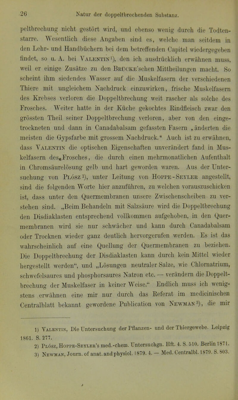 peltbrechung nicht gestört wird, und ebenso wenig durch die Todten- starre. Wesentlich diese Angaben sind es, welche man seitdem in den Lehr- und Handbüchern bei dem betreffenden Capitel wiedergegeben findet, so n. A. bei Valentin1), den ich ausdrücklich erwähnen muss, weil er einige Zusätze zu den BnüCKE’schen Mittheilungen macht. Ho scheint ihm siedendes Wasser auf die Muskelfasern der verschiedenen Thiere mit ungleichem Nachdruck einzuwirken, frische Muskelfasern des Krebses verloren die Doppeltbrechung weit rascher als solche des Frosches. Weiter hatte in der Küche gekochtes Rindfleisch zwar den grössten Tlieil seiner Doppeltbrechung verloren, aber von den einge- trockneten und dann in Canadabalsam gefassten Fasern „änderten die meisten die Gypsfarbe mit grossem Nachdruck.“ Auch ist zu erwähnen, dass Valentin die optischen Eigenschaften unverändert fand in Mus- kelfasern des*Frosches, die durch einen mehrmonatlichen Aufenthalt in Chromsäurelösung gelb und hart geworden waren. Aus der Unter- suchung von Plösz2 3), unter Leitung von Hoppe-Seyler angestellt, sind die folgenden Worte hier anzuführen, zu welchen vorauszuschicken ist, dass unter den Quermembranen unsere Zwischenscheiben zu ver- stehen sind. „Beim Behandeln mit Salzsäure wird die Doppeltbrechung den Disdiaklasten entsprechend vollkommen aufgehoben, in den Quer- membranen wird sie nur schwächer und kann durch Canadabalsam oder Trocknen wieder ganz deutlich hervorgerufen werden. Es ist das wahrscheinlich auf eine Quellung der Quermembranen zu beziehen. Die Doppeltbrechung der Disdiaklasten kann durch kein Mittel wieder hergestellt werden“, und „Lösungen neutraler Salze, wie Chlomatrium, schwefelsaures und phosphorsaures Natron etc. — verändern die Doppelt- brechung der Muskelfaser in keiner Weise.“ Endlich muss ich wenig- stens erwähnen eine mir nur durch das Referat im medicinischen Centralblatt bekannt gewordene Publication von Newman ,f), die mir 1) Valentin, Die Untersuchung der Pflanzen- und der 1 hiergewebe. Leipzig 1861. S. 277. 2) Plösz, Hoppe-Seyler’s med.-ehern. Untersuchgn. Hft. 4. S. 510. Berlin 1871.