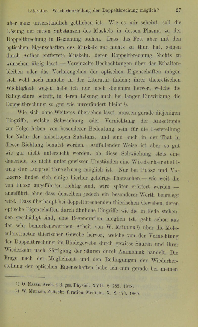 aber ganz unverständlich geblieben ist. Wie es mir scheint, soll die Lösung der fetten Substanzen des Muskels in dessen Plasma zu der Doppeltbrechung in Beziehung stehen. Dass das Fett aber mit den optischen Eigenschaften des Muskels gar nichts zu thun hat, zeigen durch Aether entfettete Muskeln, deren Doppeltbrechung Nichts zu wünschen übrig lässt, — Vereinzelte Beobachtungen über das Erhalten- bleiben oder das Verlorengehen der optischen Eigenschaften mögen sich wohl noch manche in der Literatur finden; ihrer theoretischen Wichtigkeit wegen hebe ich nur noch diejenige hervor, welche die Salicylsäure betrifft, in deren Lösung auch bei langer Einwirkung die Doppeltbrechung so gut wie unverändert bleibt >). Wie sich ohne Weiteres übersehen lässt, müssen gerade diejenigen Eingriffe, welche Schwächung oder Vernichtung der Anisotropie zur Folge haben, von besonderer Bedeutung sein für die Feststellung der Natur der anisotropen Substanz, und sind auch in der That in dieser Richtung benutzt worden. Auffallender Weise ist aber so gut wie gar nicht untersucht worden, ob diese Schwächung stets eine dauernde, ob nicht unter gewissen Umständen eine Wiederherstell- ung der Doppeltbrechung möglich ist. Nur bei Plösz und Va- lentin finden sich einige hierher gehörige Thatsachen — wie weit die von Plösz angeführten richtig sind, wird später erörtert werden — angeführt, ohne dass denselben jedoch ein besonderer Werth beigelegt wird. Dass überhaupt bei doppeltbrechenden thierischen Geweben, deren optische Eigenschaften durch ähnliche Eingriffe wie die in Rede stehen- den geschädigt sind, eine Regeneration möglich ist, geht schon aus der sehr bemerkonswerthen Arbeit von W. Müller 1 2) über die Mole- cularstructur thierischer Gewebe hervor, welche von der Vernichtung der Doppeltbrechung im Bindegewebe durch gewisse Säuren und ihrer V iederkehr nach Sättigung der Säuren durch Ammoniak handelt. Die Frage nach der Möglichkeit und den Bedingungen der Wiederher- stellung der optischen Eigenschaften habe ich nun gerade bei meinen 1) 0. Nasse, Arch. f. d. ges. Physiol. XVII. S. 282. 1878. 2) V . Müller, Zeitschr. 1. ration. Medicin. X. S. 173. 1860.