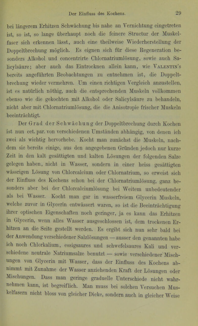 bei längerem Erhitzen Schwächung bis nahe an Vernichtung eingetreten ist, so ist, so lange überhaupt noch die feinere Structur der Muskel- faser sich erkennen lässt, auch eine theilweise Wiederherstellung der Doppeltbrechung möglich. Es eignen sich für diese Regeneration be- sonders Alkohol und concentrirte Chlornatriumlösung, sowie auch Sa- licylsäure; aber auch das Eintrocknen allein kann, wie Valentins bereits angeführten Beobachtungen zu entnehmen ist, die Doppelt- brechung wieder vermehren. Um einen richtigen Vergleich anzustellen, ist es natürlich nöthig, auch die entsprechenden Muskeln vollkommen ebenso wie die gekochten mit Alkohol oder Salicylsäure zu behandeln, nicht aber mit Chlornatriumlösung, die die Anisotropie frischer Muskeln beeinträchtigt. Der Grad der Schwächung der Doppeltbrechung durch Kochen ist nun cet. par. von verschiedenen Umständen abhängig, von denen ich zwei als wichtig hervorhebe. Kocht man zunächst die Muskeln, nach- dem sie bereits einige, aus den angegebenen Gründen jedoch nur kurze Zeit in den kalt gesättigten und kalten Lösungen der folgenden Salze gelegen haben, nicht in Wasser, sondern in einer heiss gesättigten wässrigen Lösung von Chlorcalcium oder Chlornatrium, so erweist sich der Einfluss des Kochens schon bei der Chlornatriumlösung, ganz be- sonders aber bei der Chlorcalciumlösung bei Weitem unbedeutender als bei Wasser. Kocht man gar in wasserfreiem Glycerin Muskeln, welche zuvor in Glycerin entwässert waren, so ist die Beeinträchtigung ihrer optischen Eigenschaften noch geringer, ja es kann das Erhitzen in Glycerin, wenn alles Wasser ausgeschlossen ist, dem trockenen Er- hitzen an die Seite gestellt werden. Es ergibt sich nun sehr bald bei der Anwendung verschiedener Salzlösungen — ausser den genannten habe ich noch Chlorkalium, essigsaures und schwefelsaures Kali und ver- schiedene neutrale Natriumsalze benutzt — sowie verschiedener Misch- ungen von Glycerin mit Wasser, dass der Einfluss des Kochens ab- nimmt mit Zunahme der Wasser anziehenden Kraft der Lösungen oder Mischungen. Dass man geringe graduelle Unterschiede nicht wahr- nehmen kann, ist begreiflich. Man muss bei solchen Versuchen Mus- kelfasern nicht bloss von gleicher Dicke, sondern auch in gleicher Weise