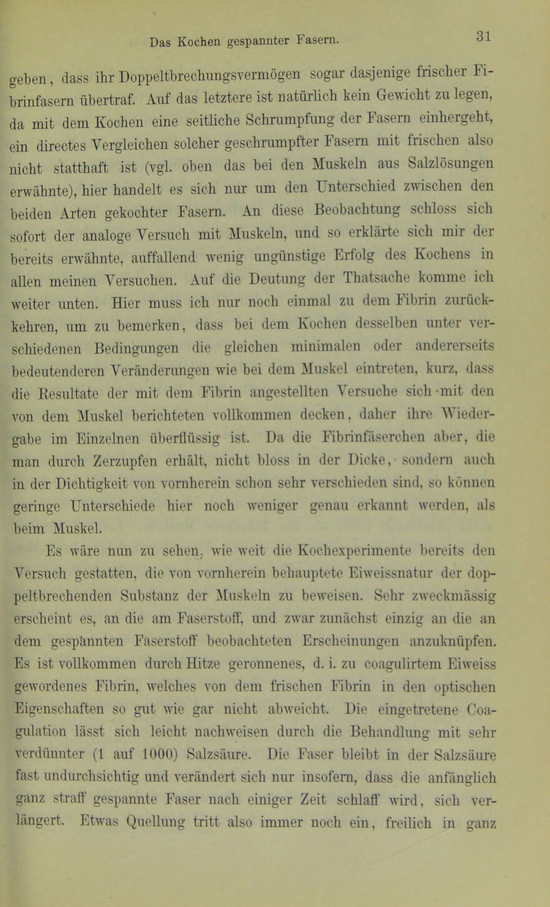 Das Kochen gespannter Fasern. geben, dass ihr Doppeltbrechungsvermögen sogar dasjenige frischer Fi- brinfasern übertraf. Auf das letztere ist natürlich kein Gewicht zu legen, da mit dem Kochen eine seitliche Schrumpfung der Fasern einhergeht, ein directes Vergleichen solcher geschrumpfter Fasern mit frischen also nicht statthaft ist (vgl. oben das bei den Muskeln aus Salzlösungen erwähnte), hier handelt es sich nur um den L nterschied zwischen den beiden Arten gekochter Fasern. An diese Beobachtung schloss sich sofort der analoge Versuch mit Muskeln, und so erklärte sich mir der bereits erwähnte, auffallend wenig ungünstige Erfolg des Kochens in allen meinen Versuchen. Auf die Deutung der Thatsache komme ich weiter unten. Hier muss ich nur noch einmal zu dem Fibrin zurück- kehren, um zu bemerken, dass bei dem Kochen desselben unter ver- schiedenen Bedingungen die gleichen minimalen oder andererseits bedeutenderen Veränderungen wie bei dem Muskel eintreten, kurz, dass die Resultate der mit dem Fibrin angestellten Versuche sich -mit den von dem Muskel berichteten vollkommen decken, daher ihre Wieder- gabe im Einzelnen überflüssig ist. Da die Fibrinfäserchen aber, die man durch Zerzupfen erhält, nicht bloss in der Dicke, - sondern auch in der Dichtigkeit von vornherein schon sehr verschieden sind, so können geringe Unterschiede hier noch weniger genau erkannt werden, als beim Muskel. Es wäre nun zu sehen, wie weit die Kochexperimente bereits den Versuch gestatten, die von vornherein behauptete Eiweissnatur der dop- peltbrechenden Substanz der Muskeln zu beweisen. Sehr zweckmässig erscheint es, an die am Faserstoff, und zwar zunächst einzig an die an dem gespannten Faserstoff beobachteten Erscheinungen anzuknüpfen. Es ist vollkommen durch Hitze geronnenes, d. i. zu coagulirtem Eiweiss gewordenes Fibrin, welches von dem frischen Fibrin in den optischen Eigenschaften so gut wie gar nicht abweicht. Die eingetretene Coa- gulation lässt sich leicht nacliweisen durch die Behandlung mit sehr verdünnter (1 auf 1000) Salzsäure. Die Faser bleibt in der Salzsäure fast undurchsichtig und verändert sich nur insofern, dass die anfänglich ganz straff gespannte Faser nach einiger Zeit schlaff wird, sich ver- längert, Etwas Quellung tritt also immer noch ein, freilich in ganz