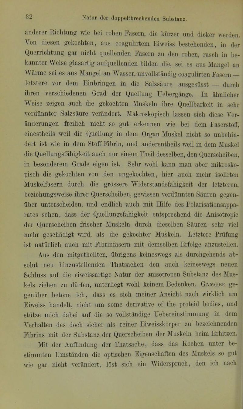 anderer Richtung wie bei rohen Fasern, die kürzer und dicker werden. Aon diesen gekochten, aus coagulirtem Eiweiss bestehenden, in der Querrichtung gar nicht quellenden Fasern zu den rohen, rasch in be- kannter \\ eise glasartig aufquellenden bilden die, sei es aus Mangel an Wärme sei es aus Mangel an Wasser, unvollständig coagulirten Fasern — letztere vor dem Einbringen in die Salzsäure ausgesüsst — durch ihren verschiedenen Grad der Quellung Uebergänge. In ähnlicher Weise zeigen auch die gekochten Muskeln ihre Quellbarkeit in sehr verdünnter Salzsäure verändert. Makroskopisch lassen sich diese Ver- änderungen freilich nicht so gut erkennen wie bei dem Faserstoff', einestheils weil die Quellung in dem Organ Muskel nicht so unbehin- dert ist wie in dem Stoff Fibrin, und anderentheils weil in dem Muskel die Quellungsfähigkeit auch nur einem Theil desselben, den Querscheiben, in besonderem Grade eigen ist. Sehr wohl kann man aber mikrosko- pisch die gekochten von den ungekochten, hier auch mehr isolirten Muskelfasern durch die grössere Widerstandsfähigkeit der letzteren, beziehungsweise ihrer Querscheiben, gewissen verdünnten Säuren gegen- über unterscheiden, und endlich auch mit Hilfe des Polarisationsappa- rates sehen, dass der Quellungsfähigkeit entsprechend die Anisotropie der Querscheiben frischer Muskeln durch dieselben Säuren sehr viel mehr geschädigt wird, als die gekochter Muskeln. Letztere Prüfung ist natürlich auch mit Fibrinfasern mit demselben Erfolge anzustellen. Aus den mitgetlieilten, übrigens keineswegs als durchgehends ab- solut neu hinzustellenden Thatsachen den auch keineswegs neuen Schluss auf die eiweissartige Natur der anisotropen Substanz des Mus- kels ziehen zu dürfen, unterliegt wohl keinem Bedenken. Gamgee ge- genüber betone ich, dass es sich meiner Ansicht nach wirklich um Eiweiss handelt, nicht um some derivative of the proteid bodies, und stütze mich dabei auf die so vollständige Liebereinstimmung in dem Verhalten des doch sicher als reiner Eiweisskörper zu bezeichnenden Fibrins mit der Substanz der Querscheiben der Muskeln beim Erhitzen. Mit der Auffindung der Thatsache, dass das Kochen unter be- stimmten Umständen die optischen Eigenschaften des Muskels so gut wie gar nicht verändert, löst sich ein Widerspruch, den ich nach