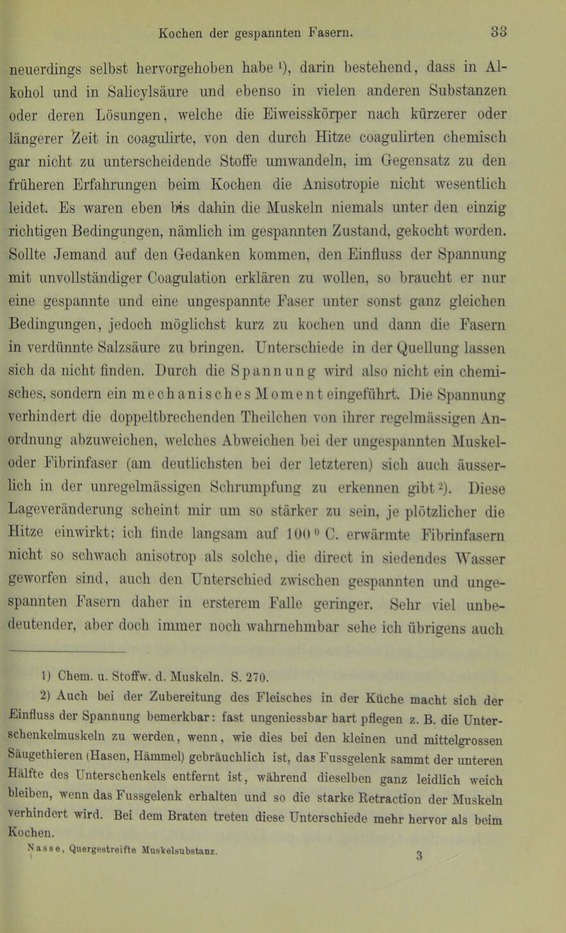 neuerdings selbst hervorgehoben habe l), darin bestehend, dass in Al- kohol und in Salicylsäure und ebenso in vielen anderen Substanzen oder deren Lösungen, welche die Eiweisskörper nach kürzerer oder Längerer Zeit in coagulirte, von den durch Hitze coagulirten chemisch gar nicht zu unterscheidende Stoffe umwandeln, im Gegensatz zu den früheren Erfahrungen beim Kochen die Anisotropie nicht wesentlich leidet. Es waren eben bis dahin die Muskeln niemals unter den einzig richtigen Bedingungen, nämlich im gespannten Zustand, gekocht worden. Sollte Jemand auf den Gedanken kommen, den Einfluss der Spannung mit unvollständiger Coagulation erklären zu wollen, so braucht er nur eine gespannte und eine ungespannte Faser unter sonst ganz gleichen Bedingungen, jedoch möglichst kurz zu kochen und dann die Fasern in verdünnte Salzsäure zu bringen. Unterschiede in der Quellung lassen sich da nicht finden. Durch die Spannung wird also nicht ein chemi- sches, sondern ein mechanisches M o m ent eingeführt. Die Spannung verhindert die doppeltbrechenden Theilchen von ihrer regelmässigen An- ordnung abzuweichen, welches Abweichen bei der ungespannten Muskel- oder Fibrinfaser (am deutlichsten bei der letzteren) sich auch äusser- lich in der unregelmässigen Schrumpfung zu erkennen gibt2). Diese Lageveränderung scheint mir um so stärker zu sein, je plötzlicher die Hitze einwirkt; ich finde langsam auf 100 0 C. erwärmte Fibrinfasern nicht so schwach anisotrop als solche, die direct in siedendes Wasser geworfen sind, auch den Unterschied zwischen gespannten und unge- spannten Fasern daher in ersterem Falle geringer. Sehr viel unbe- deutender, aber doch immer noch wahrnehmbar sehe ich übrigens auch 1) Chem. u. Stoffw. d. Muskeln. S. 270. 2) Auch bei der Zubereitung des Fleisches in der Küche macht sich der Einfluss der Spannung bemerkbar: fast ungeniessbar hart pflegen z. B. die Unter- schenkelmuskeln zu werden, wenn, wie dies bei den kleinen und mittelgrossen Säugethieren (Hasen, Hammel) gebräuchlich ist, das Fussgelenk sammt der unteren Hälfte des Unterschenkels entfernt ist, während dieselben ganz leidlich weich bleiben, wenn das Fussgelenk erhalten und so die starke Retraction der Muskeln verhindert wird. Bei dem Braten treten diese Unterschiede mehr hervor als beim Kochen. Nasse, Quergestreifte MusVelsubstanz. o