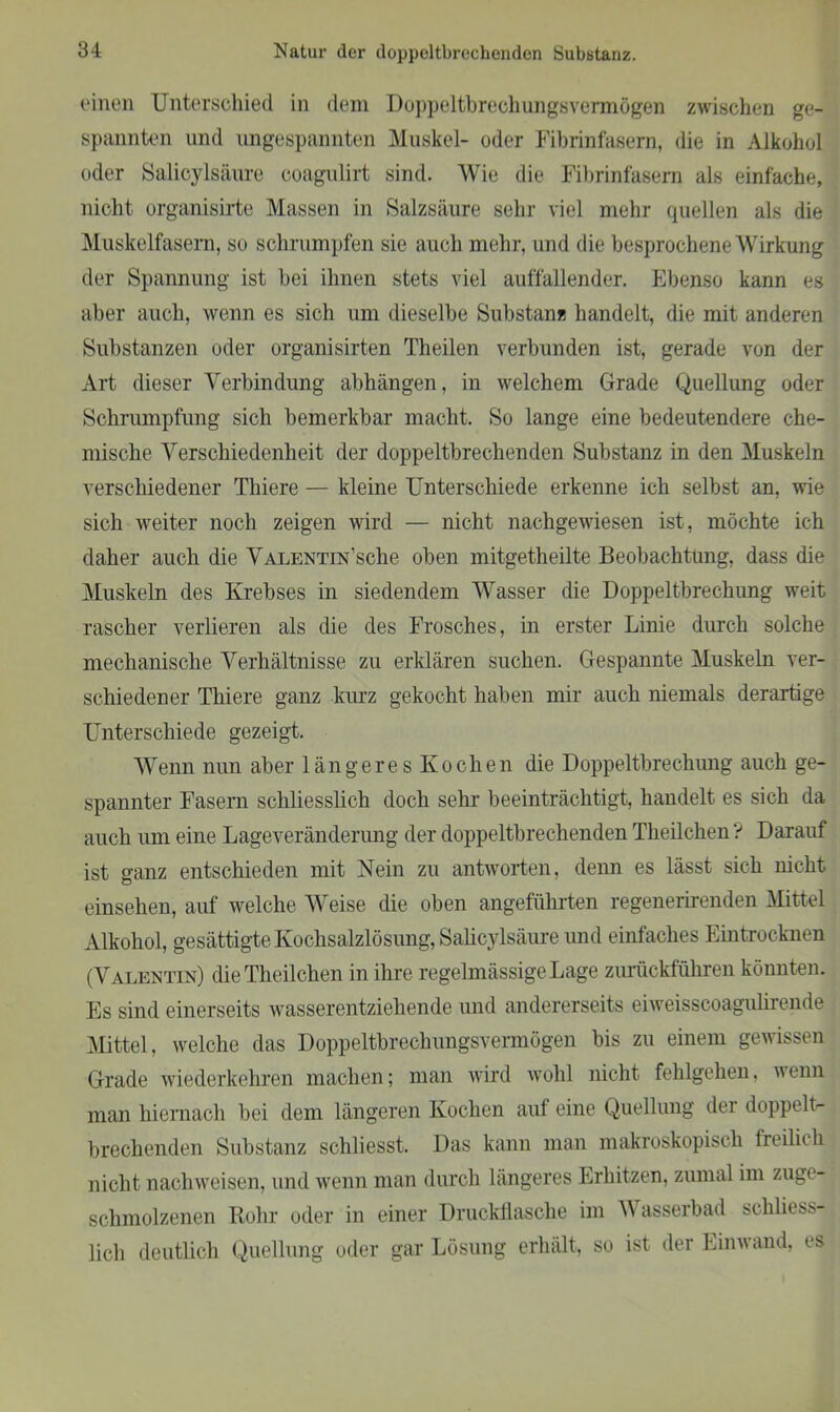 (‘inen Unterschied in dem Doppeltbrechungsvermögen zwischen ge- spannten und ungespannten Muskel- oder Fibrinfasem, die in Alkohol oder Salicylsäure coagulirt sind. Wie die Fibrinfasern als einfache, nicht organisirte Massen in Salzsäure sehr viel mehr quellen als die Muskelfasern, so schrumpfen sie auch mehr, und die besprochene Wirkung der Spannung ist bei ihnen stets viel auffallender. Ebenso kann es aber auch, wenn es sich um dieselbe Substanz handelt, die mit anderen Substanzen oder organisirten Theilen verbunden ist, gerade von der Art dieser Verbindung abhängen, in welchem Grade Quellung oder Schrumpfung sich bemerkbar macht. So lange eine bedeutendere che- mische Verschiedenheit der doppeltbrechenden Substanz in den Muskeln verschiedener Thiere — kleine Unterschiede erkenne ich selbst an, wie sich weiter noch zeigen wird — nicht nachgewiesen ist, möchte ich daher auch die Valentin sehe oben mitgetheilte Beobachtung, dass die Muskeln des Krebses in siedendem Wasser die Doppeltbrechung weit rascher verlieren als die des Frosches, in erster Linie durch solche mechanische Verhältnisse zu erklären suchen. Gespannte Muskeln ver- schiedener Thiere ganz kurz gekocht haben mir auch niemals derartige Unterschiede gezeigt. Wenn nun aber längeres Kochen die Doppeltbrechung auch ge- spannter Fasern schliesslich doch sehr beeinträchtigt, handelt es sich da auch um eine Lageveränderung der doppeltbrechenden Tlieilchen ? Darauf ist ganz entschieden mit Nein zu antworten, denn es lässt sich nicht einsehen, auf welche Weise die oben angeführten regenerirenden Mittel Alkohol, gesättigte Kochsalzlösung, Salicylsäure und einfaches Eintrocknen (Valentin) die Theilchen in ihre regelmässige Lage zurückführen könnten. Es sind einerseits wasserentziehende und andererseits eiweisscoagulirende Mittel, welche das Doppeltbrechungsvermögen bis zu einem gewissen Grade wiederkehren machen; man wird wohl nicht fehlgehen, wenn man hiernach bei dem längeren Kochen auf eine Quellung der doppelt- brechenden Substanz scbliesst. Das kann man makroskopisch freilich nicht nacliweisen, und wenn man durch längeres Erhitzen, zumal im zuge- schmolzenen Rohr oder in einer Druckflasche im W asserb ad schliess- lich deutlich Quellung oder gar Lösung erhält, so ist der Einwand, es