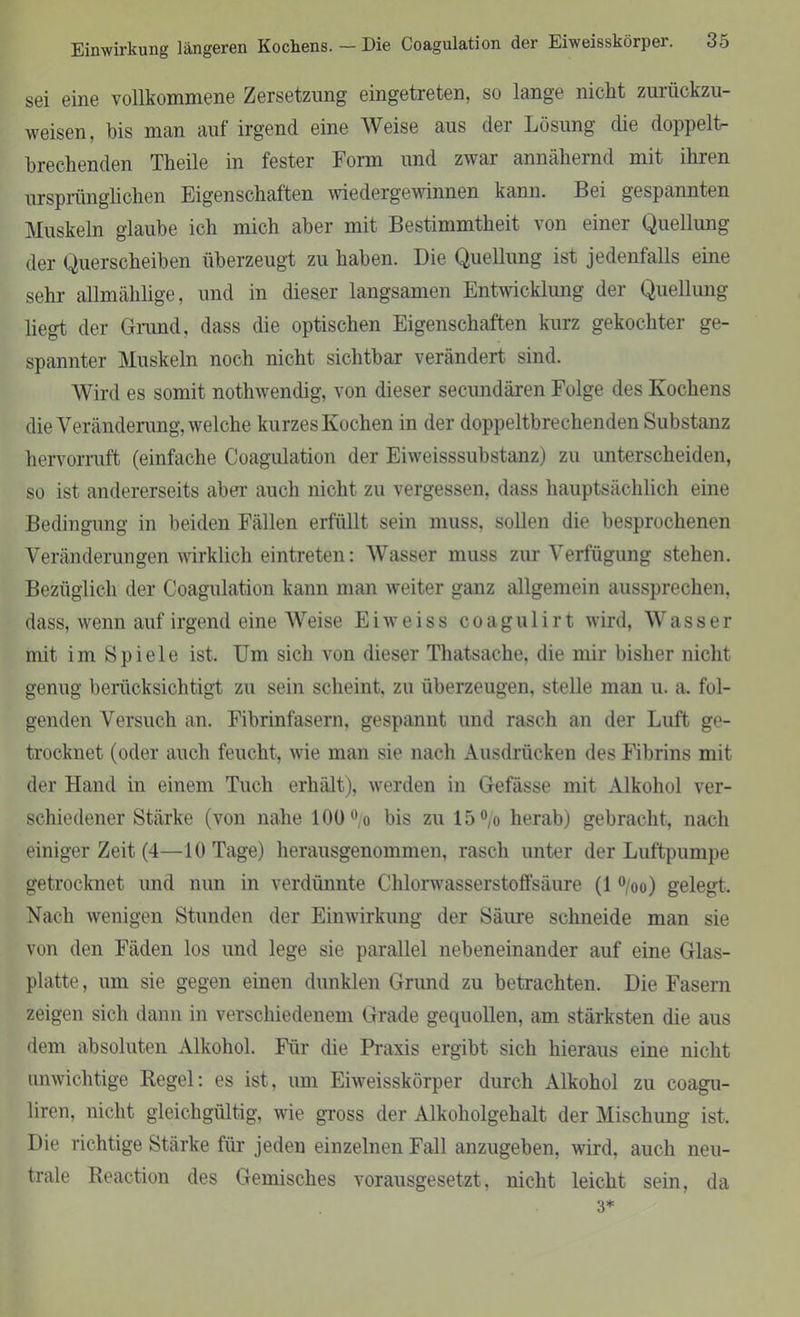 sei eine vollkommene Zersetzung eingetreten, so lange nicht zurückzu- weisen, bis man auf irgend eine Weise aus der Lösung die doppelt- brechenden Theile in fester Form und zwar annähernd mit ihren ursprünglichen Eigenschaften wiedergewinnen kann. Bei gespannten Muskeln glaube ich mich aber mit Bestimmtheit von einer Quellung der Querscheiben überzeugt zu haben. Die Quellung ist jedenfalls eine sehr allmählige, und in dieser langsamen Entwicklung der Quellung liegt der Grand, dass die optischen Eigenschaften kurz gekochter ge- spannter Muskeln noch nicht sichtbar verändert sind. Wird es somit nothwendig, von dieser secundären Folge des Kochens die Veränderung, welche kurzes Kochen in der doppeltbrechenden Substanz hervorruft (einfache Coagulation der Eiweisssubstanz) zu unterscheiden, so ist andererseits aber auch nicht zu vergessen, dass hauptsächlich eine Bedingung in beiden Fällen erfüllt sein muss, sollen die besprochenen Veränderungen wirklich eintreten: Wasser muss zur Verfügung stehen. Bezüglich der Coagulation kann man weiter ganz allgemein aussprechen, dass, wenn auf irgend eine Weise Eiweiss coagulirt wird, Wasser mit im Spiele ist. Um sich von dieser Thatsache, die mir bisher nicht genug berücksichtigt zu sein scheint, zu überzeugen, stelle man u. a. fol- genden Versuch an. Fibrinfasern, gespannt und rasch an der Luft ge- trocknet (oder auch feucht, wie man sie nach Ausdrücken des Fibrins mit der Hand in einem Tuch erhält), werden in Gefässe mit Alkohol ver- schiedener Stärke (von nahe 100 °/o bis zu 15°/o herab) gebracht, nach einiger Zeit (4—10 Tage) herausgenommen, rasch unter der Luftpumpe getrocknet und nun in verdünnte Chlorwasserstoffsäure (1 °/oo) gelegt. Nach wenigen Stunden der Einwirkung der Säure schneide man sie von den Fäden los und lege sie parallel nebeneinander auf eine Glas- platte, um sie gegen einen dunklen Grund zu betrachten. Die Fasern zeigen sich dann in verschiedenem Grade gequollen, am stärksten die aus dem absoluten Alkohol. Für die Praxis ergibt sich hieraus eine nicht unwichtige Regel: es ist, um Eiweisskörper durch Alkohol zu coagu- liren, nicht gleichgültig, wie gross der Alkoholgehalt der Mischung ist. Die richtige Stärke für jeden einzelnen Fall anzugeben, wird, auch neu- trale Reaction des Gemisches vorausgesetzt, nicht leicht sein, da 3*