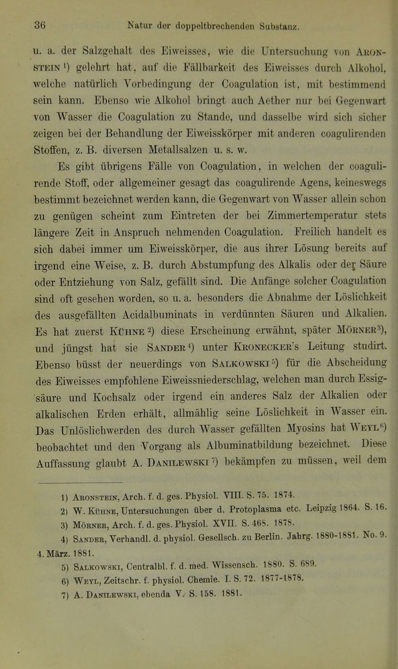 u. a. der Salzgehalt des Eiweisses, wie die Untersuchung von Aron- stein*) gelehrt hat, auf die Fällbarkeit des Eiweisses durch Alkohol, welche natürlich Vorbedingung der Coagulation ist, mit bestimmend sein kann. Ebenso wie Alkohol bringt auch Aether nur bei Gegenwart von Wasser die Coagulation zu Stande, und dasselbe wird sich sicher zeigen bei der Behandlung der Eiweisskörper mit anderen coagulirenden Stoffen, z. B. diversen Metallsalzen u. s. w. Es gibt übrigens Fälle von Coagulation, in welchen der coaguli- rende Stoff', oder allgemeiner gesagt das coagulirende Agens, keineswegs bestimmt bezeichnet werden kann, die Gegenwart von Wasser allein schon zu genügen scheint zum Eintreten der bei Zimmertemperatur stets längere Zeit in Anspruch nehmenden Coagulation. Freilich handelt es sich dabei immer um Eiweisskörper, die aus ihrer Lösung bereits auf irgend eine Weise, z. B. durch Abstumpfung des Alkalis oder dej Säure oder Entziehung von Salz, gefällt sind. Die Anfänge solcher Coagulation sind oft gesehen worden, so u. a. besonders die Abnahme der Löslichkeit des ausgefällten Acidalbuminats in verdünnten Säuren und Alkalien. Es hat zuerst Kühne -) diese Erscheinung erwähnt, später Mörner1 2 3), und jüngst hat sie Sander4) unter Kronecker's Leitimg studirt. Ebenso Misst der neuerdings von Salkowski5 6 7) für die Abscheidung des Eiweisses empfohlene Eiweissniederschlag, welchen man durch Essig- säure und Kochsalz oder irgend ein anderes Salz der Alkalien oder alkalischen Erden erhält, allmählig seine Löslichkeit in Wasser ein. Das Unlöslichwerden des durch Wasser gefällten Myosins hat \\ eyi.') beobachtet und den Vorgang als Albuminatbildung bezeichnet. Diese Auffassung glaubt A. Danilewskt') bekämpfen zu müssen, wei 1 dem 1) Aronstein, Arch. f. d. ges. Physiol. VIII. S. 75. 1874. 2) W. Kühne, Untersuchungen über d. Protoplasma etc. Leipzig 1864. S. 16. 3) Mörner, Arch. f. d. ges. Physiol. XVII. S. 46S. 1878. 4) Sander, Verhandl. d. physiol. Gesellsch. zu Berlin. Jahrg. 1880-1881. No. 9. 4. März. 1881. 5) Salkowski, Centralbl. f. d. med. Wissensch. 1880. S. 689. 6) Weyl, Zeitschr. f. physiol. Chemie. I. S. 72. 1877-1878. 7) A. Dantlewski, ebenda V. S. 158. 1881.