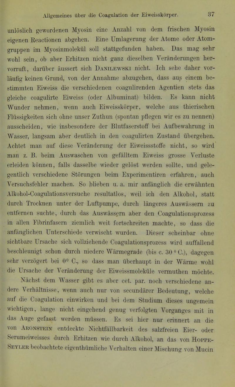 Allgemeines über die Coagulation der Eiweisskörper. unlöslich gewordenen Myosin eine Anzahl von dem frischen Myosin eigenen Reactionen abgehen. Eine Umlagerang der Atome oder Atom- gruppen im Myosinmolekül soll stattgefunden haben. Das mag sehr wohl sein, ob aber Erhitzen nicht ganz dieselben Veränderungen her- vorruft, darüber äussert sich Danilewski nicht. Ich sehe daher vor- läufig keinen Grund, von der Annahme abzugehen, dass aus einem be- stimmten Eiweiss die verschiedenen coagulirenden Agentien stets das gleiche coagulirte Eiweiss (oder Albuminat) bilden. Es kann nicht Wunder nehmen, wenn auch Eiweisskörper, welche aus thierischen Flüssigkeiten sich ohne unser Zuthun (spontan pflegen wir es zu nennen) ausscheiden, wie insbesondere der Blutfaserstoff bei Aufbewahrung in Wasser, langsam aber deutlich in den coagulirten Zustand übergehen. Achtet man auf diese Veränderung der Eiweissstoffe nicht, so wird man z. B. beim Auswaschen von gefälltem Eiweiss grosse Verluste erleiden können, falls dasselbe wieder gelöst werden sollte, und gele- gentlich verschiedene Störungen beim Experimentiren erfahren, auch Versuchsfehler machen. So blieben u. a, mir anfänglich die erwähnten Alkohol-Coagulationsversuche resultatlos, weil ich den Alkohol, statt durch Trocknen unter der Luftpumpe, durch längeres Auswässern zu entfernen suchte, durch das Auswässern aber den Coagulationsprozess in allen Fibrinfasern ziemlich weit fortschreiten machte, so dass die anfänglichen Unterschiede verwischt wurden. Dieser scheinbar ohne sichtbare Ursache sich vollziehende Coagulationsprozess wird auffallend beschleunigt schon durch niedere Wärmegrade (bis c. 30 0 C.), dagegen sehr verzögert bei 0° C., so dass man überhaupt in der Wärme wohl die Ursache der Veränderung der Eiweissmoleküle vermuthen möchte. Nächst dem Wasser gibt es aber cet, par. noch verschiedene an- dere Verhältnisse, wenn auch nur von secundärer Bedeutung, welche auf die Coagulation einwirken und bei dem Studium dieses ungemein wichtigen, lange nicht eingehend genug verfolgten Vorganges mit in das Auge gefasst werden müssen. Es sei hier nur erinnert an die von Aronstein entdeckte Nichtfällbarkeit des salzfreien Eier- oder Serameiweisses durch Erhitzen wie durch Alkohol, an das von Hoppe- Seyler beobachtete eigentümliche Verhalten einer Mischung von Mucin