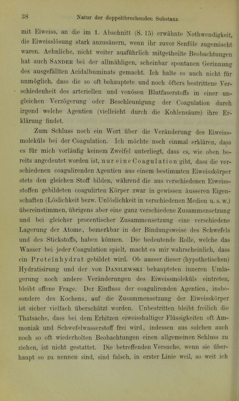 mit Eiweiss, an die im 1. Abschnitt (S. 15) erwähnte Nothwendigkeit, die Eiweisslösung stark anzusäuem, wenn ihr zuvor Senföle zugemischt waren. Aehnliche, nicht weiter ausführlich mitgetheilte Beobachtungen hat auch Sander bei der allmähligen, scheinbar spontanen Gerinnung des ausgefällten Acidalbuminats gemacht. Ich halte es auch nicht für unmöglich, dass die so oft behauptete und noch öfters bestrittene Ver- • schiedenheit des arteriellen und venösen Blutfaserstoffs in einer un- gleichen Verzögerung oder Beschleunigung der Coagulation durch irgend welche Agentien (vielleicht durch die Kohlensäure) ihre Er- klärung findet. Zum Schluss noch ein Wort über die Veränderung des Eiweiss- moleküls hei der Coagulation. Ich möchte noch einmal erklären, dass es für mich vorläufig keinem Zweifel unterliegt, dass es, wie oben be- reits angedeutet worden ist, nur eine Coagulation gibt, dass die ver- schiedenen coagulirenden Agentien aus einem bestimmten Eiweisskörper stets den gleichen Stoff bilden, während die aus verschiedenen Eiweiss- stoffen gebildeten coagulirten Körper zwar in gewissen äusseren Eigen- schaften (Löslichkeit bezw. Unlöslichkeit in verschiedenen Medien u. s. w.) übereinstimmen, übrigens aber eine ganz verschiedene Zusammensetzung und bei gleicher procentischer Zusammensetzung eine verschiedene Lagerung der Atome, bemerkbar in der Bindungsweise des Schwefels und des Stickstoffs, haben können. Die bedeutende Rolle, welche das Wasser bei jeder Coagulation spielt, macht es mir wahrscheinlich, dass ein Proteinhydrat gebildet wird. Ob ausser dieser (hypothetischen) Hydratisirung und der von Danilewski behaupteten inneren Umla- gerung noch andere Veränderungen des Eiweissmoleküls eintreten, bleibt offene Frage. Der Einfluss der coagulirenden Agentien, insbe- sondere des Kochens, auf die Zusammensetzung der Eiweisskörper ist sicher vielfach überschätzt worden. Unbestritten bleibt freilich die Thatsache, dass bei dem Erhitzen eiweisshaltiger Flüssigkeiten oft Am- moniak und Schwefelwasserstoff frei wird, indessen aus solchen auch noch so oft wiederholten Beobachtungen einen allgemeinen Schluss zu ziehen, ist nicht gestattet. Die betreffenden Versuche, wenn sie über- haupt so zu nennen sind, sind falsch, in erster Linie weil, so weit ich