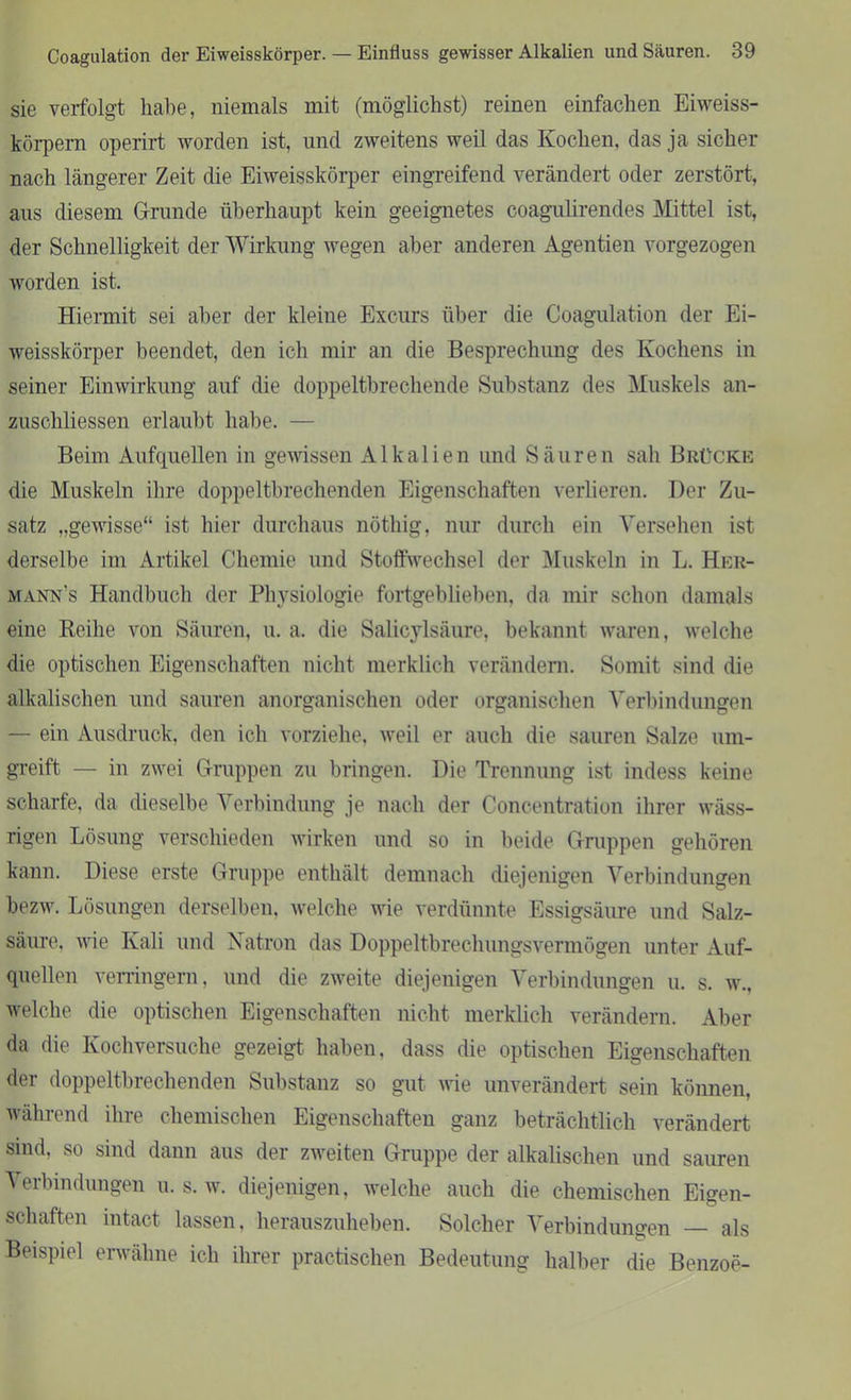 sie verfolgt habe, niemals mit (möglichst) reinen einfachen Eiweiss- körpern operirt worden ist, und zweitens weil das Kochen, das ja sicher nach längerer Zeit die Eiweisskörper eingreifend verändert oder zerstört, aus diesem Grunde überhaupt kein geeignetes coagulirendes Mittel ist, der Schnelligkeit der Wirkung wegen aber anderen Agentien vorgezogen worden ist. Hiermit sei aber der kleine Excurs über die Coagulation der Ei- weisskörper beendet, den ich mir an die Besprechung des Kochens in seiner Einwirkung auf die doppeltbrechende Substanz des Muskels an- zuschliessen erlaubt habe. — Beim Aufquellen in gewissen Alkalien und Säuren sah Brücke die Muskeln ihre doppeltbrechenden Eigenschaften verlieren. Der Zu- satz „gewisse“ ist hier durchaus nöthig, nur durch ein Versehen ist derselbe im Artikel Chemie und Stoffwechsel der Muskeln in L. Her- mann's Handbuch der Physiologie fortgeblieben, da mir schon damals eine Reihe von Säuren, u. a. die Salicylsäure, bekannt waren, welche die optischen Eigenschaften nicht merklich verändern. Somit sind die alkalischen und sauren anorganischen oder organischen Verbindungen — ein Ausdruck, den ich vorziehe, weil er auch die sauren Salze um- greift — in zwei Gruppen zu bringen. Die Trennung ist indess keine scharfe, da dieselbe Verbindung je nach der Concentration ihrer wäss- rigen Lösung verschieden wirken und so in beide Gruppen gehören kann. Diese erste Gruppe enthält demnach diejenigen Verbindungen bezw. Lösungen derselben, welche wie verdünnte Essigsäure und Salz- säure. wie Kali und Natron das Doppeltbrechungsvermögen unter Auf- quellen verringern, und die zweite diejenigen Verbindungen u. s. w., welche die optischen Eigenschaften nicht merklich verändern. Aber da die Kochversuche gezeigt haben, dass die optischen Eigenschaften der doppeltbrechenden Substanz so gut wie unverändert sein können, während ihre chemischen Eigenschaften ganz beträchtlich verändert sind, so sind dann aus der zweiten Gruppe der alkalischen und sauren Verbindungen u. s. w. diejenigen, welche auch die chemischen Eigen- schaften intact lassen, herauszuheben. Solcher Verbindungen als Beispiel erwähne ich ihrer practischen Bedeutung halber die Benzoe-