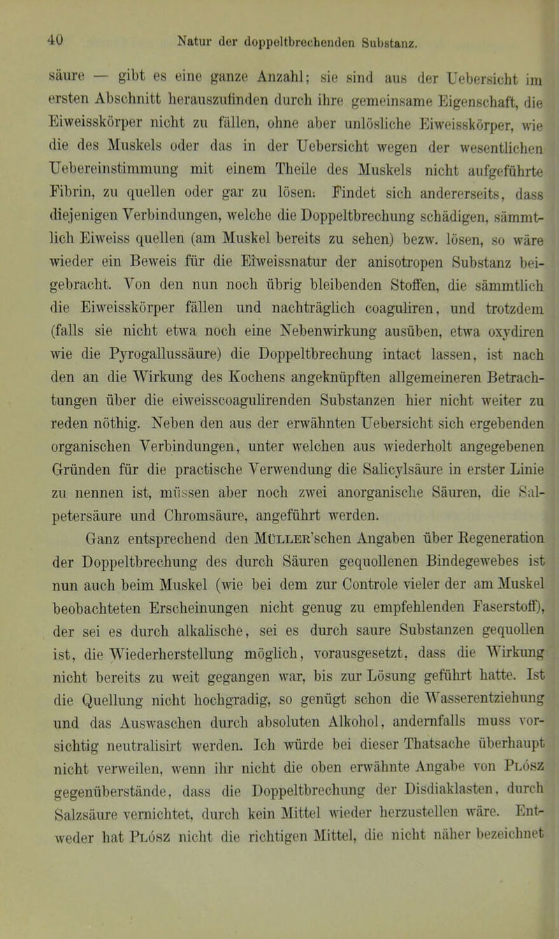 säure — gibt es eine ganze Anzahl; sie sind aus der Uebersicht im ersten Abschnitt herauszufinden durch ihre gemeinsame Eigenschaft, die Eiweisskörper nicht zu fällen, ohne aber unlösliche Ei weisskörper, wie die des Muskels oder das in der Uebersicht wegen der wesentlichen Uebereinstimmung mit einem Theile des Muskels nicht aufgeführte Fibrin, zu quellen oder gar zu lösen: Findet sich andererseits, dass diejenigen Verbindungen, welche die Doppeltbrechung schädigen, sämmt- licli Eiweiss quellen (am Muskel bereits zu sehen) bezw. lösen, so wäre wieder ein Beweis für die Eiweissnatur der anisotropen Substanz bei- gebracht. Von den nun noch übrig bleibenden Stoffen, die sämmtlich die Eiweisskörper fällen und nachträglich coaguliren, und trotzdem (falls sie nicht etwa noch eine Nebenwirkung ausüben, etwa oxydiren wie die Pyrogallussäure) die Doppeltbrechung intact lassen, ist nach den an die Wirkung des Kochens angeknüpften allgemeineren Betrach- tungen über die eiweisscoagulirenden Substanzen hier nicht weiter zu reden nöthig. Neben den aus der erwähnten Uebersicht sich ergebenden organischen Verbindungen, unter welchen aus wiederholt angegebenen Gründen für die practische Verwendung die Salicylsäure in erster Linie zu nennen ist, müssen aber noch zwei anorganische Säuren, die Sal- petersäure und Chromsäure, angeführt werden. Ganz entsprechend den MüLLER’schen Angaben über Regeneration der Doppeltbrechung des durch Säuren gequollenen Bindegewebes ist nun auch beim Muskel (wie bei dem zur Controle vieler der am Muskel beobachteten Erscheinungen nicht genug zu empfehlenden Faserstoff), der sei es durch alkalische, sei es durch saure Substanzen gequollen ist, die Wiederherstellung möglich, vorausgesetzt, dass die Wirkung nicht bereits zu weit gegangen war, bis zur Lösung geführt hatte. Ist die Quellung nicht hochgradig, so genügt schon die Wasserentziehung und das Auswaschen durch absoluten Alkohol, andernfalls muss vor- sichtig neutralisirt werden. Ich würde bei dieser Thatsache überhaupt nicht verweilen, wenn ihr nicht die oben erwähnte Angabe von Plösz gegenüberstände, dass die Doppeltbrechung der Disdiaklasten, durch Salzsäure vernichtet, durch kein Mittel wieder herzustellen wäre. Ent- weder hat Plösz nicht die richtigen Mittel, die nicht näher bezeichnet