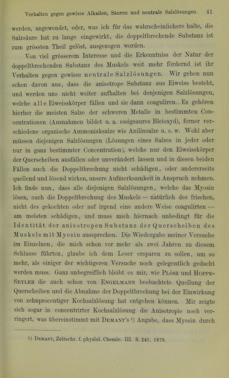 werden, angewendet, oder, was ich für das wahrscheinlichere halte, die Salzsäure hat zu lange eingewirkt, die doppeltbrechende Substanz ist zum grössten Theil gelöst, ausgezogen worden. Von viel grösserem Interesse und die Erkenntniss der Natur der doppeltbrechenden Substanz des Muskels weit mehr fördernd ist ihr Verhalten gegen gewisse neutrale Salzlösungen. Wir gehen nun schon davon aus, dass die anisotrope Substanz aus Eiweiss besteht, und werden uns nicht weiter aufhalten bei denjenigen Salzlösungen, welche alle Eiweisskörper fällen und sie dann coaguliren.. Es gehören hierher die meisten Salze der schweren Metalle in bestimmten Con- centrationen (Ausnahmen bildet u. a. essigsaures Bleioxyd), ferner ver- schiedene organische Ammoniaksalze wie Anilinsalze u. s. w. W ohl aber müssen diejenigen Salzlösungen (Lösungen eines Salzes in jeder oder nur in ganz bestimmter Concentration), welche nur den Eiweisskörper der Querscheiben ausfällen oder unverändert lassen und in diesen beiden Fällen auch die Doppeltbrechung nicht schädigen, oder andererseits quellend und lösend wirken, unsere Aufmerksamkeit in Anspruch nehmen. Ich linde nun, dass alle diejenigen Salzlösungen, welche das Myosin lösen, auch die Doppeltbrechung des Muskels — natürlich des frischen, nicht des gekochten oder auf irgend eine andere Weise coagulirten — am meisten schädigen, und muss mich hiernach unbedingt für die Identität der anisotropen Substanz der Querscheiben des Muskels mitMyosin aussprechen. Die Wiedergabe meiner Versuche im Einzelnen, die mich schon vor mehr als zwei Jahren zu diesem Schlüsse führten, glaube ich dem Leser ersparen zu sollen, um so mehr, als einiger der wichtigeren Versuche noch gelegentlich gedacht werden muss. Ganz unbegreiflich bleibt es mir, wie Plösz und Hoppe- Seyler die auch schon von Engelmann beobachtete Quellung der Querscheiben und die Abnahme der Doppeltbrechung bei der Einwirkung von zehnprocentiger Kochsalzlösung hat entgehen können. Mir zeigte sich sogar in concentrirter Kochsalzlösung die Anisotropie noch ver- ringert. was übereinstimmt mit Demant’s ') Angabe, dass Myosin durch 1) Demant, Zeitschr. f. physiol. Chemie. III. S. 241. 1879.