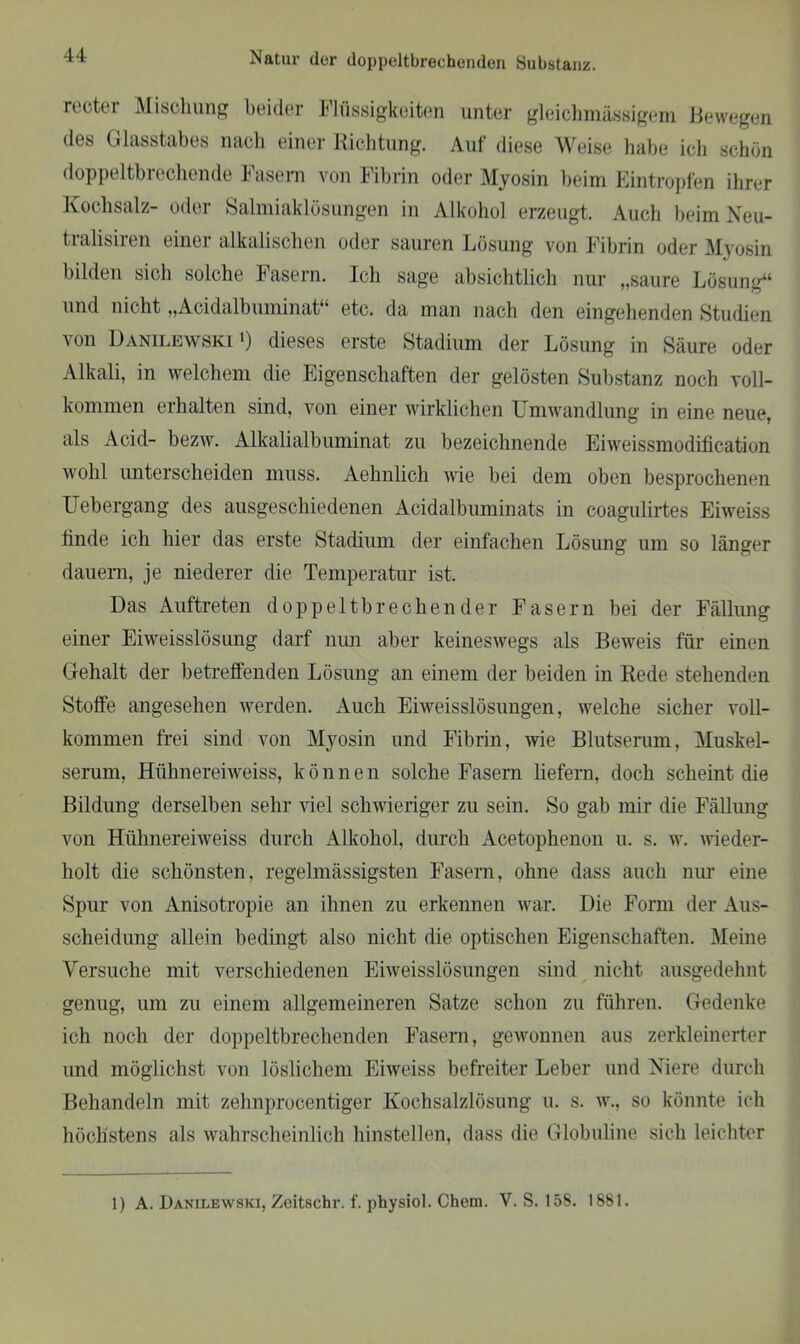 recter Mischung beider Flüssigkeiten unter gleichmässigem Bewegen des Glasstabes nach einer Richtung. Auf diese Weise habe ich schön doppeltbrechende Fasern von Fibrin oder Myosin beim Eintropfen ihrer Kochsalz- oder Salmiaklösungen in Alkohol erzeugt. Auch beim Neu- tralisiren einer alkalischen oder sauren Lösung von Fibrin oder Myosin bilden sich solche Fasern. Ich sage absichtlich nur „saure Lösung“ und nicht „Acidalbuminat“ etc. da man nach den eingehenden Studien von Danilewski ') dieses erste Stadium der Lösung in Säure oder Alkali, in welchem die Eigenschaften der gelösten Substanz noch voll- kommen erhalten sind, von einer wirklichen Umwandlung in eine neue, als Acid- bezw. Alkalialbuminat zu bezeichnende Eiweissmodification wohl unterscheiden muss. Aehnlich wie bei dem oben besprochenen Uebergang des ausgeschiedenen Acidalbuminats in coagulirtes Eiweiss linde ich hier das erste Stadium der einfachen Lösung um so länger dauern, je niederer die Temperatur ist. Das Auftreten doppeltbrechender Fasern bei der Fällung einer Eiweisslösung darf nun aber keineswegs als Beweis für einen Gehalt der betreffenden Lösung an einem der beiden in Rede stehenden Stoffe angesehen werden. Auch Eiweisslösungen, welche sicher voll- kommen frei sind von Myosin und Fibrin, wie Blutserum, Muskel- serum, Hühnereiweiss, können solche Fasern liefern, doch scheint die Bildung derselben sehr viel schwieriger zu sein. So gab mir die Fällung von Hühnereiweiss durch Alkohol, durch Acetophenon u. s. w. wieder- holt die schönsten, regelmässigsten Fasern, ohne dass auch nur eine Spur von Anisotropie an ihnen zu erkennen war. Die Form der Aus- scheidung allein bedingt also nicht die optischen Eigenschaften. Meine Versuche mit verschiedenen Eiweisslösungen sind nicht ausgedehnt genug, um zu einem allgemeineren Satze schon zu führen. Gedenke ich noch der doppeltbrechenden Fasern, gewonnen aus zerkleinerter und möglichst von löslichem Eiweiss befreiter Leber und Niere durch Behandeln mit zehnprocentiger Kochsalzlösung u. s. w., so könnte ich höchstens als wahrscheinlich hinstellen, dass die Globuline sich leichter
