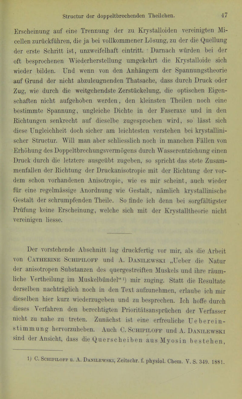 Structur der doppeltbrechenden Theilchen. Erscheinung auf eine Trennung der zu Krystalloiden vereinigten Mi- cellen zurückführen, die ja bei vollkommener Lösung, zu der die Quellung der erste Schritt ist, unzweifelhaft eintritt. Darnach würden bei der oft besprochenen Wiederherstellung umgekehrt die Ivrystalloide sich wieder bilden. Und wenn von den Anhängern der Spannungstheorie auf Grund der nicht abzuleugnenden Thatsache, dass durch Druck oder Zug, wie durch die weitgehendste Zerstückelung, die optischen Eigen- schaften nicht aufgehoben werden, den kleinsten Theilen noch eine bestimmte Spannung, ungleiche Dichte in der Faseraxe und in den Richtungen senkrecht auf dieselbe zugesprochen wird, so lässt sich diese Ungleichheit doch sicher am leichtesten verstehen bei krystallini- scher Structur. Will man aber schliesslich noch in manchen Fällen von Erhöhung des Doppeltbrechungsvermögens durch Wasserentziehung einen Druck durch die letztere ausgeübt zugeben, so spricht das stete Zusam- menfällen der Richtung der Druckanisotropie mit der Richtung der vor- dem schon vorhandenen Anisotropie, wie es mir scheint, auch wieder für eine regelmässige Anordnung wie Gestalt, nämlich krystallinische Gestalt der schrumpfenden Theile. So linde ich denn bei sorgfältigster Prüfung keine Erscheinung, welche sich mit der Krystalltheorie nicht vereinigen liesse. Der vorstehende Abschnitt lag druckfertig vor mir, als die Arbeit von Catherine Schipiloff und A. Danilewski „Ueber die Natur der anisotropen Substanzen des quergestreiften Muskels und ihre räum- liche Vertheilung im Muskelbündel“') mir zuging. Statt die Resultate derselben nachträglich noch in den Text aufzunehmen, erlaube ich mir dieselben hier kurz wiederzugeben und zu besprechen. Ich hoffe durch dieses Verfahren den berechtigten Prioritätsansprüchen der Verfasser nicht zu nahe zu treten. Zunächst ist eine erfreuliche Ue herein- Stimmung hervorzuheben. Auch C. Schipiloff und A. Danilewski sind der Ansicht, dass die Querscheiben aus Myosin bestehen.