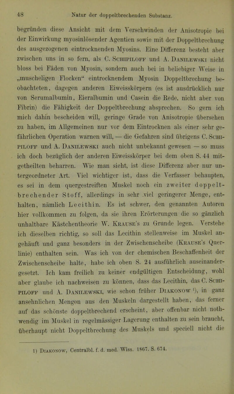 begründen diese Ansicht mit dem Verschwinden der Anisotropie bei der Einwirkung myosinlösender Agentien sowie mit der Doppeltbrechung des ausgezogenen eintrocknenden Myosins. Eine Differenz besteht aber zwischen uns in so fern, als C. Sciiipilofp und A. Danilewski nicht bloss bei Fäden von Myosin, sondern auch bei in beliebiger Weise in „muscheligen Flocken“ eintrocknendem Myosin Doppeltbrechung be- obachteten, dagegen anderen Eiweisskörpern (es ist ausdrücklich nur von Serumalbumin, Eieralbumin und Casein die Rede, nicht aber von Fibrin) die Fähigkeit der Doppeltbrechung absprechen. So gern ich mich dahin bescheiden will, geringe Grade von Anisotropie übersehen zu haben, im Allgemeinen nur vor dem Eintrocknen als einer sehr ge- fährlichen Operation warnen will, — die Gefahren sind übrigens C. Schi- piloff und A. Danilewski auch nicht unbekannt gewesen — so muss ich doch bezüglich der anderen Eiweisskörper bei dem oben S. 44 mit- getheilten beharren. Wie man sieht, ist diese Differenz aber nur un- tergeordneter Art. Viel wichtiger ist, dass die Verfasser behaupten, es sei in dem quergestreiften Muskel noch ein zweiter doppelt- brechender Stoff, allerdings in sehr .viel geringerer Menge, ent- halten, nämlich Lecithin. Es ist schwer, den genannten Autoren hier vollkommen zu folgen, da sie ihren Erörterungen die so gänzlich unhaltbare Kästchentheorie W. Krause’s zu Grunde legen. Verstehe ich dieselben richtig, so soll das Lecithin stellenweise im Muskel an- gehäuft und ganz besonders in der Zwischenscheibe (Krause’s Quer- linie) enthalten sein. Was ich von der chemischen Beschaffenheit der Zwischenscheibe halte, habe ich oben S. 24 ausführlich auseinander- gesetzt. Ich kam freilich zu keiner endgültigen Entscheidung, wohl aber glaube ich nachweisen zu können, dass das Lecithin, das C. Schi- piloff und A. Danilewski, wie schon früher Diakonow ')? hi ganz ansehnlichen Mengen aus den Muskeln dargestellt haben, das femei auf das schönste doppeltbrechend erscheint, aber offenbar nicht noth- wendig im Muskel in regelmässiger Lagerung enthalten zu sein braucht, überhaupt nicht Doppeltbrechung des Muskels und speciell nicht die 1) Diakonow, Centralbl. f. d. raed. Wiss. 1867. S. 674.