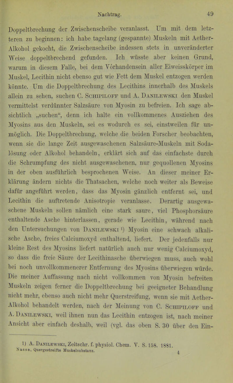Nachtrag. Doppelbrechung der Zwischenscheibe veranlasst. Um mit dem letz- teren zu beginnen: ich habe tagelang (gespannte) Muskeln mit Aether- Alkohol gekocht, die Zwischenscheibe indessen stets in unveränderter Weise doppeltbrechend gefunden. Ich wüsste aber keinen Grund, warum in diesem Falle, bei dem Vorhandensein aller Eiweisskörper im Muskel, Lecithin nicht ebenso gut wie Fett dem Muskel entzogen werden könnte. Um die Doppeltbrechung des Lecithins innerhalb des Muskels allein zu sehen, suchen C. Schipiloff und A. Danilewski den Muskel vermittelst verdünnter Salzsäure von Myosin zu befreien. Ich sage ab- sichtlich „suchen“, denn ich halte ein vollkommenes Ausziehen des Myosins aus den Muskeln, sei es wodurch es sei. einstweilen für un- möglich. Die Doppeltbrechung, welche die beiden Forscher beobachten, wenn sie die lange Zeit ausgewaschenen Salzsäure-Muskeln mit Soda- lösung oder Alkohol behandeln, erklärt sich auf das einfachste durch die Schrumpfung des nicht ausgewaschenen, nur gequollenen Myosins in der oben ausführlich besprochenen Weise. An dieser meiner Er- klärung ändern nichts die Thatsachen, welche noch weiter als Beweise dafür angeführt werden, dass das Myosin gänzlich entfernt sei, und Lecithin die auftretende Anisotropie veranlasse. Derartig ausgewa- schene Muskeln sollen nämlich eine stark saure, viel Phosphorsäure enthaltende Asche hinterlassen, gerade wie Lecithin, während nach den Untersuchungen von Danilewski ') Myosin eine schwach alkali- sche Asche, freies Calciumoxyd enthaltend, liefert. Der jedenfalls nur kleine Rest des Myosins liefert natürlich auch nur wenig Calciumoxvd. so dass die freie Säure der Lecithinasche überwiegen muss, auch wohl bei noch unvollkommenerer Entfernung des Myosins überwiegen würde. Die meiner Auffassung nach nicht vollkommen von Myosin befreiten Muskeln zeigen ferner die Doppeltbrechung bei geeigneter Behandlung nicht mehr, ebenso auch nicht mehr Querstreifung, wenn sie mit Aether- Alkohol behandelt werden, nach der Meinung von C. Schipiloff und A. Danilewski, weil ihnen nun das Lecithin entzogen ist, nach meiner Ansicht aber einfach deshalb, weil (vgl. das oben S. 30 über den Ein- l) A. Danilewski, Zeitschr. f. physiol. Chem. Y. S. 158. 1881. Nasse, Quergestreifte Muskelsubstanz.