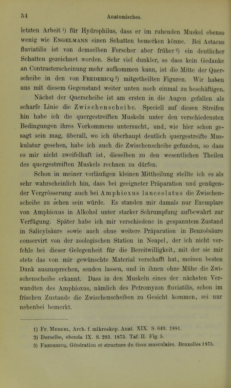 letzten Arbeit') für Hydrophilus, dass er im ruhenden Muskel ebenso wenig wie Engelmann einen Schatten bemerken könne. Bei Astacus fluviatilis ist von demselben Forscher aber früher1 2) ein deutlicher Schatten gezeichnet worden. Sehr viel dunkler, so dass kein Gedanke an Contrasterscheinung mehr aufkommen kann, ist die Mitte der Quer- scheibe in den von Fredericq3) mitgetheilten Figuren. Wir haben uns mit diesem Gegenstand weiter unten noch einmal zu beschäftigen. Nächst der Querscheibe ist am ersten in die Augen gefallen als scharfe Linie die Zwischenscheibe. Speciell auf diesen Streifen hin habe ich die quergestreiften Muskeln unter den verschiedensten Bedingungen ihres Vorkommens untersucht, und, wie hier schon ge- sagt sein mag, überall, avo ich überhaupt deutlich quergestreifte Mus- kulatur gesehen, habe ich auch die Zwischenscheibe gefunden, so dass es mir nicht zweifelhaft ist, dieselben zu den wesentlichen Theilen des quergestreiften Muskels rechnen zu dürfen. Schon in meiner vorläufigen kleinen Mittheilung stellte ich es als sehr wahrscheinlich hin, dass bei geeigneter Präparation und genügen- der Vergrösserung auch beiAmphioxus lanceolatus die Zwischen- scheibe zu sehen sein würde. Es standen mir damals nur Exemplare von Amphioxus in Alkohol unter starker Schrumpfung aufbewahrt zur Verfügung. Später habe ich mir verschiedene in gespanntem Zustand in Salicylsäure sowie auch ohne Aveitere Präparation in Benzoesäure conservirt Aron der zoologischen Station in Neapel, der ich nicht ver- fehle bei dieser Gelegenheit für die Bereitwilligkeit, mit der sie mir stets das von mir geAvünselite Material verschafft hat, meinen besten Dank auszusprechen, senden lassen, und in ihnen ohne Mühe die Zaaü- schenscheibe erkannt. Dass in den Muskeln eines der nächsten Ver- Avandten des Amphioxus, nämlich des Petromyzon fluviatilis, schon im frischen Zustande die ZAvischenscheiben zu Gesicht kommen, sei nur nebenbei bemerkt. 1) Fr. Merkel, Arch. f. mikroskop. Anat. XIX. S. 649. 1881. 2) Derselbe, ebenda IX. S. 293. 1873. Taf. II. Fig. 5. 3) Fredericq, Generation et strueture du tissu nmsculaire. Bruxelles 1875.