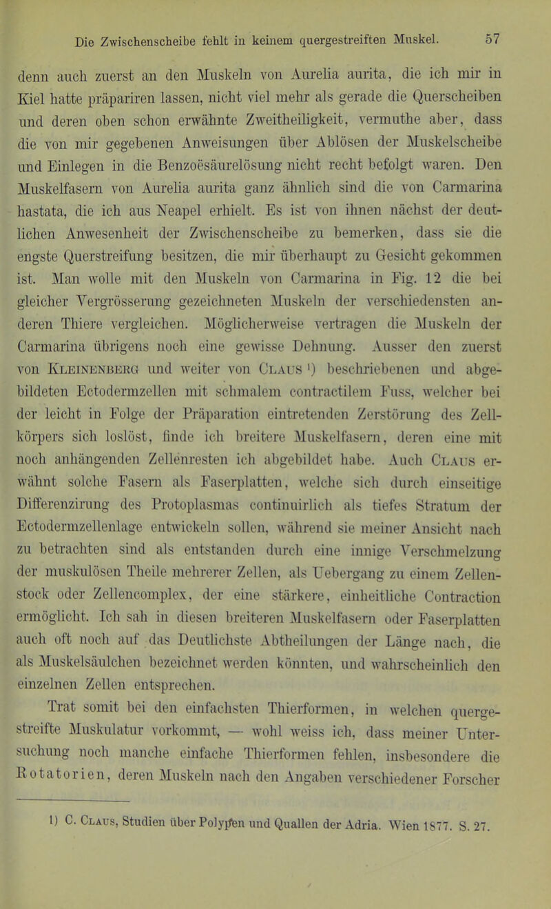 denn auch zuerst an den Muskeln von Aurelia aurita, die ich mir in Kiel hatte präpariren lassen, nicht viel mehr als gerade die Querscheiben und deren oben schon erwähnte Zweitheiligkeit, vermuthe aber, dass die von mir gegebenen Anweisungen über Ablösen der Muskelscheibe und Einlegen in die Benzoesäurelösung nicht recht befolgt waren. Den Muskelfasern von Aurelia aurita ganz ähnlich sind die von Carmarina hastata, die ich aus Neapel erhielt. Es ist von ihnen nächst der deut- lichen Anwesenheit der Zwischenscheibe zu bemerken, dass sie die engste Querstreifung besitzen, die mir überhaupt zu Gesicht gekommen ist. Man wolle mit den Muskeln von Carmarina in Fig. 12 die bei gleicher Yergrösserung gezeichneten Muskeln der verschiedensten an- deren Tliiere vergleichen. Möglicherweise vertragen die Muskeln der Carmarina übrigens noch eine gewisse Dehnung. Ausser den zuerst von Kleinenberg und weiter von Claus ') beschriebenen und abge- bildeten Ectodermzellen mit schmalem contractilem Fuss, welcher bei der leicht in Folge der Präparation eintretenden Zerstörung des Zell- körpers sich loslöst, linde ich breitere Muskelfasern, deren eine mit noch anhängenden Zellenresten ich ahgebildet habe. Auch Claus er- wähnt solche Fasern als Faserplatten, welche sich durch einseitige Differenzirung des Protoplasmas continuirlich als tiefes Stratum der Ectodermzellenlage entwickeln sollen, während sie meiner Ansicht nach zu betrachten sind als entstanden durch eine innige VerschmelzunG1, der muskulösen Theile mehrerer Zellen, als Uebergang zu einem Zellen- stock oder Zellencomplex, der eine stärkere, einheitliche Contraction ermöglicht. Ich sah in diesen breiteren Muskelfasern oder Faserplatten auch oft noch auf das Deutlichste Abtheilungen der Länge nach, die als Muskelsäulchen bezeichnet werden könnten, und wahrscheinlich den einzelnen Zellen entsprechen. Trat somit hei den einfachsten Thierformen, in welchen querge- streifte Muskulatur vorkommt, — wohl weiss ich, dass meiner Unter- suchung noch manche einfache Thierformen fehlen, insbesondere die llotntorien, deien Muskeln nach den Angaben verschiedener Forscher 1) C. Claus, Studien über Polypen und Quallen der Adria. Wien 1877. S. 27.