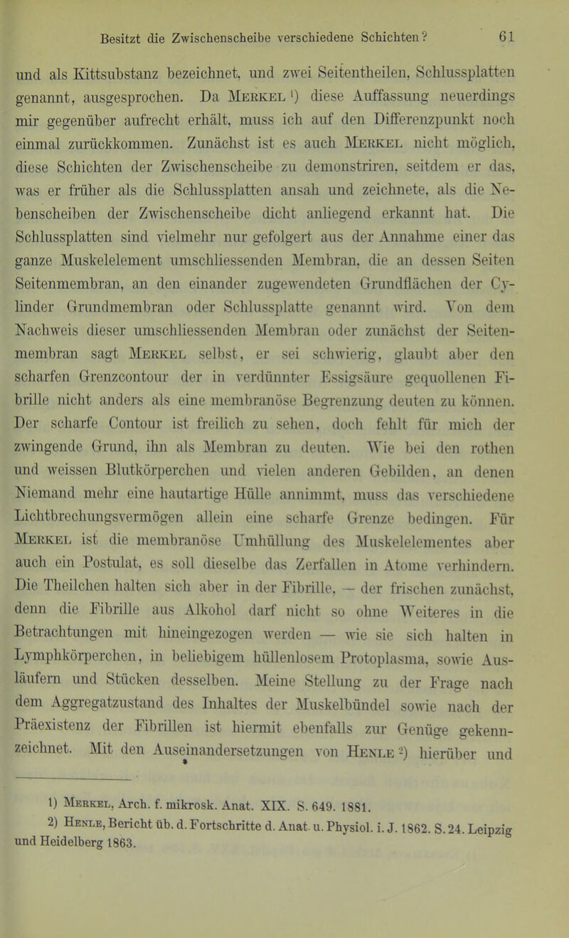 und als Kittsubstanz bezeichnet, und zwei Seitentlieilen, Schlussplatten genannt, ausgesprochen. Da Merkel *) diese Auffassung neuerdings mir gegenüber aufrecht erhält, muss ich auf den Differenzpunkt noch einmal zurückkommen. Zunächst ist es auch Merkel nicht möglich, diese Schichten der Zwischenscheibe zu demonstriren, seitdem er das, was er früher als die Schlussplatten ansah und zeichnete, als die Ne- benscheiben der Zwischenscheibe dicht anliegend erkannt hat. Die Schlussplatten sind vielmehr nur gefolgert aus der Annahme einer das ganze Muskelelement umschliessenden Membran, die an dessen Seiten Seitenmembran, an den einander zugewendeten Grundflächen der Cy- linder Grundmembran oder Schlussplatte genannt wird. Von dem Nachweis dieser umschliessenden Membran oder zunächst der Seiten- membran sagt Merkel selbst, er sei schwierig, glaubt aber den scharfen Grenzcontour der in verdünnter Essigsäure gequollenen Fi- brille nicht anders als eine membranose Begrenzung deuten zu können. Der scharfe Contour ist freilich zu sehen, doch fehlt für mich der zwingende Grund, ihn als Membran zu deuten. Wie bei den rothen und weissen Blutkörperchen und vielen anderen Gebilden, an denen Niemand mehr eine hautartige Hülle annimmt, muss das verschiedene Lichtbrechungsvermögen allein eine scharfe Grenze bedingen. Für Merkel ist die membranose Umhüllung des Muskelelementes aber auch ein Postulat, es soll dieselbe das Zerfallen in Atome verhindern. Die Theilchen halten sich aber in der Fibrille. - der frischen zunächst, denn die Fibrille aus Alkohol darf nicht so ohne Weiteres in die Betrachtungen mit hineingezogen werden — wie sie sich halten in Lymphkörperchen, in beliebigem hüllenlosem Protoplasma, sowie Aus- läufern und Stücken desselben. Meine Stellung zu der Frage nach dem Aggregatzustand des Inhaltes der Muskelbündel sowie nach der Präexistenz der Fibrillen ist hiermit ebenfalls zur Genüge gekenn- zeichnet. Mit den Auseinandersetzungen von Henle1 2) hierüber und 1) Merkel, Arch. f. mikrosk. Anat. XIX. S. 649. 1881. 2) Henle, Berichtüb. d. Fortschritte d. Anat. u. Physiol. i. J. 1862. S. 24. Leipzig und Heidelberg 1863.