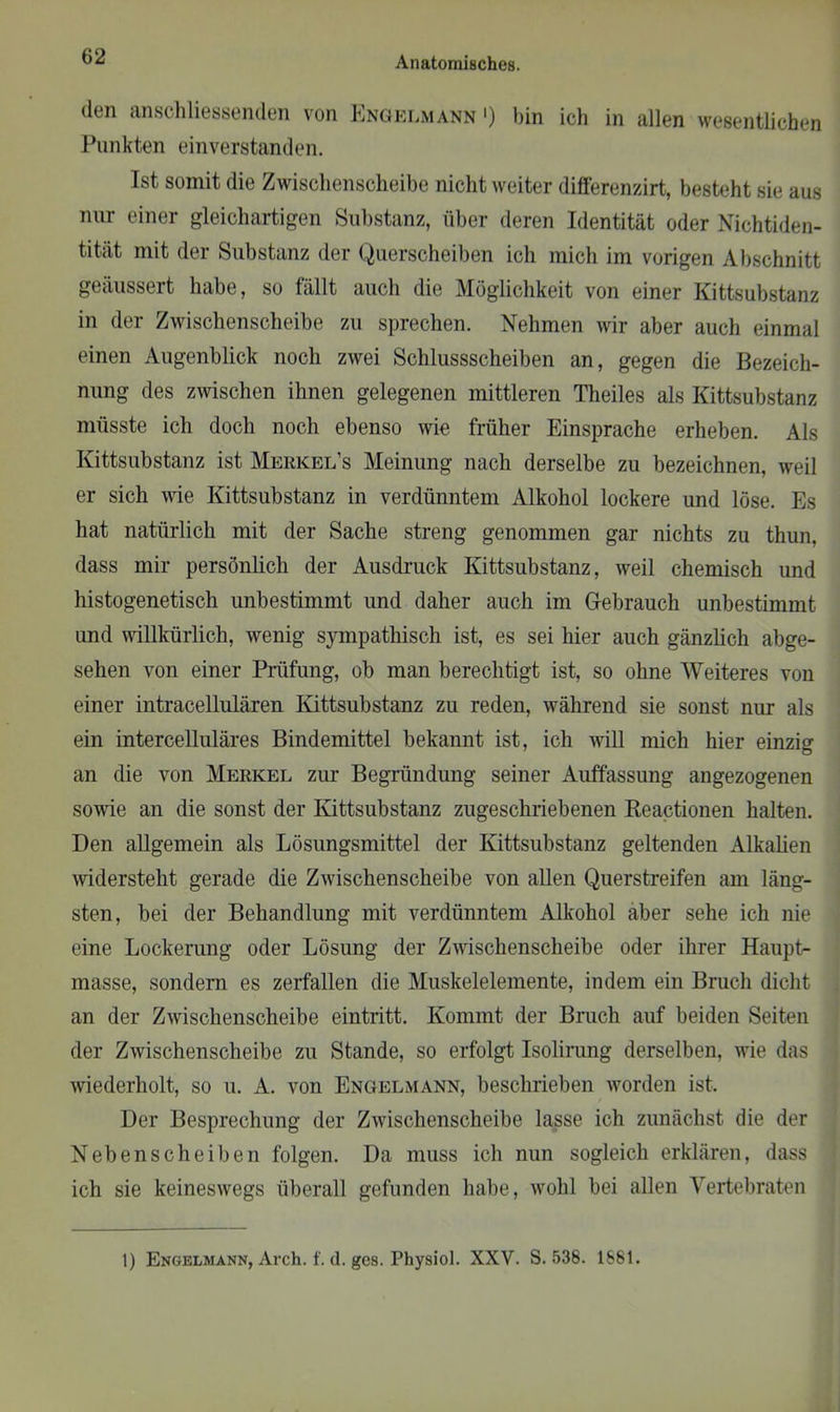 den anschliessenden von Engelmann ') bin ich in allen wesentlichen Punkten einverstanden. Ist somit die Zwischenscheibe nicht weiter differenzirt, besteht sie aus nur einer gleichartigen Substanz, über deren Identität oder Nichtiden- tität mit der Substanz der Querscheiben ich mich im vorigen Abschnitt geäussert habe, so fällt auch die Möglichkeit von einer Kittsubstanz in der Zwischenscheibe zu sprechen. Nehmen wir aber auch einmal einen Augenblick noch zwei Schlussscheiben an, gegen die Bezeich- nung des zwischen ihnen gelegenen mittleren Theiles als Kittsubstanz müsste ich doch noch ebenso wie früher Einsprache erheben. Als Kittsubstanz ist Merkel’s Meinung nach derselbe zu bezeichnen, weil er sich wie Kittsubstanz in verdünntem Alkohol lockere und löse. Es hat natürlich mit der Sache streng genommen gar nichts zu thun, dass mir persönlich der Ausdruck Kittsubstanz, weil chemisch und histogenetiscli unbestimmt und daher auch im Gebrauch unbestimmt und willkürlich, wenig sympathisch ist, es sei hier auch gänzlich abge- sehen von einer Prüfung, ob man berechtigt ist, so ohne Weiteres von einer intracellulären Kittsubstanz zu reden, während sie sonst nur als ein intercelluläres Bindemittel bekannt ist, ich will mich hier einzig an die von Merkel zur Begründung seiner Auffassung angezogenen sowie an die sonst der Kittsubstanz zugeschriebenen Reactionen halten. Den allgemein als Lösungsmittel der Kittsubstanz geltenden Alkalien widersteht gerade die Zwischenscheibe von allen Querstreifen am läng- sten, bei der Behandlung mit verdünntem Alkohol aber sehe ich nie eine Lockerung oder Lösung der Zwischenscheibe oder ihrer Haupt- masse, sondern es zerfallen die Muskelelemente, indem ein Bruch dicht an der Zwischenscheibe eintritt. Kommt der Bruch auf beiden Seiten der Zwischenscheibe zu Stande, so erfolgt Isolirung derselben, wie das wiederholt, so u. A. von Engelmann, beschrieben worden ist. Der Besprechung der Zwischenscheibe lasse ich zunächst die der Nebenscheiben folgen. Da muss ich nun sogleich erklären, dass ich sie keineswegs überall gefunden habe, wrohl bei allen Vertebraten