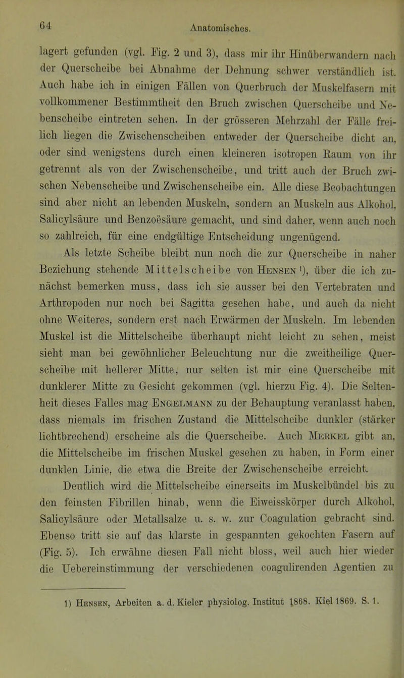 G4 lagert gefunden (vgl. Fig. 2 und 3), dass mir ihr Hinübervvandem nach der Querscheibe bei Abnahme der Dehnung schwer verständlich ist. Auch habe ich in einigen Fällen von Querbruch der Muskelfasern mit vollkommener Bestimmtheit den Bruch zwischen Querscheibe und Ne- benscheibe eintreten sehen. In der grösseren Mehrzahl der Fälle frei- lich liegen die Zwischenscheiben entweder der Querscheibe dicht an, oder sind wenigstens durch einen kleineren isotropen Raum von ihr getrennt als von der Zwischenscheibe, und tritt auch der Bruch zwi- schen Nebenscheibe und Zwischenscheibe ein. Alle diese Beobachtungen sind aber nicht an lebenden Muskeln, sondern an Muskeln aus Alkohol, Salicylsäure und Benzoesäure gemacht, und sind daher, wenn auch noch so zahlreich, für eine endgültige Entscheidung ungenügend. Als letzte Scheibe bleibt nun noch die zur Querscheibe in naher Beziehung stehende Mittel scheibe von Hensen >), über die ich zu- nächst bemerken muss, dass ich sie ausser bei den Vertebraten und Arthropoden nur noch bei Sagitta gesehen habe, und auch da nicht ohne Weiteres, sondern erst nach Erwärmen der Muskeln. Im lebenden Muskel ist die Mittelscheibe überhaupt nicht leicht zu sehen, meist sieht man bei gewöhnlicher Beleuchtung nur die zweitheilige Quer- scheibe mit hellerer Mitte, nur selten ist mir eine Querscheibe mit dunklerer Mitte zu Gesicht gekommen (vgl. hierzu Fig. 4). Die Selten- heit dieses Falles mag Engelmann zu der Behauptung veranlasst haben, dass niemals im frischen Zustand die Mittelscheibe dunkler (stärker lichtbrechend) erscheine als die Querscheibe. Auch Merkel gibt an, die Mittelscheibe im frischen Muskel gesehen zu haben, in Form einer dunklen Linie, die etwa die Breite der Zwischenscheibe erreicht. Deutlich wird die Mittelscheibe einerseits im Muskelbündel bis zu den feinsten Fibrillen hinab, wenn die Eiweisskörper durch Alkohol, Salicylsäure oder Metallsalze u. s. w. zur Coagulation gebracht sind. Ebenso tritt sie auf das klarste in gespannten gekochten Fasern auf (Fig. 5). Ich erwähne diesen Fall nicht bloss, weil auch hier wieder die Uebereinstimmung der verschiedenen coagulirenden Agentien zu