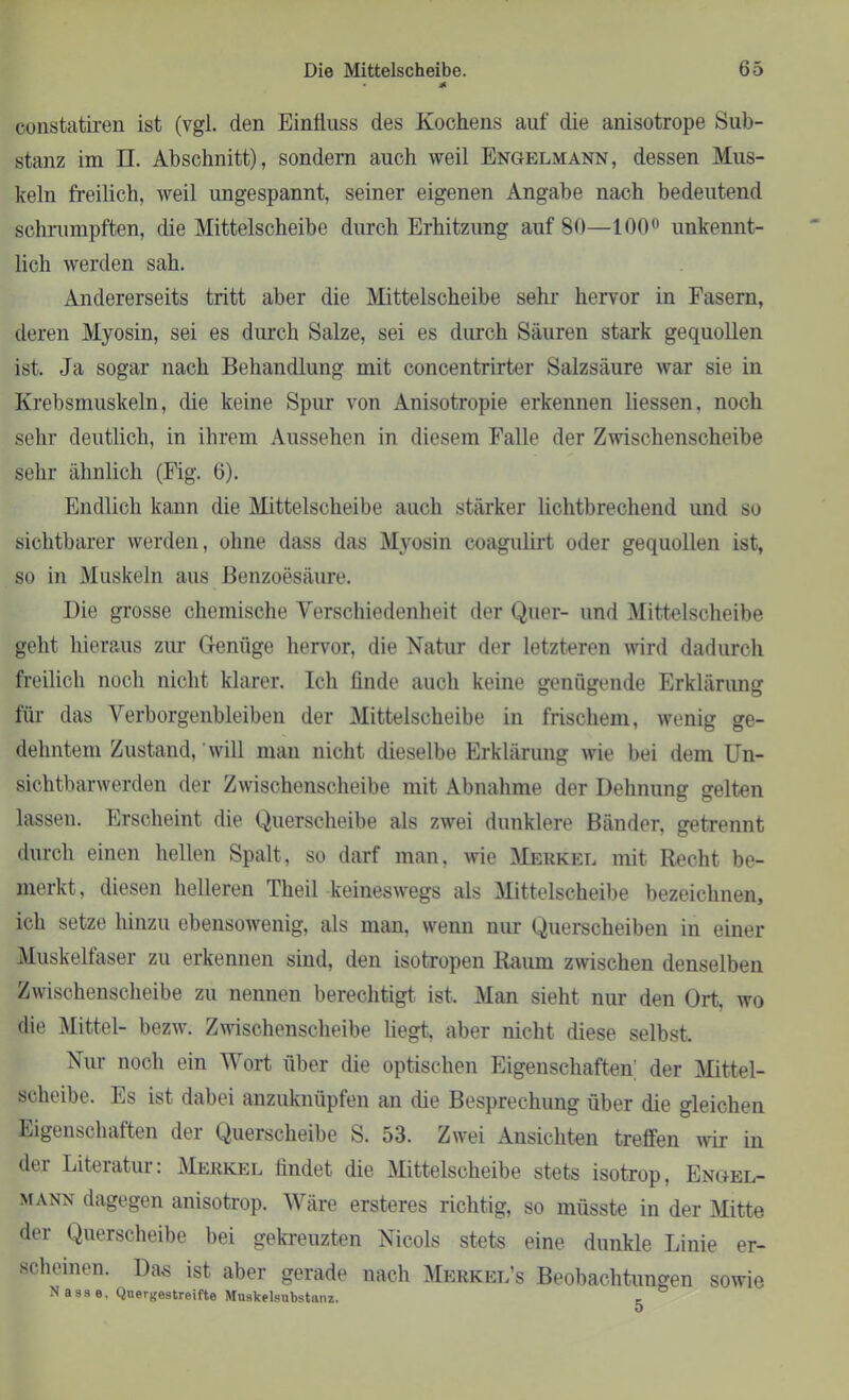 * constatiren ist (vgl. den Einfluss des Kochens auf die anisotrope Sub- stanz im n. Abschnitt), sondern auch weil Engelmann, dessen Mus- keln freilich, weil ungespannt, seiner eigenen Angabe nach bedeutend schrumpften, die Mittelscheibe durch Erhitzung auf 80—100° unkennt- lich werden sah. Andererseits tritt aber die Mittelscheibe sehr hervor in Fasern, deren Myosin, sei es durch Salze, sei es durch Säuren stark gequollen ist. Ja sogar nach Behandlung mit concentrirter Salzsäure war sie in Krebsmuskeln, die keine Spur von Anisotropie erkennen Hessen, noch sehr deutlich, in ihrem Aussehen in diesem Falle der Zwischenscheibe sehr ähnlich (Fig. 6). Endlich kann die Mittelscheibe auch stärker lichtbrechend und so sichtbarer werden, ohne dass das Myosin eoagulirt oder gequollen ist, so in Muskeln aus Benzoesäure. Die grosse chemische Verschiedenheit der Quer- und Mittelscheibe geht hieraus zur Genüge hervor, die Natur der letzteren wird dadurch freilich noch nicht klarer. Ich linde auch keine genügende Erklärung für das Verborgenbleiben der Mittelscheibe in frischem, wenig ge- dehntem Zustand, will man nicht dieselbe Erklärung wie bei dem Un- sichtbarwerden der Zwischenscheibe mit Abnahme der Dehnung gelten lassen. Erscheint die Querscheibe als zwei dunklere Bänder, getrennt durch einen hellen Spalt, so darf man, wie Merkel mit Recht be- merkt, diesen helleren Tlieil keineswegs als Mittelscheibe bezeichnen, ich setze hinzu ebensowenig, als man, wenn nur Querscheiben in einer Muskelfaser zu erkennen sind, den isotropen Raum zwischen denselben Zwischenscheibe zu nennen berechtigt ist. Man sieht nur den Ort, wo die Mittel- bezw. Zwischenscheibe liegt, aber nicht diese selbst. Nur noch ein Wort über die optischen Eigenschaften; der Mittel- scheibe. Es ist dabei anzuknüpfen an die Besprechung über die gleichen Eigenschaften der Querscheibe S. 53. Zwei Ansichten treffen wir in dei Liteiatui: Merkel lindet die Mittelscheibe stets isotrop. Engel- mann dagegen anisotrop. Wäre ersteres richtig, so müsste in der Mitte der Querscheibe bei gekreuzten Nicols stets eine dunkle Linie er- scheinen. Das ist aber gerade nach Merkel’s Beobachtungen sowie Nasse, Quergestreifte Muslcelsubstanz. ,
