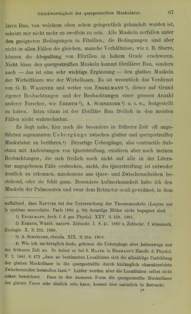 lären Bau, von welchem oben schon gelegentlich gehandelt worden ist, scheint mir nicht mehr zu zweifeln zu sein. Alle Muskeln zerfallen imter den geeigneten Bedingungen in Fibrillen, die Bedingungen sind aber nicht in allen Fällen die gleichen, manche Verhältnisse, wie z. B. Starre, können die Abspaltung von Fibrillen in hohem Grade erschweren. Nicht bloss den quergestreiften Muskeln kommt fibrillärer Bau, sondern auch — das ist eine sehr wichtige Ergänzung — den glatten Muskeln der Wirbelthiere wie der Wirbellosen. Es ist wesentlich das Verdienst von G. R. Wagener und weiter von Engelmann '), dieses auf Grund eigener Beobachtungen und der Beobachtungen einer grossen Anzahl anderer Forscher, wie Ebertii * 1 2), A. Schneider3) u. s. w., festgestellt zu haben. Intra vitam ist der fibrilläre Bau freilich in den meisten Fällen nicht wahrnehmbar. Es liegt nahe, hier noch die besonders in früherer Zeit oft ange- führten sogenannten Uebergänge zwischen glatter und quergestreifter Muskulatur zu berühren.4) Derartige Uebergänge, also contractile Sub- stanz mit Andeutungen von Querstreifung, existiren aber nach meinen Beobachtungen, die sich freilich noch nicht auf alle in der Litera- tur angegebenen Fälle erstrecken, nicht, die Querstreifung ist entweder deutlich zu erkennen, mindestens aus Quer- und Zwischenscheiben be- stehend, oder sie fehlt ganz. Besondere Aufmerksamkeit habe ich den Muskeln der Pulmonaten und zwar dem Retractor oculi gewidmet, in dem auffallend, dass Ranvier bei der Untersuchung der Thoraxmuskeln (Legons sur le systöme musculaire. Paris 1880. p. 99) derartige Bilder nicht begegnet sind. 1) Engelmann, Arch. f. d. ges. Physiol. XXY. S. 538. 1881. 2) Eberth, Würzb. naturw. Zeitschr. I. S. 41. 1860 u. Zeitschr. f. wissensch. Zoologie. X. S. 232. 1860. 3) A. Schneider, ebenda. XIX. S.284. 1869. 4) Wie ich nachträglich finde, gehören die Uebergänge aber keineswegs nur der früheren Zeit an. So heisst es bei S. Mayer in Hermann’s Handb. d. Physiol. Y. 2. 1881. S. 472 „dass an bestimmten Localitäten sich die allmählige Umbildung der glatten Muskelfaser in die quergestreifte durch hinlänglich charakterisirte Zwischenstufen feststellen lässt.“ Leider werden aber die Localitäten selbst nicht näher bezeichnet. Dass in der äusseren Form die quergestreifte Muskelfaser der glatten Faser sehr ähnlich sein kann, kommt hier natürlich in Betracht.