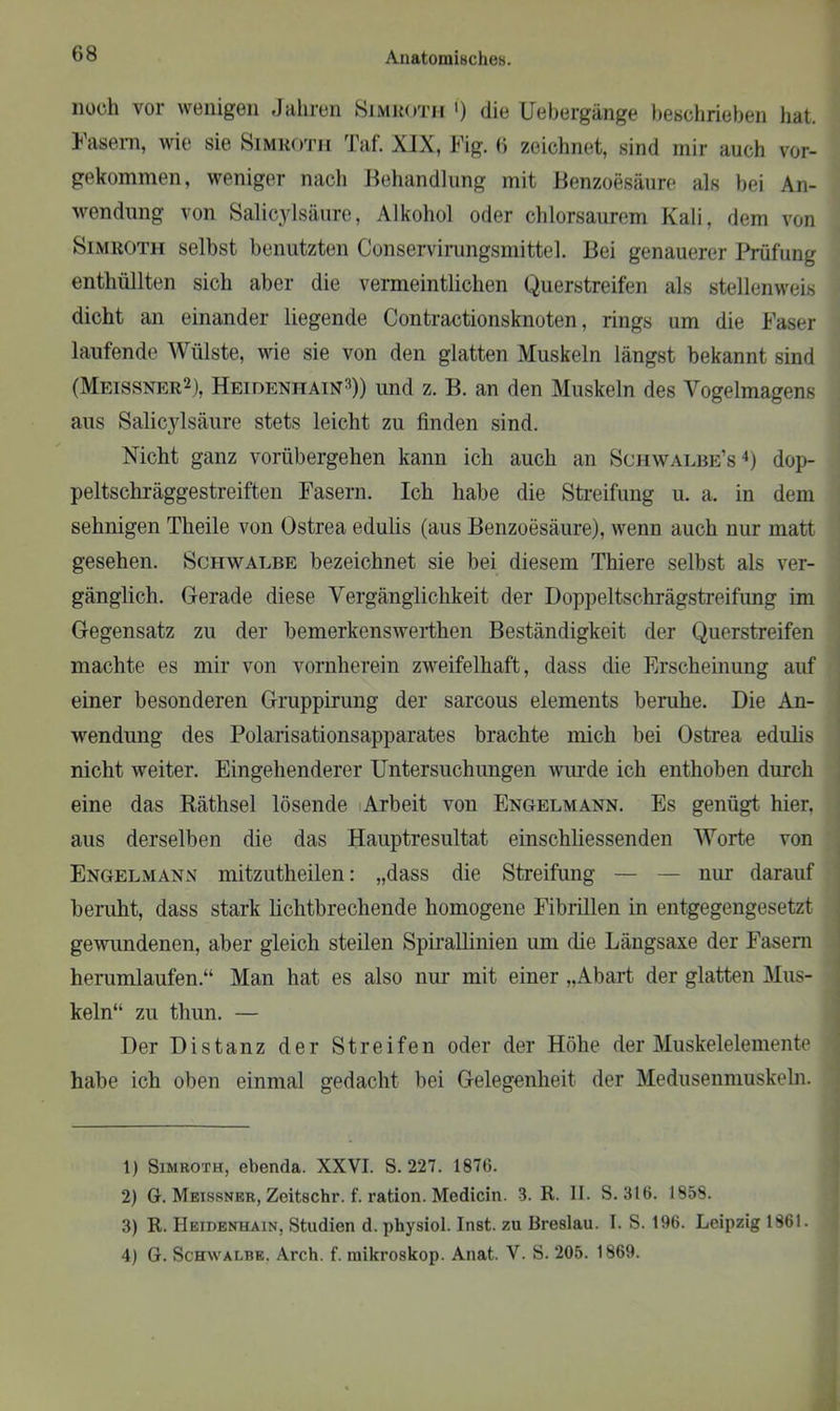 noch vor wenigen Jahren Simhoth ') die Uebergänge beschrieben hat. Fasern, wie sie Simroth Taf. XIX, Fig. 6 zeichnet, sind mir auch vor- gekommen, weniger nach Behandlung mit Benzoesäure als bei An- wendung von Salicylsäure, Alkohol oder chlorsaurem Kali, dem von Simroth selbst benutzten Conservirungsmittel. Bei genauerer Prüfung enthüllten sich aber die vermeintlichen Querstreifen als stellenweis dicht an einander liegende Contractionsknoten, rings um die Faser laufende Wülste, wie sie von den glatten Muskeln längst bekannt sind (Meissner1 2), Heidenhain3)) und z. B. an den Muskeln des Vogelmagens aus Salicylsäure stets leicht zu finden sind. Nicht ganz vorübergehen kann ich auch an Schwalbe’s4) dop- peltschräggestreiften Fasern. Ich habe die Streifung u. a. in dem sehnigen Theile von Ostrea edulis (aus Benzoesäure), wenn auch nur matt gesehen. Schwalbe bezeichnet sie bei diesem Thiere selbst als ver- gänglich. Gerade diese Vergänglichkeit der Doppeltschrägstreifung im Gegensatz zu der bemerkenswerthen Beständigkeit der Querstreifen machte es mir von vornherein zweifelhaft, dass die Erscheinung auf einer besonderen Gruppirung der sarcous elements beruhe. Die An- wendung des Polarisationsapparates brachte mich bei Ostrea edulis nicht weiter. Eingehenderer Untersuchungen wurde ich enthoben durch eine das Räthsel lösende Arbeit von Engelmann. Es genügt hier, aus derselben die das Hauptresultat einschliessenden Worte von Engelmann mitzutheilen: „dass die Streifung — — nur darauf beruht, dass stark lichtbrechende homogene Fibrillen in entgegengesetzt gewundenen, aber gleich steilen Spirallinien um ehe Längsaxe der Fasern herumlaufen.“ Man hat es also nur mit einer „Abart der glatten Mus- keln“ zu thun. — Der Distanz der Streifen oder der Höhe der Muskelelemente habe ich oben einmal gedacht bei Gelegenheit der Medusenmuskeln. 1) Simroth, ebenda. XXVI. S. 227. 1876. 2) G. Meissner, Zeitschr. f. ration. Medicin. 3. R. II. S. 316. 1858. 3) R. Heidenhain, Studien d. physiol. Inst, zu Breslau. I. S. 196. Leipzig 1861. 4) G. Schwalbe. Arch. f. mikroskop. Anat. V. S. 205. 1869.