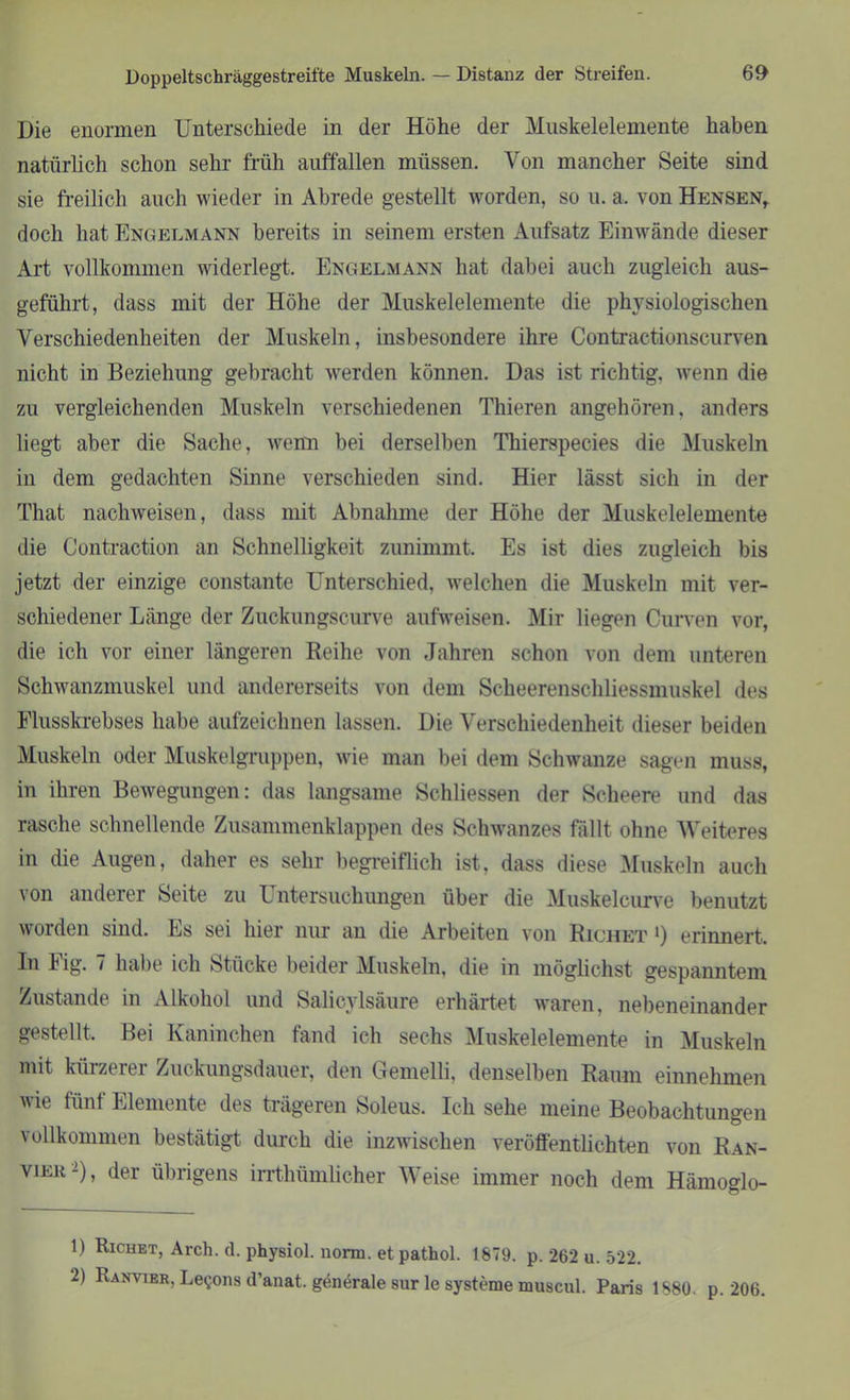 Die enormen Unterschiede in der Höhe der Muskelelemente haben natürlich schon sehr früh auffallen müssen. Von mancher Seite sind sie freilich auch wieder in Abrede gestellt worden, so u. a. von Hensen, doch hat Engelmann bereits in seinem ersten Aufsatz Einwände dieser Art vollkommen widerlegt. Engelmann hat dabei auch zugleich aus- geführt, dass mit der Höhe der Muskelelemente die physiologischen Verschiedenheiten der Muskeln, insbesondere ihre Contractionscurven nicht in Beziehung gebracht werden können. Das ist richtig, wenn die zu vergleichenden Muskeln verschiedenen Thieren angehören, anders liegt aber die Sache, wenn bei derselben Tliierspecies die Muskeln in dem gedachten Sinne verschieden sind. Hier lässt sich in der That nachweisen, dass mit Abnahme der Höhe der Muskelelemente die Contraction an Schnelligkeit zunimmt. Es ist dies zugleich bis jetzt der einzige constante Unterschied, welchen die Muskeln mit ver- schiedener Länge der Zuckungscurve aufweisen. Mir liegen Curven vor, die ich vor einer längeren Reihe von Jahren schon von dem unteren Schwanzmuskel und andererseits von dem Scheerenschliessmuskel des Flusskrebses habe aufzeichnen lassen. Die Verschiedenheit dieser beiden Muskeln oder Muskelgruppen, wie man bei dem Schwänze sagen muss, in ihren Bewegungen: das langsame Schliessen der Scheere und das rasche schnellende Zusammenklappen des Schwanzes fällt ohne Weiteres in die Augen, daher es sehr begreiflich ist, dass diese Muskeln auch von anderer Seite zu Untersuchungen über die Muskelcurve benutzt worden sind. Es sei hier nur an die Arbeiten von Richet ‘) erinnert. In big. 7 habe ich Stücke beider Muskeln, die in möglichst gespanntem Zustande in Alkohol und Salicylsäure erhärtet waren, nebeneinander gestellt. Bei Kaninchen fand ich sechs Muskelelemente in Muskeln mit kürzerer Zuckungsdauer, den Gemelli, denselben Raum einnehmen wie fünf Elemente des trägeren Soleus. Ich sehe meine Beobachtungen vollkommen bestätigt durch die inzwischen veröffentlichten von Ran- vier1 2), der übrigens irrthümlicher Weise immer noch dem Hämoglo- 1) Richet, Arch. d. physiol. norm, etpathol. 1879. p. 262 u. 522. 2) Ranvier, Le$ons d’anat. genärale sur le Systeme muscul. Paris 1880. p. 206.