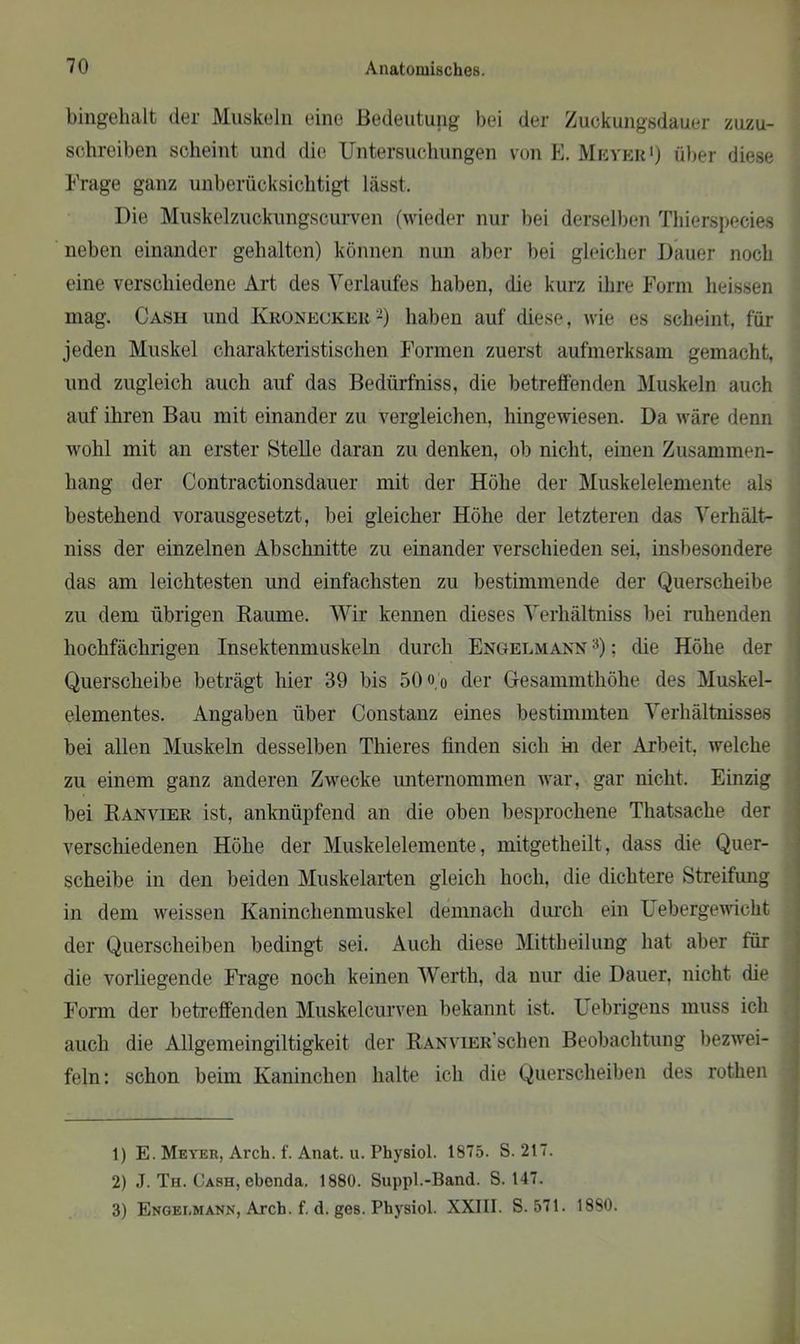 bingehalt der Muskeln eine Bedeutung bei der Zuckungsdauer zuzu- schreiben scheint und die Untersuchungen von E. Meyer1) über diese Frage ganz unberücksichtigt lässt. Die Muskelzuckungscurven (wieder nur bei derselben Thierspecies neben einander gehalten) können nun aber bei gleicher Dauer noch eine verschiedene Art des Verlaufes haben, die kurz ihre Form heissen mag. Cash und Kronecker2) haben auf diese, wie es scheint, für jeden Muskel charakteristischen Formen zuerst aufmerksam gemacht, und zugleich auch auf das Bedürfnis, die betreffenden Muskeln auch auf ihren Bau mit einander zu vergleichen, hingewiesen. Da wäre denn wohl mit an erster Stelle daran zu denken, ob nicht, einen Zusammen- hang der Contractionsdauer mit der Höhe der Muskelelemente als bestehend vorausgesetzt, bei gleicher Höhe der letzteren das Verhält- niss der einzelnen Abschnitte zu einander verschieden sei, insbesondere das am leichtesten und einfachsten zu bestimmende der Querscheibe zu dem übrigen Raume. Wir kennen dieses Verhältniss bei ruhenden hochfäclirigen Insektenmuskeln durch Engelmann 3): die Höhe der Querscheibe beträgt hier 39 bis 50 o o der Gesammthöhe des Muskel- elementes. Angaben über Constanz eines bestimmten Verhältnisses bei allen Muskeln desselben Thieres finden sich in der Arbeit, welche zu einem ganz anderen Zwecke unternommen war, gar nicht. Einzig bei Ranvier ist, anknüpfend an die oben besprochene Thatsache der verschiedenen Höhe der Muskelelemente, mitgetheilt, dass die Quer- scheibe in den beiden Muskelarten gleich hoch, die dichtere Streifung in dem weissen Kaninchenmuskel demnach durch ein Uebergewicht der Querscheiben bedingt sei. Auch diese Mittheilung hat aber für die vorliegende Frage noch keinen Werth, da nur die Dauer, nicht die Form der betreffenden Muskelcurven bekannt ist. L ebrigens muss ich auch die Allgemeingiltigkeit der RANViER'schen Beobachtung bezwei- feln: schon beim Kaninchen halte ich die Querscheiben des rotlien 1) E. Meyer, Arch. f. Anat. u. Physiol. 1875. S. 217. 2) J. Th. Cash, ebenda. 1880. Suppl.-Band. S. 147. 3) Engei,mann, Arch. f. d. ges. Physiol. XXIII. S. 571. 18S0.