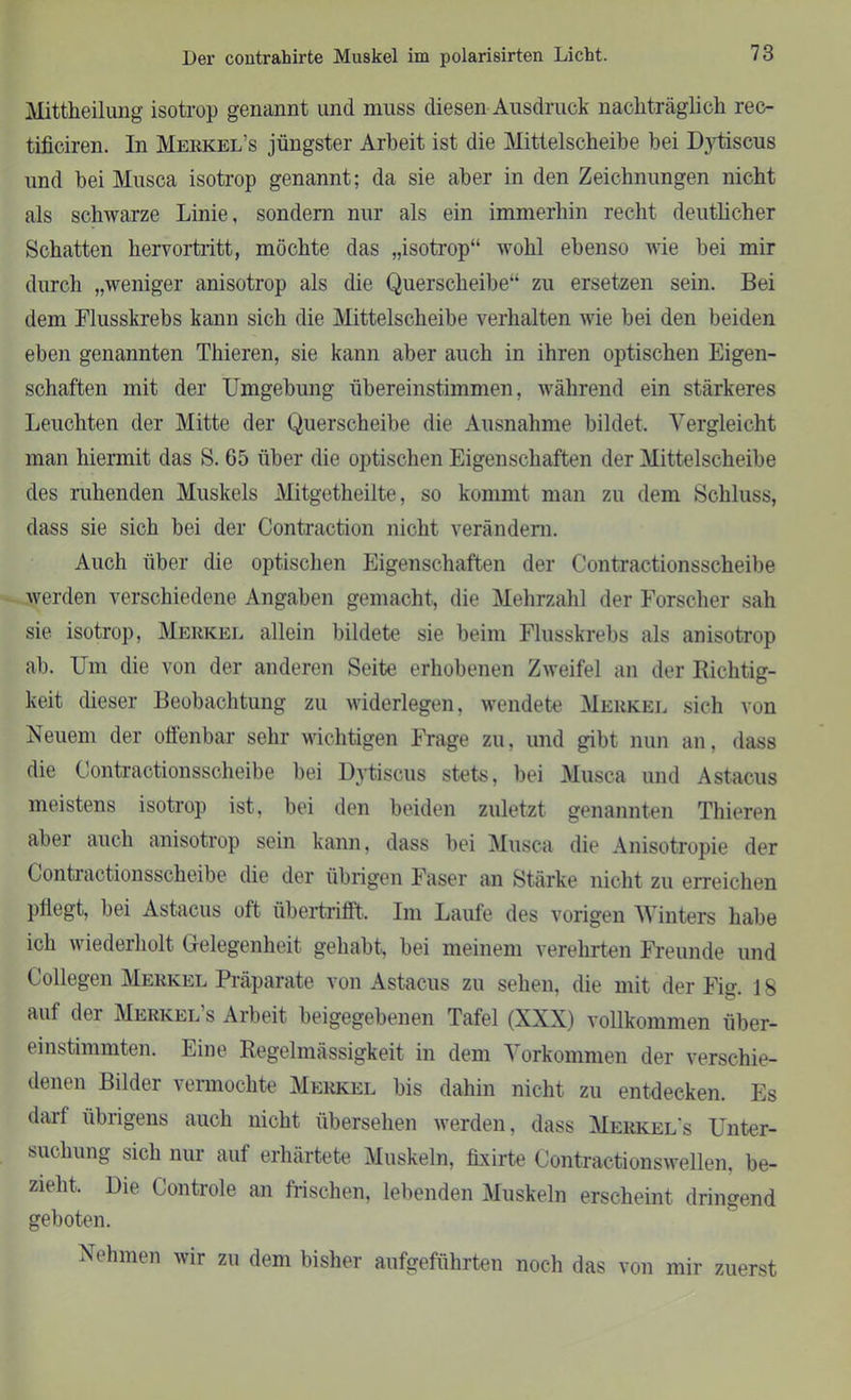 Der contrahirte Muskel im polarisirten Licht. Mittheilung isotrop genannt und muss diesen Ausdruck nachträglich rec- tificiren. In Merkel’s jüngster Arbeit ist die Mittelscheibe bei Dytiscus und bei Musca isotrop genannt; da sie aber in den Zeichnungen nicht als schwarze Linie, sondern nur als ein immerhin recht deutlicher Schatten hervortritt, möchte das „isotrop“ wohl ebenso wie bei mir durch „weniger anisotrop als die Querscheibe“ zu ersetzen sein. Bei dem Flusskrebs kann sich die Mittelscheibe verhalten wie bei den beiden eben genannten Thieren, sie kann aber auch in ihren optischen Eigen- schaften mit der Umgebung übereinstimmen, während ein stärkeres Leuchten der Mitte der Querscheibe die Ausnahme bildet. Vergleicht man hiermit das S. 65 über die optischen Eigenschaften der Mittelscheibe des ruhenden Muskels Mitgetheilte, so kommt man zu dem Schluss, dass sie sich bei der Contraction nicht verändern. Auch über die optischen Eigenschaften der Contractionsscheibe werden verschiedene Angaben gemacht, die Mehrzahl der Forscher sah sie isotrop, Merkel allein bildete sie beim Flusskrebs als anisotrop ab. Um die von der anderen Seite erhobenen Zweifel an der Richtig- keit dieser Beobachtung zu widerlegen, wendete Merkel sich von Neuem der offenbar sehr wichtigen Frage zu, und gibt nun an, dass die Contractionsscheibe bei Dytiscus stets, bei Musca und Astacus meistens isotrop ist, bei den beiden zuletzt genannten Thieren aber auch anisotrop sein kann, dass bei Musca die Anisotropie der Contractionsscheibe die der übrigen Faser an Stärke nicht zu erreichen pllegt, bei Astacus oft übertrifft. Im Laufe des vorigen Winters habe ich wiederholt Gelegenheit gehabt, bei meinem verehrten Freunde und Collegen Merkel Präparate von Astacus zu sehen, die mit der Fig. 18 auf der Merkel’s Arbeit beigegebenen Tafel (XXX) vollkommen über- einstimmten. Line Regelmässigkeit in dem Vorkommen der verschie- denen Bilder vermochte Merkel bis dahin nicht zu entdecken. Es darf übrigens auch nicht übersehen werden, dass Merkel's Unter- suchung sich nur auf erhärtete Muskeln, fixirte Contractionswellen. be- zieht, Die Controle an frischen, lebenden Muskeln erscheint dringend geboten. Nehmen wir zu dem bisher aufgeführten noch das von mir zuerst
