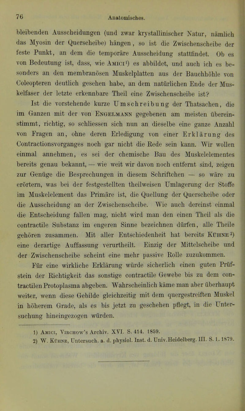 bleibenden Ausscheidungen (und zwar krystallinischer Natur, nämlich das Myosin der Querscheibe) hängen, so ist die Zwischenscheibe der feste Punkt, an dem die temporäre Ausscheidung stattfindet. Ob es von Bedeutung ist, dass, wie Amici l) es abbildet, und auch ich es be- sonders an den membranösen Muskelplatten aus der Bauchhöhle von Coleopteren deutlich gesehen habe, an dem natürlichen Ende der Mus- kelfaser der letzte erkennbare Theil eine Zwischenscheibe ist? Ist die vorstehende kurze Umschreibung der Thatsachen, die im Ganzen mit der von Engelmann gegebenen am meisten überein- stimmt, richtig, so schliessen sich nun an dieselbe eine ganze Anzahl von Fragen an, ohne deren Erledigung von einer Erklärung des Contractionsvorganges noch gar nicht die Rede sein kann. Wir wollen einmal annehmen, es sei der chemische Bau des Muskelelementes bereits genau bekannt, — Avie weit wir davon noch entfernt sind, zeigen zur Genüge die Besprechungen in diesem Schriftchen — so Aväre zu erörtern, was bei der festgestellten theilweisen Umlagerung der Stoffe im Muskelelement das Primäre ist, die Quellung der Querscheibe oder die Ausscheidung an der Zwischenscheibe. Wie auch dereinst einmal die Entscheidung fallen mag, nicht Avird man den einen Theil als die contractile Substanz im engeren Sinne bezeichnen dürfen, alle Theile gehören zusammen. Mit aller Entschiedenheit hat bereits Kühne2) eine derartige Auffassung verurtheilt. Einzig der Mittelscheibe und der Zwischenscheibe scheint eine mehr passive Rolle zuzukommen. Für eine Avirkliche Erklärung würde sicherlich einen guten Prüf- stein der Richtigkeit das sonstige contractile Gewebe bis zu dem con- tractilen Protoplasma abgeben. Wahrscheinlich käme man aber überhaupt weiter, wenn diese Gebilde gleichzeitig mit dem quergestreiften Muskel in höherem Grade, als es bis jetzt zu geschehen pflegt, in die Unter- suchung hineingezogen würden. 1) Aanci, Virchow’s Archiv. XVI. S. 414. 1859. 2) W. Kühne, Untersuch, a. d. physiol. Inst. d. Univ. Heidelberg. III. S. 1. 1879.