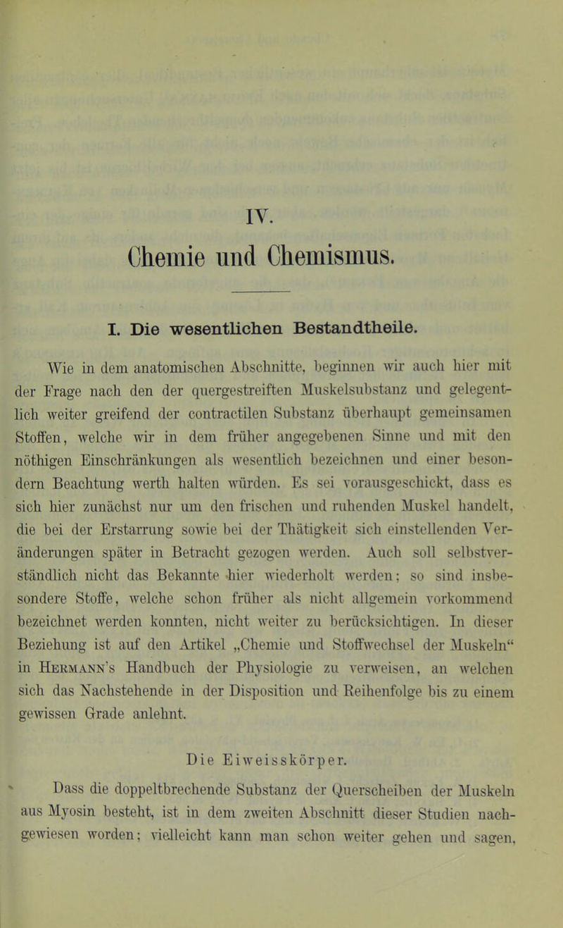 Chemie und Chemismus. ( I. Die wesentlichen Bestandtheile. Wie in dem anatomischen Abschnitte, beginnen wir auch hier mit der Frage nach den der quergestreiften Muskelsubstanz und gelegent- lich weiter greifend der contractilen Substanz überhaupt gemeinsamen Stoffen, welche wir in dem früher angegebenen Sinne und mit den nöthigen Einschränkungen als wesentlich bezeichnen und einer beson- dern Beachtung wertli halten würden. Es sei vorausgeschickt, dass es sich hier zunächst nur um den frischen und ruhenden Muskel handelt, die bei der Erstarrung sowie bei der Thätigkeit sich einstellenden Ver- änderungen später in Betracht gezogen werden. Auch soll selbstver- ständlich nicht das Bekannte -hier wiederholt werden; so sind insbe- sondere Stoffe, welche schon früher als nicht allgemein vorkommend bezeichnet werden konnten, nicht weiter zu berücksichtigen. In dieser Beziehung ist auf den Artikel „Chemie und Stoffwechsel der Muskeln“ in Hermann’s Handbuch der Physiologie zu verweisen, an welchen sich das Nachstehende in der Disposition und Reihenfolge bis zu einem gewissen Grade anlehnt. Die Ei weisskör per. Dass die doppeltbrechende Substanz der Querscheiben der Muskeln aus Myosin besteht, ist in dem zweiten Abschnitt dieser Studien nach- gewiesen worden; vielleicht kann man schon weiter gehen und sagen,