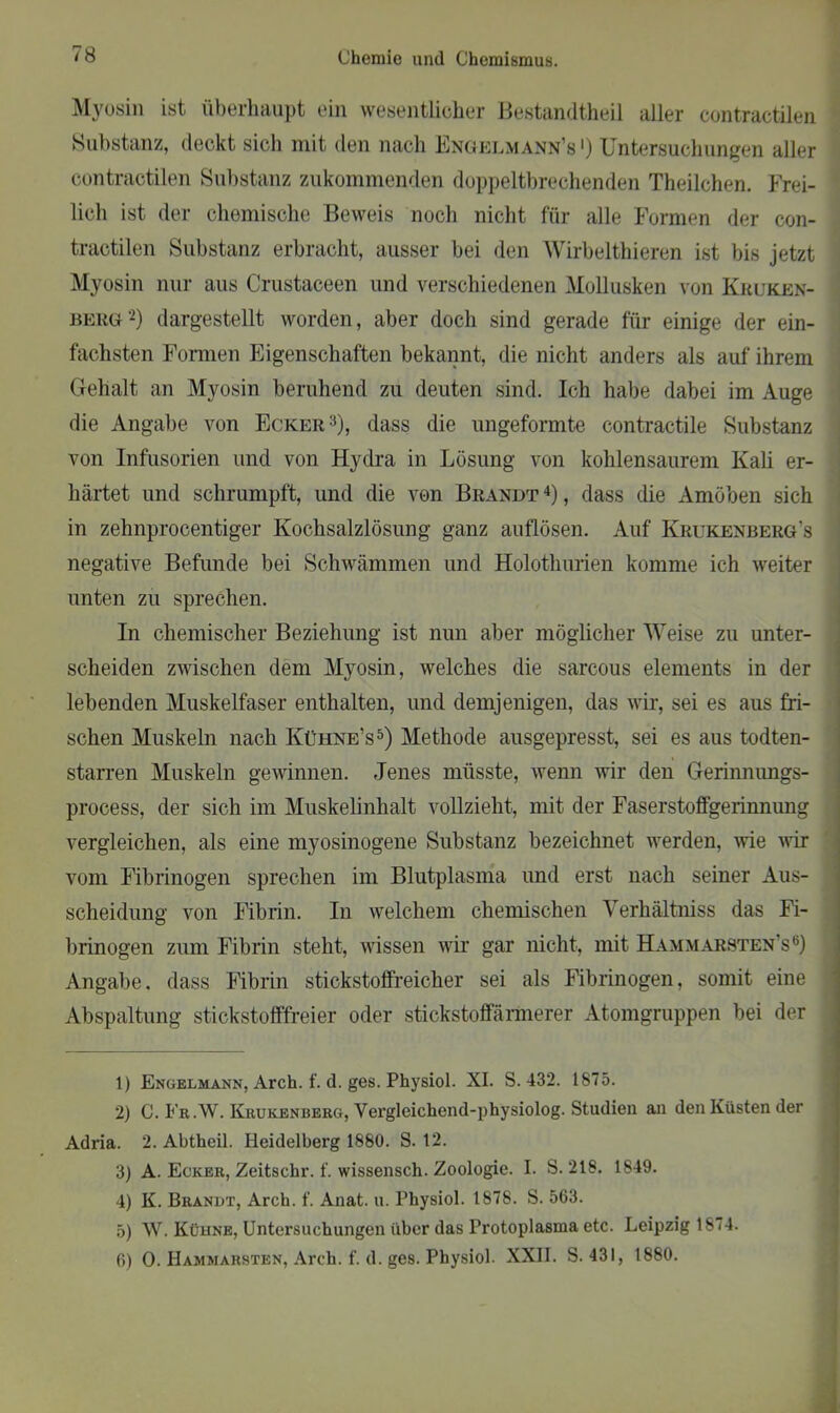 Myosin ist überhaupt ein wesentlicher Bestandtheil aller contractilen Substanz, deckt sich mit den nach Engelmann’s >) Untersuchungen aller contractilen Substanz zukommenden doppeltbrechenden Theilchen. Frei- lich ist der chemische Beweis noch nicht für alle Formen der con- tractilen Substanz erbracht, ausser bei den Wirbelthieren ist bis jetzt Myosin nur aus Crustaceen und verschiedenen Mollusken von Kruken- berg1 2) dargestellt worden, aber doch sind gerade für einige der ein- fachsten Formen Eigenschaften bekannt, die nicht anders als auf ihrem Gehalt an Myosin beruhend zu deuten sind. Ich habe dabei im Auge die Angabe von Ecker3), dass die ungeformte contractile Substanz von Infusorien und von Hydra in Lösung von kohlensaurem Kali er- härtet und schrumpft, und die von Brandt 4), dass die Amöben sich in zehnprocentiger Kochsalzlösung ganz auflösen. Auf Krukenberg's negative Befunde bei Schwämmen und Holothurien komme ich weiter unten zu sprechen. In chemischer Beziehung ist nun aber möglicher Weise zu unter- scheiden zwischen dem Myosin, welches die sarcous elements in der lebenden Muskelfaser enthalten, und demjenigen, das wir, sei es aus fri- schen Muskeln nach Kühne’s5) Methode ausgepresst, sei es aus todten- starren Muskeln gewinnen. Jenes müsste, wenn wir den Gerinnungs- process, der sich im Muskelinhalt vollzieht, mit der Faserstoffgerinnung vergleichen, als eine myosinogene Substanz bezeichnet werden, wie wir vom Fibrinogen sprechen im Blutplasma und erst nach seiner Aus- scheidung von Fibrin. In welchem chemischen Verhältniss das Fi- brinogen zum Fibrin steht, wissen wir gar nicht, mit Hammarsten’s6) Angabe, dass Fibrin stickstoffreicher sei als Fibrinogen, somit eine Abspaltung stickstofffreier oder stickstoffärmerer Atomgruppen bei der 1) Engelmann, Arch. f. d. ges. Physiol. XI. S. 432. 1875. 2) C. Fr.W. Krukenberg, Vergleichend-physiolog. Studien an den Küsten der Adria. 2. Abtheil. Heidelberg 1880. S. 12. 3) A. Ecker, Zeitschr. f. wissensch. Zoologie. I. S. 218. 1849. 4) K. Brandt, Arch. f. Anat. u. Physiol. 1878. S. 563. 5) \V. Kühne, Untersuchungen über das Protoplasma etc. Leipzig 18<4. 6) 0. Hammarsten, Arch. f. d. ges. Physiol. XXII. S. 431, 1880.
