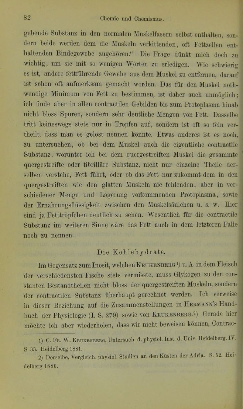 gebende Substanz in den normalen Muskelfasern selbst enthalten, son- dern beide werden dem die Muskeln verkittenden, oft Fettzellen ent- haltenden Bindegewebe zugehören.“ Die Frage dünkt mich doch zu wichtig, um sie mit so wenigen Worten zu erledigen. Wie schwierig es ist, andere fettführende Gewebe aus dem Muskel zu entfernen, darauf ist schon oft aufmerksam gemacht worden. Das für den Muskel notli- wendige Minimum von Fett zu bestimmen, ist daher auch unmöglich; ich finde aber in allen contractilen Gebilden bis zum Protoplasma binab nicht bloss Spuren, sondern sehr deutliche Mengen von Fett. Dasselbe tritt keineswegs stets nur in Tropfen auf, sondern ist oft so fein ver- theilt, dass man es gelöst nennen könnte. Etwas anderes ist es noch, zu untersuchen, ob bei dem Muskel auch die eigentliche contractile Substanz, worunter ich bei dem quergestreiften Muskel die gesammte quergestreifte oder fibrilläre Substanz, nicht nur einzelne Theile der- selben verstehe, Fett führt, oder ob das Fett nur zukommt dem in den quergestreiften wie den glatten Muskeln nie fehlenden, aber in ver- schiedener Menge und Lagerung vorkommenden Protoplasma, sowie der Emährungsfliissigkeit zwischen den Muskelsäulchen u. s. w. Hier sind ja Fetttröpfchen deutlich zu sehen. Wesentlich für die contractile Substanz im weiteren Sinne wäre das Fett auch in dem letzteren Falle noch zu nennen. Die Kohl eh 3' drate. Im Gegensatz zum Inosit, welchen Krukenberg l) u. A. in dem Fleisch der verschiedensten Fische stets vermisste, muss Gh'kogen zu den con- stanten Bestandtheilen nicht bloss der quergestreiften Muskeln, sondern der contractilen Substanz überhaupt gerechnet werden. Ich verweise in dieser Beziehung auf die Zusammenstellungen in Hermann s Hand- buch der Physiologie (I. S. 279) sowie von Krukenberg.2) Gerade hier möchte ich aber wiederholen, dass wir nicht beweisen können, Contrac- 1) C. Fr. W. Krukenberg, Untersuch, d. physiol. Inst. d. Univ. Heidelberg. IV. S. 33. Heidelberg 1881. 2) Derselbe, Vergleich, physiol. Studien an den Küsten der Adria. S. 52. Hei - j dclberg 1880.