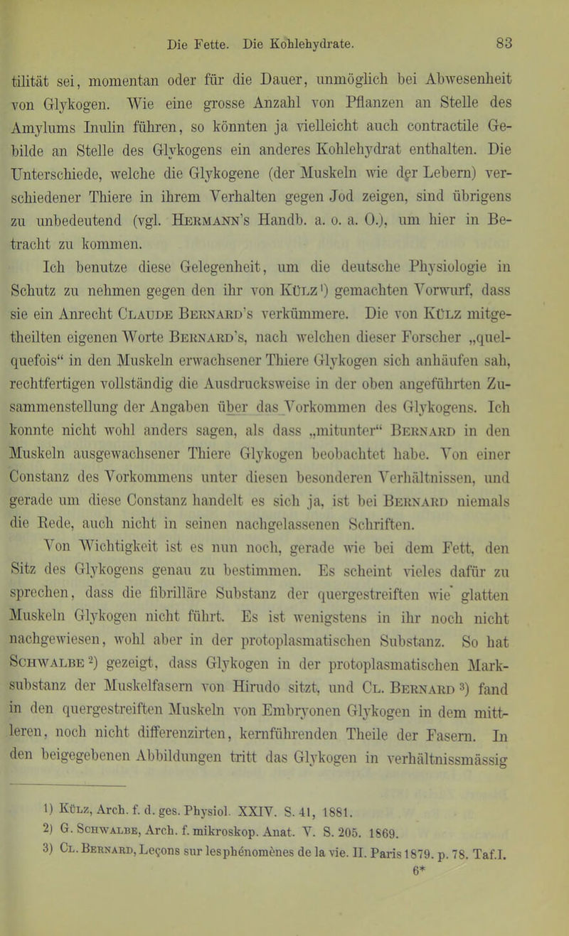 tilität sei, momentan oder für die Dauer, unmöglich bei Abwesenheit von Glykogen. Wie eine grosse Anzahl von Pflanzen an Stelle des Amylums Inulin führen, so könnten ja vielleicht auch contractile Ge- bilde an Stelle des Glykogens ein anderes Kohlehydrat enthalten. Die Unterschiede, welche die Glykogene (der Muskeln wie dpr Lebern) ver- schiedener Thiere in ihrem Verhalten gegen Jod zeigen, sind übrigens zu unbedeutend (vgl. Hermann's Handb. a. o. a. 0.), um hier in Be- tracht zu kommen. Ich benutze diese Gelegenheit, um die deutsche Physiologie in Schutz zu nehmen gegen den ihr von Külz ') gemachten Vorwurf, dass sie ein Anrecht Claude Bernard's verkümmere. Die von Külz mitge- theilten eigenen Worte Bernard’s, nach welchen dieser Forscher „quel- quefois“ in den Muskeln erwachsener Thiere Glykogen sich anhäufen sah, rechtfertigen vollständig die Ausdrucksweise in der oben angeführten Zu- sammenstellung der Angaben über das Vorkommen des Glykogens. Ich konnte nicht wohl anders sagen, als dass „mitunter“ Bernard in den Muskeln ausgewachsener Thiere Glykogen beobachtet habe. Von einer Constanz des Vorkommens unter diesen besonderen Verhältnissen, und gerade um diese Constanz handelt es sich ja. ist bei Bernard niemals die Rede, auch nicht in seinen nachgelassenen Schriften. Von Wichtigkeit ist es nun noch, gerade wie bei dem Fett, den Sitz des Glykogens genau zu bestimmen. Es scheint vieles dafür zu sprechen, dass die fibrilläre Substanz der quergestreiften wie* glatten Muskeln Glykogen nicht führt. Es ist wenigstens in ihr noch nicht nachgewiesen, wohl aber in der protoplasmatischen Substanz. So hat Schwalbe 1 2) gezeigt, dass Glykogen in der protoplasmatischen Mark- substanz der Muskelfasern von Hirudo sitzt, und Cl. Bernard 3) fand in den quergestreiften Muskeln von Embryonen Glykogen in dem mitt- leren, noch nicht differenzirten, kernführenden Theile der Fasern. In den beigegebenen Abbildungen tritt das Glykogen in verhältnissmässig 1) Külz, Arch.f. d.ges. Physiol. XXIY. S. 41, 1881. 2) G. Schwalbe, Areh. f. mikroskop. Anat. V. S. 205. 1869. 3) Cl. Bernard, Le^ons sur lesphenomenes de la vie. II. Paris 1879. p. 78. Taf.I. 6*